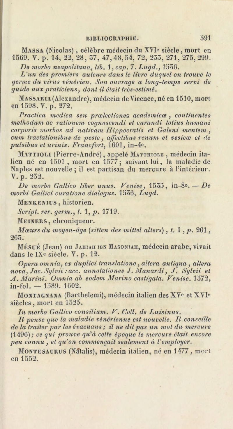 Massa (Nicolas), célèbre médecin du XYIe siècle, mort en 1569. V. p. 14, 22, 28, 57, 47,48,54, 72, 233, 271, 275,299. De morbo neapolitano, Z/'i. 1, cap. 7. Lugd., 1536. L’un des premiers auteurs dans le livre duquel on trouve le germe du virus vénérien. Son ouvrage a long-temps servi de guide aux praticiens} dont il était très-eslimé. Massaria (Alexandre), médecin de Yicence, né en 1510, mort en 1598. Y. p. 272. Practica medica seu prœlectiones academicœ, continentes methodum ac rationem cognoscendi et curandi iotius humant corporis morbos ad nativam Ilippocratis et Galeni mentem , cum tractationibus de peste, affectibus renum et vesicœ et de pulsibus et urinis. Francfort, 1601, in-4°. Mattiolï (Pierre-André), appelé Mattiiiole , médecin ita- lien né en 1501 , mort en 1577; suivant lui, la maladie de Naples est nouvelle ; il est partisan du mercure à l’intérieur. V. p. 232. De morbo Gallico liber u?ius. Venise, 1555, in-8°.— De morbi Gallici curationc dialogus. 1536, Lugd. Menkenius, historien. Script, rer. germ., t. 1, p. 1719. Meimers, chroniqueur. Mœurs du moyen-âge (sitlcn dos mittel allers), t. I , p. 261, 265. Mésué (Jean) ou Jahiah ibn Masoniah, médecin arabe, vivait dans le IXe siècle. V. p. 12. Opéra omnia, ex duplici transiatione, altéra antigua, altéra nova, Jac. Sylvii : acc. annotationes J. Manardi, J. Sylvii et A. Marini. Omnia ab eodem Marina castigala. Venise. 1572, in-fol. — 1589. 1602. Montagnana (Barthelemi), médecin italien des XVe etXYle siècles, mort en 1525. In morbo Gallico consilium. V. Coll, de Luisinus. Il pense que la maladie vénérienne est nouvelle. Il conseille de la traiter par les évacuans ; il ne dit pas un mot du mercure (1496); ce qui prouve qu'à celte époque le mercure était encore peu connu, et qu’on commençait seulement à l’employer. Moatesaurus (Nîtalis), médecin italien, ne en 1477, mort en 1552.