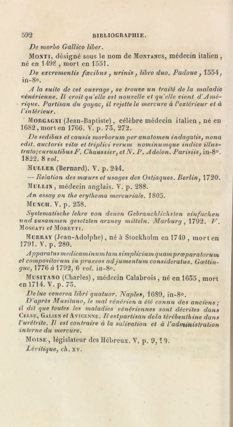 Do morbo Gallico liber. Monti, désigné sous le nom de Montanus, médecin italien , né en 1498 , mort en 1551. De excrementis fœcibus , urinis, libro duo. Padoue , 1554, in-8». A la suite de cet ouvrage, se trouve un traité de la maladie vénérienne. Il croit quelle est nouvelle et quelle vient d’Amé- rique. Partisan du gayac, il rejette le mercure à l'extérieur et à l’intérieur. Morgagni (Jean-Baptiste), célèbre médecin italien , né en 1082, mort en 1700. V. p. 75, 272. De sedibus etcausis morborum per anatomen indagalis, nona edit. auctoris vitee et triplici rerum nominumque indice i/lus- trata;curantibus F. Chaussier, et N. P. Adelon. Parisiis, in-8°. 1822. 8 vol. Muller (Bernard). V. p. 244. — Relation des mœurs et usages des Ost/aques. Berlin, 1720. Mullin, médecin anglais. Y. p. 288. An essai/ on the erythema mercuriale. 1805. Muxcn. V. p. 238. Syslematische lehre von denen Gebranchlichslen einfachen und zusammen gesclzten arzney mitteln. Marburg , 1792. V. Moscati et Moretti. Murray (Jean-Adolphe), né à Stockholm en 1740 mort en 1791. V. p. 280. A ppara tus madicaminum tain simpliciumquamprœpara forum et composilorum in praxeos adjumentum consideratus. Gœttin- gucy 1776 à 1792, 6 vol. in-8°. Musitano (Charles), médecin Calabrois, né en 1035, mort en 1714. Y. p. 73. Dclue venerca libri quatuor. Naples, 1689, in-8°. D après Musitano, le mal vénérien a été connu des anciens ; tl dit que toutes les maladies vénériennes sont décrites dans Cei.se, Galien et Avicenne. Il estpartisan delà térébenthine dans l urétrite. Il est contraire à la salivation et à l’administration interne du mercure. Moïse , législateur des Hébreux. V. p. 9, ! 9. Léritique, ch, xv.