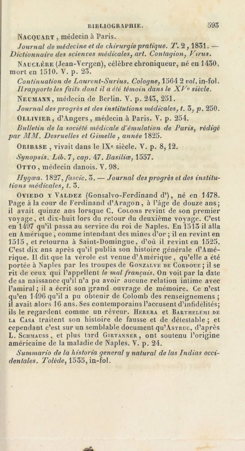 Nacquart , médecin à Paris. Journal de médecine et de chirurgie pratique. T. 2,1831. — Dictionnaire des sciences médicales, art. Contagion, Virus. Nauclère (Jean-Vergen), célèbre chroniqueur, né en 1450, mort en 1510. V. p. 23. Continuation de Laurent-Surius. Cologne, 1564 2 vol. in-fol. Il rapporte les faits dont il a été témoin dans le XVc siècle. Neumann, médecin de Berlin. Y. p. 245, 251. Journal des progrès et des institutions médicales, t. 3, p. 250. Oli.ivier, d’Angers, médecin à Paris. Y. p. 254. Bulletin de la société médicale d’émulation de Paris, rédigé par MM. Desruelles et Gimelle , année 1825. Oribase , vivait dans le IXe siècle. V. p. 8,12. Synopsis. Lih. T, cap. 47. Basiliæ, 1557. Otto , médecin danois. Y. 98. Hygœa. 1827, fascic. 5. — Journal des progrès et des institu- tions médicales, t. 5. Oviedo y Valdez (Gonsalvo-Ferdinand d’), né en 1478. Page à la cour de Ferdinand d’Aragon, à l’âge de douze ans; il avait quinze ans lorsque C. Colomb revint de son premier voyage, et dix-huit lors du retour du deuxième voyage. C’est en 1497 qu’il passa au service du roi de Naples. En 1515 il alla en Amérique, comme intendant des mines d’or ; il en revint en 1515, et retourna à Saint-Domingue, d’où il revint en 1525. C’est dix ans après qu’il publia son histoire générale d’Amé- rique. Il dit que la vérole est venue d’Amérique , qu’elle a été portée à Naples par les troupes de Gonzalve de Cordoue; il se rit de ceux qui l’appellent le mal français. On voit par la date de sa naissance qu’il n’a pu avoir aucune relation intime avec l’amiral; il a écrit son grand ouvrage de mémoire. Ce n’est qu’en 1496 qu’il a pu obtenir de Colomb des renseignemens ; il avait alors 16 ans. Ses contemporains l’accusent d’infidélités; ils le regardent comme un rêveur. IIerf.ra et Barthelemi de la Casa traitent son histoire de fausse et de détestable ; et cependant c’est sur un semblable document qu’AsTRuc, d’après L.Schmauss, et plus tard Girtanner, ont soutenu l’origine américaine de la maladie de Naples. V. p. 24. Summario de la historia general y natural de las Indias occi- dentales. Tolède, 1555, in-fol.