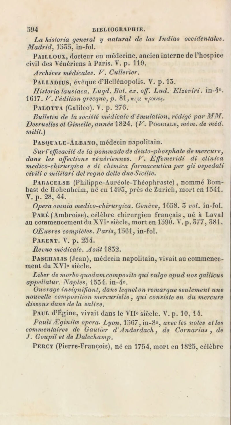 La hïstoria (jetterai y natural de las Indias occidentales. Madrid, 1555, in-fol. Pailloux, docteur en médecine, ancien interne de l’hospice civil des Vénériens à Paris. V. p. 119. Archives médicales. V. Cullerier. PALLADIUS, évêque d’IIellénopolis. V. p. 13. Historia lausiaca. Lugd. Bat. ex. off. Lud. Elzevtn. in-4°. 1617. V. l'édition grecque, p. 81, mpi jt^coveç. Palotta (Galileo). V. p. 276. Bulletin de la société médicale d’émulation, rédigé par MM. Desruelles et Gimelle, année 1824. {V. Poggiale, mém. de mèd. milit.) Pasquale-Albano, médecin napolitain. Sur l’efficacité de la pommade de deulo-phosphate de mercure, dans les affections vénériennes. P. Effemeridi di clinica medico-chirurgica e di chimica farmaceutica per gli ospedali civili e militari del regno delle due Sicilie. Paracelse (Philippc-Auréole-Théophraste), nommé Bom- bast de Hohenheim, né en 1493, près de Zurich, mort en 1541. V. p. 28, 44. Opéra otnnia medico-chirurgica. Genève, 1658. 3 vol. in-fol. Paré(Ambroise), célèbre chirurgien français, né à Laval au commencement du XVIe siècle, mort en 1590. V. p. 577, 581. OEuvres complètes. Paris, 1561, in-fol. Parent. V. p. 254. Revue médicale. Août 1832. Paschalis (Jean), médecin napolitain, vivait au commence- ment du XVI» siècle. Liber de morbo quodam composilo qui vulgo apud nos gallicus appellalur. Naples, 1554. in-4°. Ouvrage insignifiant, dans lequel on remarque seulement une nouvelle composition mercurielie , qui consiste en du mercure dissous dans de la salive. Paul d’Égine, vivait dans le Vile siècle. V. p. 10, 14. Pauli Æginitœ opéra. Lyon, 1567,in-8°, avec le s notes et les commentaires de Gautier d’Ande.rdach, de Cornarius , de ./. Goupil et de Dalechamp. Percy (Pierre-François), né en 1754, mort en 1825, célèbre