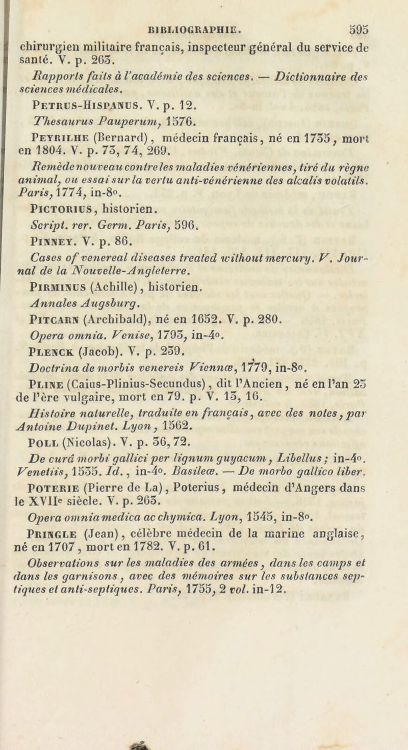 chirurgien militaire français, inspecteur général du service de santé. V. p. 203. Rapports faits à l’académie des sciences. — Dictionnaire des sciences médicales. Petrus-Hispanus. Y. p. 12. Thésaurus Pauperum, 1576. Peyp.ilhe (Bernard), médecin français, né en 1735. mort en 1804. V. p. 73, 74, 269. Remède nouveau contre les maladies vénériennes, tiré du règne animal, ou essai sur la vertu anti-vénérienne des alcalis volatils. Parisy 1774, in-8°. Pictorius, historien. Script, rer. Gémi. Paris, 596. Pinney. Y. p.86. Cases of venereal diseases trealed w il ho ut mercury. V. Jour- nal de la Nouvelle-Angleterre. Pirminus (Achille), historien. Annales Augsburg. Pitcarn (Archibald), né en 1652. V. p. 280. Opéra omnia. Venise, 1793, in-4°. Plenck (Jacob). V. p. 259. Doctrina de morbis venereis Vicnnæ, 1779, in-8°. Pline (Caius-Plinius-Secundus), dit l’Ancien , né en l’an 23 de l’ère vulgaire, mort en 79. p. V. 15, 16. Histoire naturelle, traduite en fiançais, avec des notes, par Antoine Dupinet. Lyon, 1562. Poli. (Nicolas). V. p. 56, 72. De cura morbigalliciper lignum guyacum, Libellas; in-4°. Veneliis, 1535. Id., in-4°. Basileœ. — De morbo gallico liber. Poterie (Pierre de La), Poterius, médecin d’Angers dans le XYlIe siècle. V. p. 265. Opéra omniamedica acchymica. Lyon, 1545, in-8°. Pringle (Jean), célèbre médecin de la marine anglaise, né en 1707 , mort en 1782. V. p. 61. Observations sur les maladies des armées y dans les camps et dans les garnisons, avec des mémoires sur les substances sep- tiques cl anti-septiques. Paris, 1755, 2 vol. in-12.