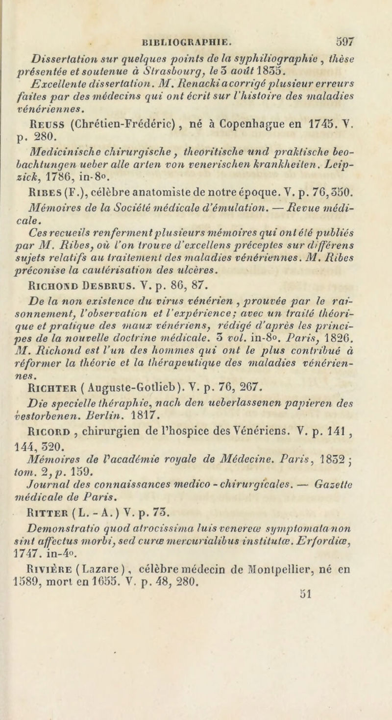 Dissertation sur quelques points de la syphiliographie , thèse présentée et soutenue à Strasbourg, le 5 août 1855. Excellente dissertation. M. Renackia corrigé plusieur erreurs faites par des médecins qui ont écrit sur l'histoire des maladies vénériennes. Reuss (Chrétien-Frédéric), né à Copenhague en 1745. Y. p. 280. Medicinische chirurgische, theoritische und praktische beo- baclitungen ueber aile arien von venenschen krankheiten. Leip- zick, 1786, in-8°. Ribes (F.), célèbre anatomiste de notre époque. Y. p. 76,350. Mémoires de la Société médicale d’émulation. — Revue médi- cale. Ces recueils renferment plusieurs mémoires qui ont été publiés par M. Ribes, où Von trouve d'excellens préceptes sur différens sujets relatifs au traitement des maladies vénériennes. M, Ribes préconise la cautérisation des ulcères. Richond Desbrus. V. p. 86, 87. De la non existetice du virus vénérien , prouvée par le rai- sonnement, l'observation et l'expérience ; avec un traité théori- que et pratique des maux vénériens, rédigé d’après les princi- pes de la nouvelle doctrine médicale. 3 vol. in-8°. Paris, 1826. AI. Richond est l’un des hommes qui ont le plus contribué « réformer la théorie et la thérapeutique des maladies vénérien- nes. Richter ( Auguste-Gotlieb). V. p. 76, 267. Die specielle théraphie, nach den ueberlassenen papieren des vestorbenen. Berlin. 1817. Ricord , chirurgien de l’hospice des Vénériens. V. p. 141 , 144, 320. Mémoires de Vacadémie royale de Médecine. Paris, 1852 ; iom. 2,p. 159. Journal des connaissances medico - chirurgicales. — Gazette médicale de Paris. Ritter ( L. - A. ) Y. p. 73. Demonslratio quod atrocissima luis venerew symptomalanon sint affcctus morbi, sed curæ mercurialibus instituiœ. Erfordiœ, 1747. in-4o. Rivière ( Lazare ), célèbre médecin de Montpellier, né en 1589, mort en 1655. V. p. 48, 280. 51