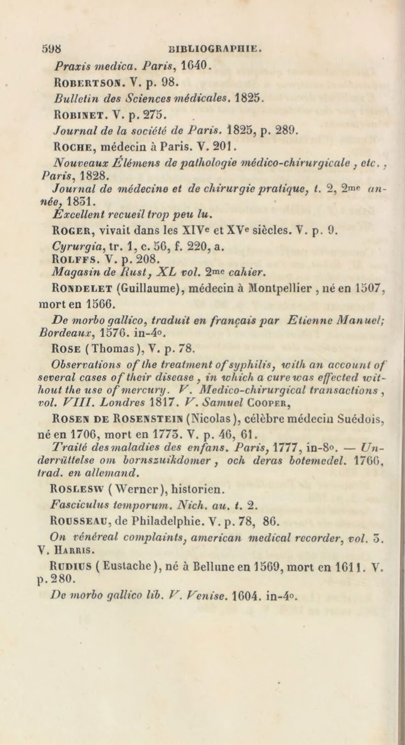 Praxis meclica. Paris, 1040. Robertson. V. p. 98. Bulletin des Sciences médicales. 1825. Robinet. Y. p. 275. Journal de la société de Paris. 1825, p. 289. Roche, médecin à Paris. Y. 201. Nouveaux Elémens de palholoqie médico-chirurgicale .etc. . Paris, 1828. Journal de médecine et de chirurgie pratique, t. 2, 2&gt;e an- née, 1851. Excellent recueil trop peu lu. Roger, vivait dans les XIVe et XVe siècles. V. p. 9. Cyrurgia, tr. 1, c. 56, f. 220, a. Rolffs. V. p. 208. Magasin de Rust, XL vol. 2me cahier. Rondelet (Guillaume), médecin à Montpellier , né en 1507, mort en 1566. De morbo gallico, traduit en français par Etienne Manuel; Bordeaux, 1576. in-4°. Rose (Thomas), Y. p. 78. Observations of lhe treatment of syphilis, with an account of several cases oftheir diseuse , in which a cure was effected wit- hout the use of mercury. V. Médico-chirurgical transactions , vol. VIII. Londres 1817. V. Samuel Cooper, Rosen de Rosenstein (Nicolas), célèbre médecin Suédois, né en 1706, mort en 1775. V. p. 46, 61. Traité des maladies des en fans. Paris, 1777, in-8°. — Un- derrüttelse om bornszuikdomer, och deras botcmcdel. 1766, trad. en allemand. Roslesyv ( Werner), historien. Fasciculus temporum. Nich. au. t. 2. Rousseau, de Philadelphie. V. p. 78, 86. On rénéreal complaints, amcrican medical rccorder, vol. 5. V. Harris. Rudius ( Eustache ), né à Bellunc en 1569, mort en 1611. Y. p. 280. De morbo gallico lib. V. Venise. 1604. in-4°.