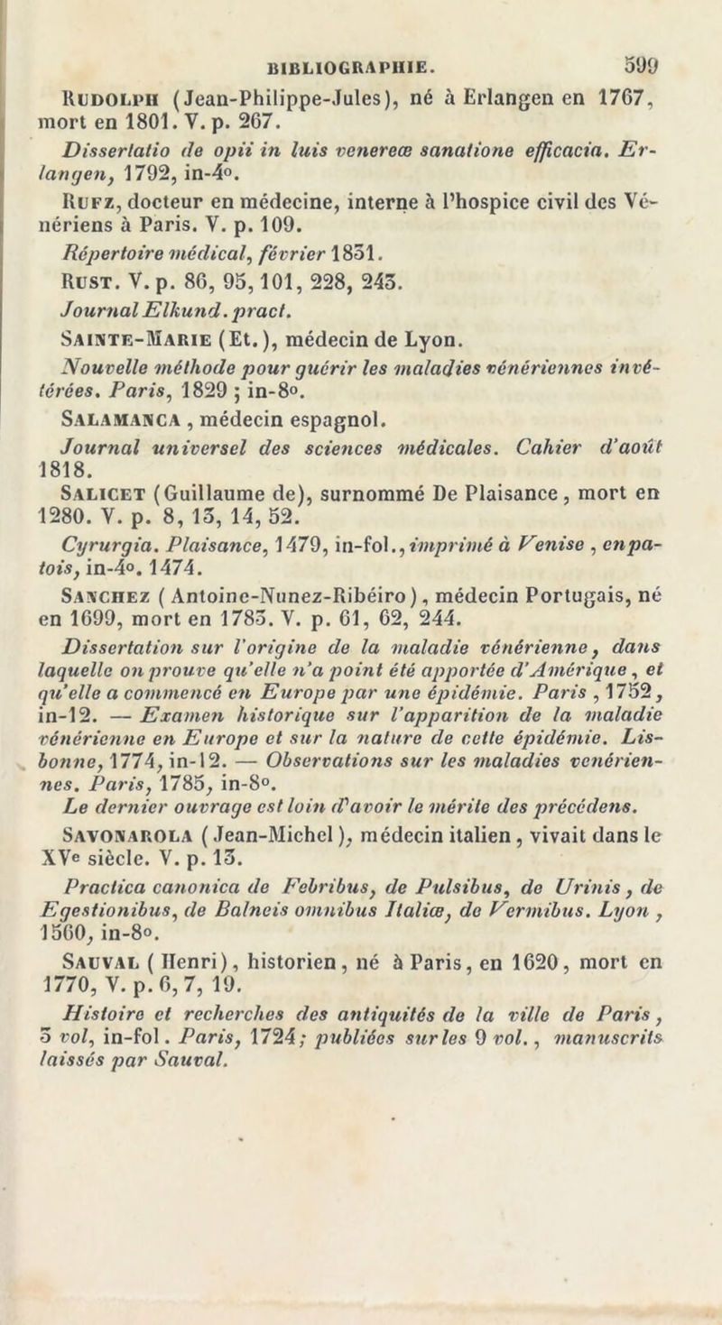 Rudolpii (Jean-Philippe-Jules), né à Erlangen en 1767, mort en 1801. V. p. 267. Disserlatio de opii in luis venereæ sanutione efpcacia. Er- langen, 1792, in-4°. Rufz, docteur en médecine, interne à l’hospice civil des Vé- nériens à Paris. V. p. 109. Répertoire médical, février 1851. Rust. V. p. 86, 95,101, 228, 243. Journal Elkund. pract. Sainte-Marie ( Et. ), médecin de Lyon. Nouvelle méthode pour guérir les maladies vénériennes in vé- térées. Paris, 1829 ; in-8°. Salamanca , médecin espagnol. Journal universel des sciences médicales. Cahier d’août 1818. Salicet (Guillaume de), surnommé De Plaisance, mort en 1280. V. p. 8, 13, 14, 52. Cyrurgia. Plaisance, 1479, in-fol., imprimé à Vmise , cnpa- tois, in-4°. 1474. Sanchez ( Antoine-Nunez-Ribéiro), médecin Portugais, né en 1699, mort en 1783. V. p. 61, 62, 244. Dissertation sur l’origine de la maladie vénérienne, dans laquelle on prouve qu’elle n’a point été apportée d'Amérique , et quelle a commencé en Europe par une épidémie. Paris , 1752, in-12. — Examen historique sur l’apparition de la maladie vénérienne en Europe et sur la nature de cette épidémie. Lis- bonne, 1774, in-12. — Observations sur les maladies vénérien- nes. Paris, 1785, in-8°. Le dernier ouvrage est loin &lt;Vavoir le mérite des précédons. Savonarola ( Jean-Michel ), médecin italien , vivait dans le XVe siècle. V. p. 13. Praclica canonica de Febribus, de Pulsibus, de Urinis, de Egestionibus, de Balneis omnibus Ilaliœ, de Vcrmibus. Lyon , 1560,in-8°. Sauval ( Henri), historien, né à Paris, en 1620, mort en 1770, V. p. 6, 7, 19. Histoire et recherches des antiquités de la ville de Paris, 5 vol, in-fol. Paris, 1724; publiées sur les 9 vol., manuscrits laissés par Sauval.