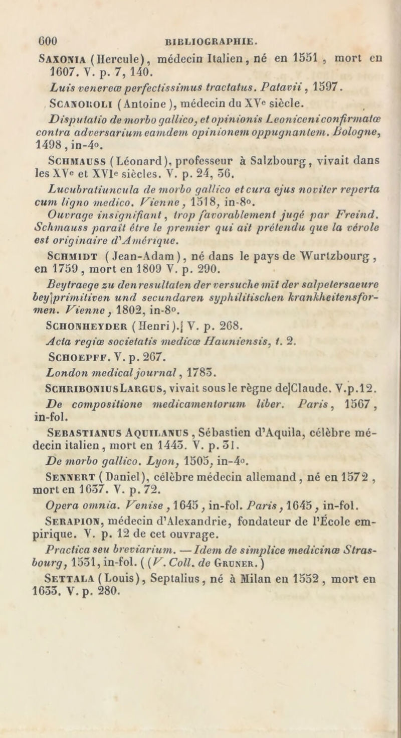 Saxonia (Hercule), médecin Italien, né en 1551 , mort en 1607. V. p. 7, 140. Luis vencreœ perfectissimus tractatus. Patavii, 1597. Scanoroli ( Antoine ), médecin du XVe siècle. Disputalio de morbo gallico, ctopïnionis Leoniceni confirmaiœ contra adversarium eamdem opinionem oppugnantem. Bologne, 1498, in-4°. Schmaiiss (Léonard), professeur à Salzbourg, vivait dans les XVe et XVIe siècles. V. p. 24, 36. Lucubratiuncula de morbo gallico et cura ejus novitcr reporta cum ligno medico. Vienne, 1518, in-8°. Ouvrage insignifiant, trop favorablement jugé par Freind. Schmauss parait être le premier qui ait prétendu que la vérole est originaire d'Amérique. ScniviiDT ( Jean-Adam ), né dans le pays de Wurlzbourg , en 1759 , mort en 1809 V. p. 290. Beytraege zu den resultaten der versuche mît der salpelcrsaeure bey)primitiven und secundaren syphilitischen krankheitensfor- men. Vienne, 1802, in-8°. ScnoNHEYDER ( Henri).{ Y. p. 268. Acta regiœ societalis medicœ Hauniensis, t. 2. Schoepff. Y. p. 267. London medical journal, 1783. SciiriboniusLargus, vivait sous le règne de]Claudc. Y.p.12. De compositione medicamenlorum liber. Paris, 1567, in-fol. Sebastianüs Aquieawus , Sébastien d’Aquila, célèbre mé- decin italien , mort en 1443. V. p. 31. De morbo gallico. Lyon, 1505, in-4&lt;\ Sennert ( Daniel ), célèbre médecin allemand , né en 1572 , mort en 1637. V. p. 72. Opéra omnia. Venise, 1645, in-fol. Paris, 1645, in-fol. Serapion, médecin d’Alexandrie, fondateur de l’École em- pirique. V. p. 12 de cet ouvrage. Practica seu breviarium. —Idem de simplice medicinœ Stras- bourg, 1531, in-fol. ( (V. Coll, do Gruner. ) Settala (Louis), Septalius, né à Milan en 1552, mort en 1633. V. p. 280.