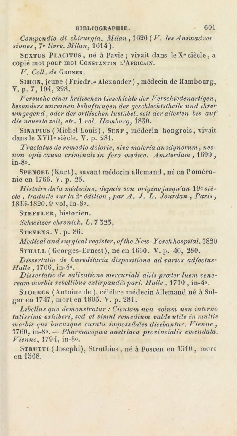 Compendio di chirurgia. Milan} 1020 ( V. les Animadver- siones, 7 e livre. Milan, 1014 ). Sextus Placitus , né à Pavie ; vivait dans le Xe siècle, a copié mol pour mot Constantin l’Africain. V. Coll, de Gruner. Simon, jeune ( Friedr.- Alexander ) , médecin de Hambourg, V. p. 7, 104, 228. Versuche einer kritischen Geschichle der Verschiedenartigen, besonders unreinen behaftnngen der geschlechtstheile und ihrer umgegend, oder der ortlischen lustiibel, soit der allesten bis auf die neueste zeit, etc. 1 vol. Hamhurg, 1850. Sinapius ( Michel-Louis), Senf , médecin hongrois, vivait dans le XVIIe siècle. V. p. 281. Traclatus de remedio doloris, site materia anodynorum, nec- non opii causa criminali in foro medico. Amsterdam, 1099, in-8». Spengel (Kurt ), savant médecin allemand , né en Poméra- nie en 1700. V. p. 25. Histoire delà médecine, depuis son origine jusqu’au 19e siè- cle , traduite sur la 2e édition , par A. J. L. Jourdan , Paris, 1815-1820.9 vol, in-8°. Steffler, historien. Schwitzer chronick. L. 7 525, Stevens. V. p. 80. Medical and surgical register, ofthe New-Yorck hospital. 1820 Sthall ( Georges-Ernest), né en 1000. V. p. 40, 280. Dissertatio de hœredilaria disposilione ad varios ad/ectus• Halle, 1700, in-4°. Dissertatio de salivatione mercjiriali aliis prœter luem venc- rcam morbis rebellibus extirpandis pari. Halle , 1710 , in-4°. Stoerck (Antoine de ), célébré médecin Allemand né à Sul- gar en 1747, mort en 1805. V. p. 281. Libellus quo dcmonstratur : Cicutam non solum usu interno tutissime exhiberi, sed et simul remedium raide utile in multis morbis qui hucusque curatu impossibiles dicebantur. Vienne , 1700, in-8°.— Pharmacopœa austriaca provincialis emendala. Vienne, 1794, in-8°. Strutti (Joscphi), Slrulhius, né à Poscen en 1510, mort en 1568.