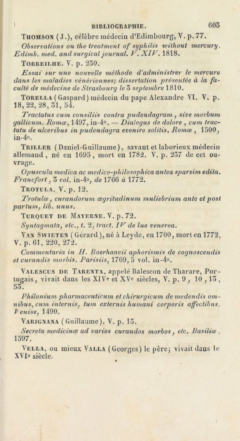 Thomson ( J.), célèbre médecin d’Edimbourg, V. p. 77. Observations on the ireatment of syphilis without mercury. Edimb. med. and surgical journal. F. XIF. 1818. Torreilhe. V. p. 230. Essai sur une nouvelle méthode d’administrer le mercure dans les maladies vénériennes; dissertation présentée à la fa- culté de médecine de Strasbourg le 3 septembre 1810. Torella ( Gaspard) médecin du pape Alexandre YI. V. p. 18,22,28, 31, 54. Tractatus cum consiliis contra pudendagram , sive morbum gallicum. Romœ, 1497, in-4°. — Dialogus de dolore , cum trac- tatu de ulceribus in pudendagra evenire solitis. Romœ , 1500, in-4°. Triller (Daniel-Guillaume), savant et laborieux médecin allemand, né en 1695, mort en 1782. Y. p. 237 de cet ou- vrage. Opuscula medica ac medico-pliilosophica antca sparsim édita. Francfort y 3 vol. in-4», de 1766 à 1772. Trotula. V. p. 12. Trotulœ, curandorum œgritudinum muliebrium ante et post partum, iib. anus. Turquet de Materne. V. p. 72. Syntagmata, etc., t. 2, tract. IP de lue venerea. Van Swieten ( Gérard ), né à Levdc, en 1700, mort en 1772, V. p. 61, 220, 272. Commentaria in II. Boerhaavii aphorisinis de cognoscendis et curandis morbis. Parisiis, 1769,5 vol. in-4°. Valescus de Tarenta, appelé Balescon de Tharare, Por- tugais , vivait dans les XIVe et XVe siècles, V. p. 9, 10,13, 53. Philontum pharmaceuticum et chirurgicum de mcilcndis om- nibus , cum internis7 tum externis humani corporis affectibus. B enise, 1490. Varignana (Guillaume). V. p. 13. Sécréta medicinœ ad varios curandos morbos, etc. Basiliœ . 1597. Vella, ou mieux Valla (Georges) le père; vivait daus le XVIe siècle. t