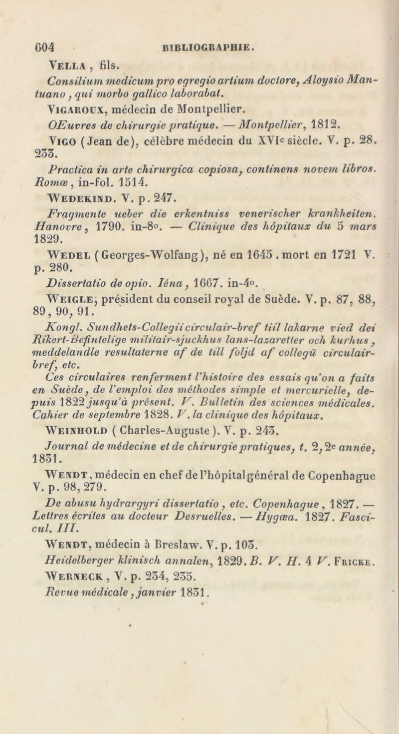 Vella , fils. Cons ilium medicum pro cgregio artiuvi doc tore, Aloysio Man- luano} qui morho gallico laborabat. Vigaroux, médecin de Montpellier. OEuvres de chirurgie pratique. —Montpellier, 1812. Vigo (Jean de), célèbre médecin du XYI&lt;; siècle. Y. p. 28. 233. Practica in arte chirurgica copiosa, conlinens novetn libros. Romce, in-fol. 1514. Wedekind. Y. p. 247. Fragmente ueber die erkentniss venerischer krankheilen. Hanovre, 1790. in-8o. — Clinique des hôpitaux du 5 mars 1829. Wedel ( Georges-Wolfang), né en 1645 . mort en 1721 V. p. 280. Dissertatio deopio. Iéna , 1667. in-4°. Weigle, président du conseil royal de Suède. V. p. 87, 88, 89, 90, 91. Kong!. S un dhet s-Colle g Hoir cul air-bref ti il lakarne vied dei Rikerl-Befintelige militair-sjuckhus lans-lazarettcr och kurhus , meddelandle resultaterne af de iill foljd af collegü circulair- bref} etc. Ces circulaires renferment l’histoire des essais qu’on a faits en Suède} de l’emploi des méthodes simple et mercurielle, de- puis 1822 jusqu’à présent. V. Bulletin des scietices médicales. Cahier de septembre 1828. V .la clinique des hôpitaux. Weinhold ( Charles-Auguste ). Y. p. 243. Journal de médecine et de chirurgie pratiques} t, 2,2e année, 18ol. Wendt, médecin en chef de l’hôpital général de Copenhague V. p. 98, 279. De abusu hydrargyri dissertatio , etc. Copenhague, 1827. — Lettres écrites au docteur Desruelles. —Hygœa. 1827. Fasci- cul. III. Wendt, médecin à Breslaw. V. p. 103. Heidelberger klinisch annalen, 1829. Z?. V. II. 4 V. Friche. AVerneck , V. p. 254, 235. Revue médicale, janvier 1851.