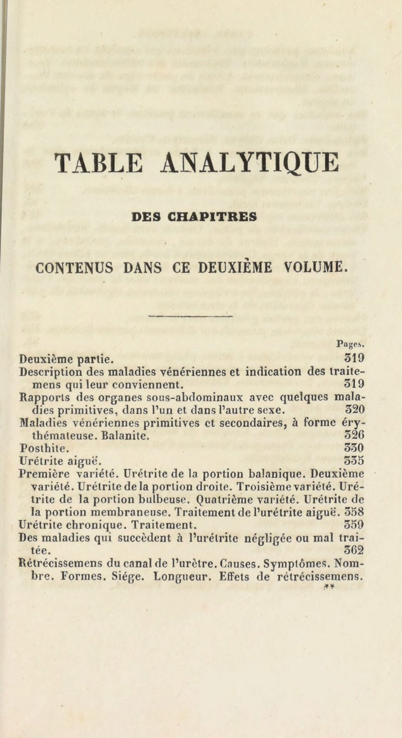 TABLE ANALYTIQUE DES CHAPITRES CONTENUS DANS CE DEUXIÈME VOLUME. Pngps. Deuxième partie. 519 Description des maladies vénériennes et indication des traite- mens qui leur conviennent. 319 Rapports des organes sous-abdominaux avec quelques mala- dies primitives, dans l’un et dans l’autre sexe. 520 Maladies vénériennes primitives et secondaires, à forme éry- thémateuse. Balanite. 526 Posthite. 530 Urétrite aiguë. 355 Première variété. Urétrite de la portion balanique. Deuxième variété. Urétrite de la portion droite. Troisième variété. Uré- trite de la portion bulbeuse. Quatrième variété. Urétrite de la portion membraneuse. Traitement de l’urétrite aiguë. 358 Urétrite chronique. Traitement. 559 Des maladies qui succèdent à l’urétrite négligée ou mal trai- tée. 562 Rélrécissemcns du canal de l’urètre. Causes. Symptômes. Nom- bre. Formes. Siège. Longueur. Effets de rétrécissemens.