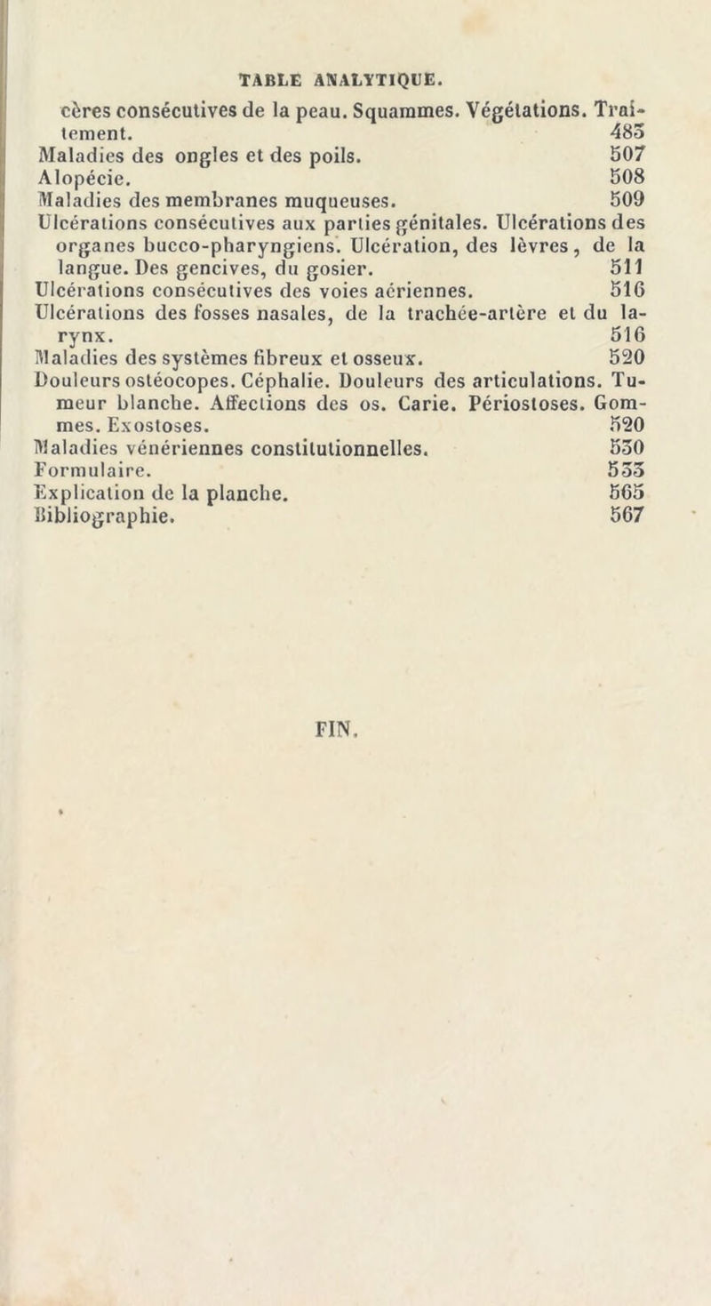 cères consécutives de la peau. Squammes. Végétations. Trai- tement. 483 Maladies des ongles et des poils. 507 Alopécie. 508 Maladies des membranes muqueuses. 509 Ulcérations consécutives aux parties génitales. Ulcérations des organes bucco-pharyngiens. Ulcération, des lèvres, de la langue. Des gencives, du gosier. 511 Ulcérations consécutives des voies aériennes. 516 Ulcérations des fosses nasales, de la trachée-artère et du la- rynx. 516 Maladies des systèmes fibreux et osseux. 520 Douleurs ostéocopes. Céphalie. Douleurs désarticulations. Tu- meur blanche. AfFeclions des os. Carie. Périostoses. Gom- mes. Exostoses. 520 Maladies vénériennes constitutionnelles. 530 Formulaire. 533 Explication de la planche. 565 Bibliographie. 567 FIN,