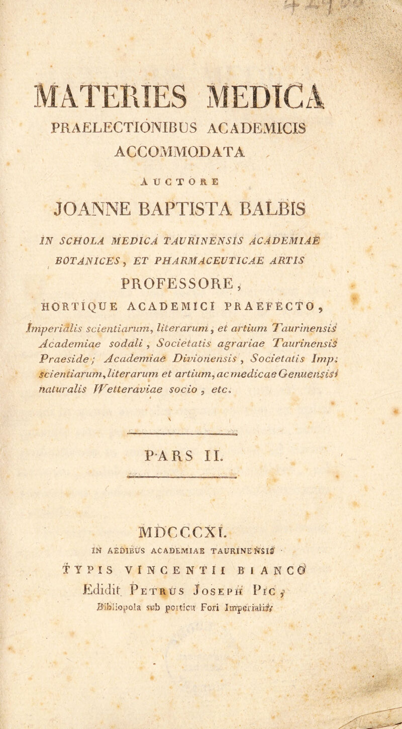 PRAELECTIONIBUS ACADEMICIS ACCOMMODATA AUCTORE JOANNE BAPTISTA BALBIS iJi SCHOLA MEDICA TAVRINENSIS ACADEMIAE BOTANICES , ET PHARMACEUTICAE ARTIS PROFESSORE, HORTIQUE ACADEMICI PRAEFECTO, Imperidlis scientiarum, liter arum, et artium Taurinensis Academiae sodali , Societatis agrariae Taurinensii Praeside; Academiae Divionensis , Societatis Im.pi Scientiarum Ait er arum et artium, acmedicae Genueitsisi naturalis TVetteraviae socio ^ etc, 4 ' I PARS II. MDCCCXi. IN AEDIBUS ACADEMIAE TAURINETTSlf ■ TYPIS VINGENTII BlAKCd Edidit Petrus Joseph Fic Bibliopola sub poiticu' Fori ImTerkii#/