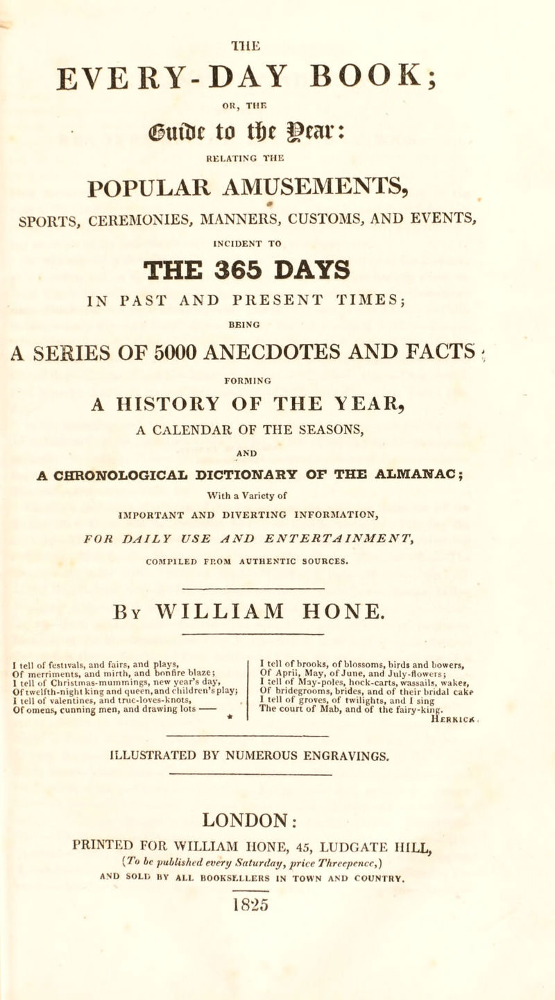 TILE EVERY-DAY BOOK; OR, THE &lt;&amp;tritie to tie !?car: RELATING THE POPULAR AMUSEMENTS, SPORTS, CEREMONIES, MANNERS, CUSTOMS, AND EVENTS, INCIDENT TO THE 365 DAYS IN PAST AND PRESENT TIMES; BEING A SERIES OF 5000 ANECDOTES AND FACTS ■ FORMING A HISTORY OF THE YEAR, A CALENDAR OF THE SEASONS, AND A CHRONOLOGICAL DICTIONARY OF THE ALMANAC; With a Variety of IMPORTANT AND DIVERTING INFORMATION, FOR DAILY USE AND ENTERTAINMENT, COMPILED FROM AUTHENTIC SOURCES. By WILLIAM HONE. I tell of festivals, and fairs, and plays, Of merriments, and mirth, and bonfire blaze; 1 tell of Christmas-mummings, new year’s day, Of twelfth-night king and queen,and children’s play; 1 tell of valentines, and truc-loves-knots, Of omens, cunning men, and drawing lots I tell of brooks, of blossoms, birds and bowers. Of April, May, of June, and July-flowers; I tell of May-poles, hock-carts, wassails, wake?, Of bridegrooms, brides, and of their bridal cake I tell of groves, of twilights, and I sing The court of Mab, and of the fairy-king. Her kick ILLUSTRATED BY NUMEROUS ENGRAVINGS. LONDON: PRINTED FOR WILLIAM HONE, 45, LUDGATE HILL, [To be published every Saturday, price Threepence,) AND SOLD HY ALL BOOKSELLERS IN TOWN AND COUNTRY. 1825