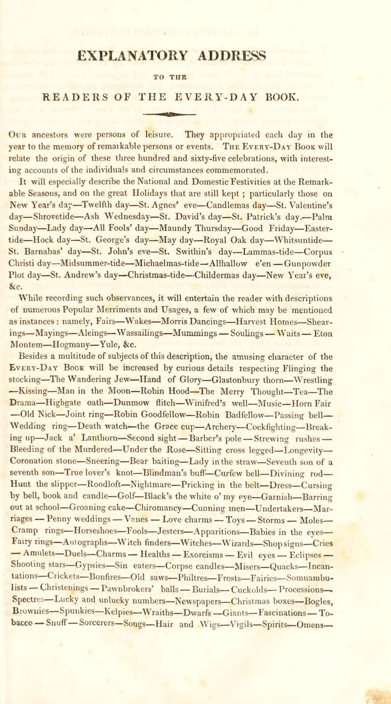 EXPLANATORY ADDRESS TO TIIE READERS OF THE EVERY-DAY BOOK. Our ancestors were persons of leisure. They appropriated each day in the year to the memory of remarkable persons or events. Tiie Every-Day Book will relate the origin of these three hundred and sixty-five celebrations, with interest- ing accounts of the individuals and circumstances commemorated. It will especially describe the National and Domestic Festivities at the Remark- able Seasons, and on the great Holidays that are still kept ; particularly those on New Year’s day—Twelfth day—St. Agnes’ eve—Candlemas day—St. Valentine’s day—Shrovetide—Ash Wednesday—St. David’s day—St. Patrick’s day.—Palm Sunday—Lady day—All Fools’ day—Maundy Thursday—Good Friday—Easter- tide—Hock day—St. George’s day—May day—Royal Oak day—Whitsuntide— St. Barnabas’ day—St. John’s eve—St. Swithin’s day—Lammas-tide—Corpus Christi day—Midsummer-tide—Michaelmas-tide—Allhallow e’en —Gunpowder Plot day—St. Andrew’s day—Christmas-tide—Childermas day—New Year’s eve, &amp;c. While recording such observances, it will entertain the reader with descriptions of numerous Popular Merriments and Usages, a few of which may be mentioned as instances : namely, Fairs—Wakes—Morris Dancings—Harvest Homes—Shear- ings—Mayings—Aleings—Wassailings—MummiDgs — Soulings — Waits — Eton Montem—Hogmany—Yule, &amp;c. Besides a multitude of subjects of this description, the amusing character of the Every-Day Book will be increased by curious details respecting Flinging the stocking—The Wandering Jew—Hand of Glory—Glastonbury thorn—Wrestling —Kissing—Man in the Moon—Robin Hood—The Merry Thought—Tea—The Drama—Highgate oath—Dunmow flitch—Winifred’s well—Music—Horn Fair —Old Nick—Joint ring—Robin Goodfellow—Robin Badfellow—Passing bell— Wedding ring—Death watch—the Grace cup—Archery—Cockfighting—Break- ing up—Jack a’ Lanthorn—Second sight — Barber’s pole — Strewing rushes — Bleeding of the Murdered—Under the Rose—Sitting cross legged—Longevity— Coronation stone—Sneezing—Bear baiting—Lady in the straw—Seventh son of a seventh son—True lover’s knot—Blindman’s buff—Curfew bell—Divining rod— Hunt the slipper—Roodloft—Nightmare—Pricking in the belt—Dress—Cursing by bell, book and candle—Golf—Black’s the white o’ my eye—Garnish—Barring out at school—Groaning cake—Chiromancy—Cunning men—Undertakers—Mar- riages — Penny weddings — Vanes — Love charms — Toys — Storms — Moles— Cramp rings—Horseshoes—Fools---Jesters—Apparitions—Babies in the eyes— Fairy rings—Autographs—Witch finders—Witches—Wizards—Shop signs—Cries — Amulets—Duels—Charms — Healths — Exorcisms — Evil eyes — Eclipses — Shooting stars—Gypsies—Sin eaters—Corpse candles—Misers—Quacks—Incan- tations Crickets—Bonfires—Old saws—Philtres—Frosts—Fairies—Somnambu- lists — Christenings — Pawnbrokers’ balls — Burials— Cuckolds— Processions—. Spectres—Lucky and unlucky numbers—Newspapers—Christmas boxes—Bogles, Brownies—Spunkies—Kelpies—Wraiths—Dwarfs—Giants—Fascinations—To- bacco— Snufi —Sorcerers—Songs—Hair and Wigs—Vigils—Spirits—Omens—