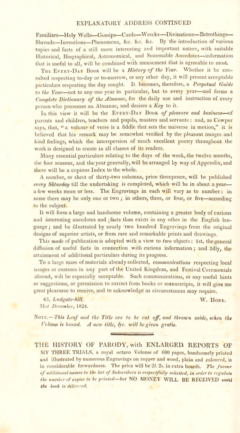 EXPLANATORY ADDRESS CONTINUED Familiars—Holy Wells—Gossips—Cards—Wrecks—Divinations—Betrothings— Shrouds—Inventions—Phenomena, kc. kc. &amp;c. By the introduction of various topics and facts of a still more interesting and important nature, with suitable Historical, Biographical, Astronomical, and Seasonable Anecdotes—information that is useful to all, will be combined with amusement that is agreeable to most The Every-Day Book will be a History of the Year. Whether it be con- sulted respecting to-day or to-morrow, or any other day, it will present acceptable particulars respecting the day sought. It becomes, therefore, a Perpetual Guide to the Year—not to any one year in particular, but to every year—and forms a Complete Dictionary of the Almanac, for the daily use and instruction of every person who possesses an Almanac, and desires a Key to it. In this view it will be the Every-Day Book of pleasure and business—of parents and children, teachers and pupils, masters and servants : and, as Cowper says, that, “ a volume of verse is a fiddle that sets the universe in motion,” it is believed that his remark may be somewhat verified by the pleasant images and kind feelings, which the interspersion of much excellent poetry throughout the work is designed to create in all classes of its readers. Many essential particulars relating to the days of the week, the twelve months, the four seasons, and the year generally, will be arranged by way of Appendix, and there will be a copious Index to the whole. A number, or sheet of thirty-two columns, price threepence, will be published every Saturday til! the undertaking is completed, which will be in about a year— a few weeks more or less. The Engravings in each will vary as to number : in some there may be only one or two ; in others, three, or four, or five—according to the subject. It will form a large and handsome volume, containing a greater body of curious and interesting anecdotes and L facts than exists in any other in the English lan- guage ; and be illustrated by nearly two hundred Engravings from the original designs of superior artists, or from rare and remarkable prints and drawings. This mode of publication is adopted with a view to two objects : 1st, thegeneral diffusion of useful facts in connection with curious information; and 2dly, the attainment of additional particulars during its progress. To a large mass of materials already collected, communications respecting local usages or customs in any part of the United Kingdom, and Festival Ceremonials abroad, will be especially acceptable. Such communications, or any useful hints or suggestions, or permission to extract from books or manuscripts, it will give me great pleasuree to receive, and to acknowledge as circumstances may require. 45, Lndgate-hill, W. Hone. 31j£ December, 1824, Note.— This Leaf and the Title are to be cut off, and thrown aside, when the Volume is bound. A new title, 8?c. will be given gratis. THE HISTORY OF PARODY, with ENLARGED REPORTS OF MY THREE TRIALS, a royal octavo Volume of 600 pages, handsomely printed and illustrated by numerous Engravings on copper and wood, plain and coloured, is in considerable forwardness. The price will be 21. 2s. in extra boards. The favour of additional names to the list of Subscribers is respectfully solicited, in order to regulate the number of copies to be printed—but NO MONEY WILL BE RECEIVED until the booh is delict red.