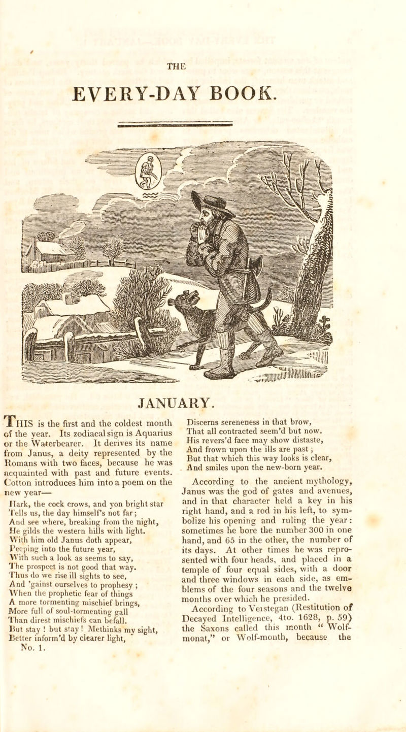 THE EVERY-DAY BOOK. JANUARY. Tills is the first and the coldest month of the year. Its zodiacal sign is Aquarius or the Waterbearer. It derives its name from Janus, a deity represented by the Romans with two faces, because he was acquainted with past and future events. Cotton introduces him into a poem on the new year— Hark, the cock crows, and yon bright star Tells us, the day himself’s not far; And see where, breaking from the night. He gilds the western hills with light. With him old Janus doth appear, Beeping into the future year. With such a look as seems to say, The prospect is not good that way. Thus do we rise ill sights to see, And ’gainst ourselves to prophesy ; W hen the prophetic fear of things A more tormenting mischief brings, More full of soul-tormenting gall Than direst mischiefs can befall. Hut stay ! but stay ! Methinks my sight, Better inform’d by clearer light, No. 1. Discerns sereneness in that brow. That all contracted seem’d but now. His revers’d face may show distaste, And frown upon the ills are past; But that which this way looks is clear. And smiles upon the new-born year. According to the ancient mythology, Janus was the god of gates and avenues, and in that character held a key in his right hand, and a rod in his left, to sym- bolize his opening and ruling the year: sometimes he bore the number 300 in one hand, and 65 in the other, the number of its days. At other times he was repre- sented with four heads, and placed in a temple of four equal sides, with a door and three windows in each side, as em- blems of the four seasons and the twelve months over which he presided. According to Veistegan (Restitution of Decayed Intelligence, 4to. 1628, p. 59) the Saxons called this month “ Wolf- monat,” or Wolf-month, because the