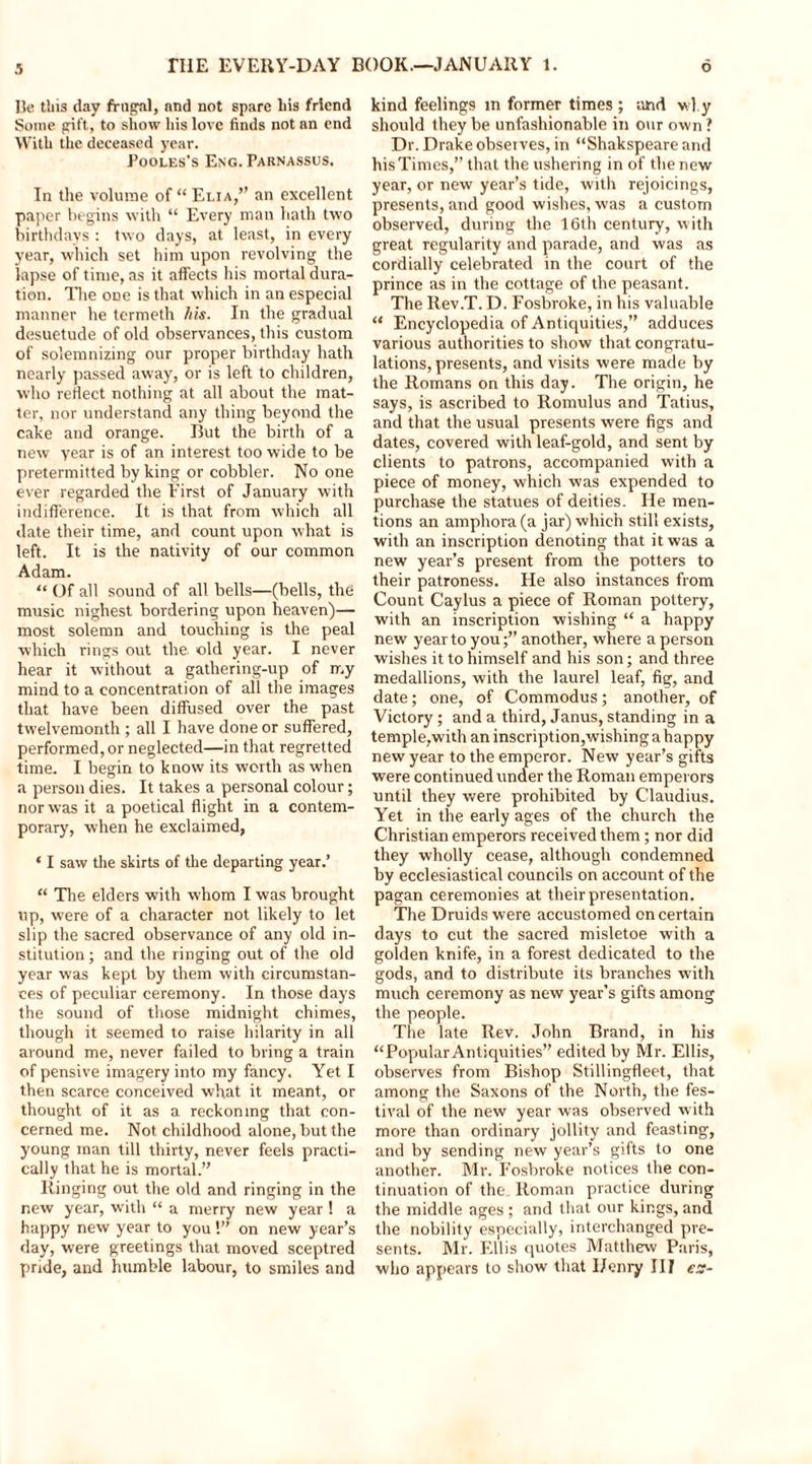 He this day frugal, and not spare his friend Some gift, to show his love finds not an end With the deceased year. Pooles's Eng. Parnassus. In the volume of “ Elia,” an excellent paper begins with “ Every man hath two birthdays: two days, at least, in every year, which set him upon revolving the lapse of time, as it affects his mortal dura- tion. The one is that which in an especial manner he termeth his. In the gradual desuetude of old observances, this custom of solemnizing our proper birthday hath nearly passed away, or is left to children, who reflect nothing at all about the mat- ter, nor understand any thing beyond the cake and orange. But the birth of a new year is of an interest too wide to be pretermitted by king or cobbler. No one ever regarded the First of January with indifference. It is that from which all date their time, and count upon what is left. It is the nativity of our common Adam. “ Of all sound of all bells—(bells, the music nighest bordering upon heaven)— most solemn and touching is the peal which rings out the. old year. I never hear it without a gathering-up of my mind to a concentration of all the images that have been diffused over the past twelvemonth ; all I have done or suffered, performed, or neglected—in that regretted time. I begin to know its worth as when a person dies. It takes a personal colour; nor was it a poetical flight in a contem- porary, when he exclaimed, * I saw the skirts of the departing year.’ “ The elders with whom I was brought up, were of a character not likely to let slip the sacred observance of any old in- stitution ; and the ringing out of the old year was kept by them with circumstan- ces of peculiar ceremony. In those days the sound of those midnight chimes, though it seemed to raise hilarity in all around me, never failed to bring a train of pensive imagery into my fancy. Yet I then scarce conceived what it meant, or thought of it as a reckoning that con- cerned me. Not childhood alone, but the young man till thirty, never feels practi- cally that he is mortal.” Ringing out the old and ringing in the new year, with “ a merry new year ! a happy new year to you!” on new year’s day, were greetings that moved sceptred pride, and humble labour, to smiles and kind feelings in former times ; and why should they be unfashionable in our own ? Dr. Drake observes, in “Shakspeare and his Times,” that the ushering in of the new year, or new year’s tide, with rejoicings, presents, and good wishes, was a custom observed, during the 16th century, with great regularity and parade, and was as cordially celebrated in the court of the prince as in the cottage of the peasant. The Rev.T. D. Fosbroke, in his valuable “ Encyclopedia of Antiquities,” adduces various authorities to show that congratu- lations, presents, and visits were made by the Romans on this day. The origin, he says, is ascribed to Romulus and Tatius, and that the usual presents were figs and dates, covered with leaf-gold, and sent by clients to patrons, accompanied with a piece of money, which was expended to purchase the statues of deities. He men- tions an amphora (a jar) which still exists, with an inscription denoting that it was a new year’s present from the potters to their patroness. He also instances from Count Caylus a piece of Roman pottery, with an inscription wishing “ a happy new year to youanother, where a person wishes it to himself and his son; and three medallions, with the laurel leaf, fig, and date; one, of Commodus; another, of Victory; and a third, Janus, standing in a temple,with an inscription,wishing a happy new year to the emperor. New year’s gifts were continued under the Roman emperors until they were prohibited by Claudius. Yet in the early ages of the church the Christian emperors received them; nor did they wholly cease, although condemned by ecclesiastical councils on account of the pagan ceremonies at their presentation. The Druids were accustomed on certain days to cut the sacred misletoe with a golden knife, in a forest dedicated to the gods, and to distribute its branches with much ceremony as new year’s gifts among the people. The late Rev. John Brand, in his “Popular Antiquities” edited by Mr. Ellis, observes from Bishop Stillingfleet, that among the Saxons of the North, the fes- tival of the new year was observed with more than ordinary jollity and feasting, and by sending new year’s gifts to one another. Mr. Fosbroke notices the con- tinuation of the Roman practice during the middle ages ; and that our kings, and the nobility especially, interchanged pre- sents. Mr. Ellis quotes Matthew Paris, who appears to show that I/enry III ex-