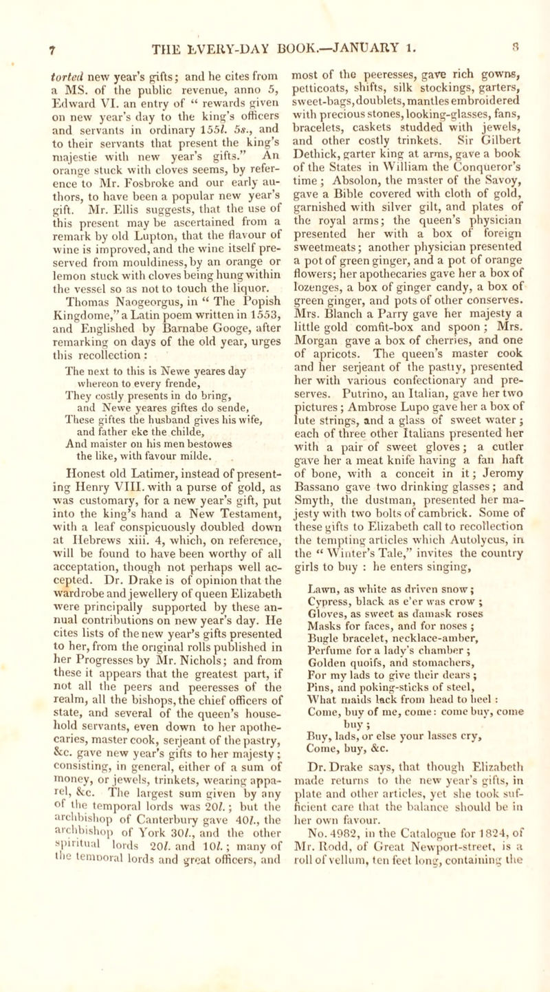 tortcil new year’s gifts; and he cites from a MS. of the public revenue, anno 5, Edward VI. an entry of “ rewards given on new year’s day to the king’s officers and servants in ordinary 1551. 5s., and to their servants that present the king’s majestie with new year’s gifts.” An orange stuck with cloves seems, by refer- ence to Mr. Fosbroke and our early au- thors, to have been a popular new year’s gift. Mr. Ellis suggests, that the use of this present may be ascertained from a remark by old Lupton, that the flavour of wine is improved, and the wine itself pre- served from mouldiness, by an orange or lemon stuck with cloves being hung within the vessel so as not to touch the liquor. Thomas Naogeorgus, in “ The Popish Kingdome,” a Latin poem written in 1553, and Englished by Barnabe Googe, after remarking on days of the old year, urges this recollection : The next to this is Newe yeares day whereon to every frende. They costly presents in do bring, and Newe yeares giftes do sende, These giftes the husband gives his wife, and father eke the childe. And maister on his menbestowes the like, with favour milde. Honest old Latimer, instead of present- ing Henry VIII. with a purse of gold, as was customary, for a new year’s gift, put into the king’s hand a New Testament, with a leaf conspicuously doubled down at Hebrews xiii. 4, which, on reference, will be found to have been worthy of all acceptation, though not perhaps well ac- cepted. Dr. Drake is of opinion that the wardrobe and jewellery of queen Elizabeth were principally supported by these an- nual contributions on new year’s day. He cites lists of the new year’s gifts presented to her, from the original rolls published in her Progresses by Mr. Nichols; and from these it appears that the greatest part, if not all the peers and peeresses of the realm, all the bishops, the chief officers of state, and several of the queen’s house- hold servants, even down to her apothe- caries, master cook, serjeant of the pastry, &amp;c. gave new year’s gifts to her majesty; consisting, in general, either of a sum of money, or jewels, trinkets, wearing appa- rel, &amp;c. The largest sum given by any °f the temporal lords was 20?.; but the archbishop of Canterbury gave 40?., the archbishop of York 30?., and the other spiritual lords 20?. and 10?.; many of the temooral lords and great officers, and most of the peeresses, gave rich gowns, petticoats, shifts, silk stockings, garters, sweet-bags, doublets, mantles embroidered with precious stones, looking-glasses, fans, bracelets, caskets studded with jewels, and other costly trinkets. Sir Gilbert Dethick, garter king at arms, gave a book of the States in William the Conqueror’s time ; Absolon, the master of the Savoy, gave a Bible covered with cloth of gold, garnished with silver gilt, and plates of the royal arms; the queen’s physician presented her with a box of foreign sweetmeats; another physician presented a pot of green ginger, and a pot of orange flowers; her apothecaries gave her a box of lozenges, a box of ginger candy, a box of green ginger, and pots of other conserves. Mrs. Blanch a Parry gave her majesty a little gold comfit-box and spoon; Mrs. Morgan gave a box of cherries, and one of apricots. The queen’s master cook and her serjeant of the pastry, presented her with various confectionary and pre- serves. Putrino, an Italian, gave her two pictures; Ambrose Lupo gave her a box of lute strings, and a glass of sweet water ; each of three other Italians presented her with a pair of sweet gloves; a cutler gave her a meat knife having a fair haft of bone, with a conceit in it; Jeromy Bassano gave two drinking glasses; and Smyth, the dustman, presented her ma- jesty with two bolts of cambrick. Some of these gifts to Elizabeth call to recollection the tempting articles which Autolycus, in the “ Winter’s Tale,” invites the country girls to buy : he enters singing. Lawn, as white as driven snow; Cypress, black as e’er was crow ; Gloves, as sweet as damask roses Masks for faces, and for noses ; Bugle bracelet, necklace-amber. Perfume for a lady’s chamber ; Golden quoifs, and stomachers. For my lads to give their dears ; Pins, and poking-sticks of steel, What maids lack from head to heel : Come, buy of me, come: come buy, come buy ; Buy, lads, or else your lasses cry. Come, buy, &amp;c. Dr. Drake says, that though Elizabeth made returns to the new year’s gifts, in plate and other articles, yet she took suf- ficient care that the balance should be in her own favour. No. 4982, in the Catalogue for 1824, of Mr. Rodd, of Great Newport-street, is a roll of vellum, ten feet long, containing the