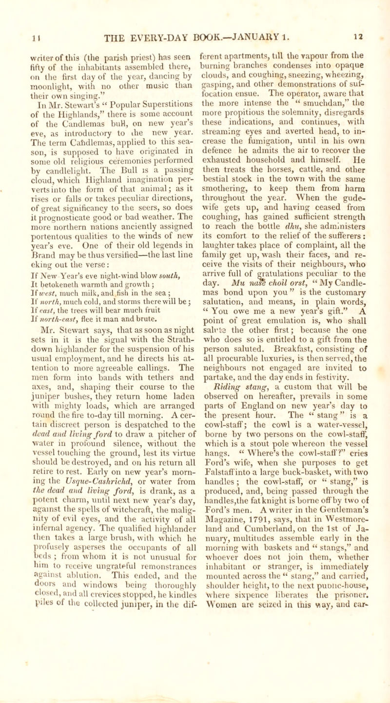 writer of this (the parish priest) has seen fifty of the inhabitants assembled there, on the first day of the year, dancing by moonlight, with no other music than their own singing.” In Mr. Stewart’s “ Popular Superstitions of the Highlands,” there is some account of the Candlemas buH, on new year’s eve, as introductory to ihe new year. The term Cahdlemas, applied to this sea- son, is supposed to have originated in some old religious ceremonies performed by candlelight. The Bull is a passing cloud, which Highland imagination per- verts into the form of that animal; as it rises or falls or takes peculiar directions, of great significancy to the seers, so does it prognosticate good or bad weather. The more northern nations anciently assigned portentous qualities to the winds of new year’s eve. One of their old legends in Brand may be thus versified—the last line eking out the verse: If New Year’s eve night-wind blow south, It betokeneth warmth and growth ; If west, much milk, and,fish in the sea; If north, much cold, and storms there will be; If east, the trees will bear much fruit If north-east, flee it man and brute. Mr. Stewart says, that as soon as night sets in it is the signal with the Strath- down highlander for the suspension of his usual employment, and he directs his at- tention to more agreeable callings. The men form into bands with tethers and axes, and, shaping their course to the juniper bushes, they return home laden with mighty loads, which are arranged round the fire to-day till morning. A cer- tain discreet person is despatched to the dead and living ford to draw a pitcher of water in profound silence, without the vessel touching the ground, lest its virtue should be destroyed, and on his return all retire to rest. Early on new year’s morn- ing the Usque-Cashrichd, or water from the dead and living ford, is drank, as a potent charm, until next new year’s day, against the spells of witchcraft, the malig- nity of evil eyes, and the activity of all infernal agency. The qualified highlander then takes a large brush, with which he profusely asperses the occupants of all beds ; from whom it is not unusual for him to receive ungrateful remonstrances against ablution. This ended, and the doors and windows being thoroughly closed, and all crevices stopped, he kindles piles of the collected juniper, in the dif- ferent apartments, till the vapour from the burning branches condenses into opaque clouds, and coughing, sneezing, wheezing, gasping, and other demonstrations of suf- focation ensue. The operator, aware that the more intense the “ smuchdan,” the more propitious the solemnity, disregards these indications, and continues, with streaming eyes and averted head, to in- crease the fumigation, until in his own defence he admits the air to recover the exhausted household and himself. He then treats the horses, cattle, and other bestial stock in the town with the same smothering, to keep them from harm throughout the year. When the gude- wife gets up, and having ceased from coughing, has gained sufficient strength to reach the bottle dhu, she administers its comfort to the relief of the sufferers : laughter takes place of complaint, all the family get up, wash their faces, and re- ceive the visits of their neighbours, who arrive full of erratulations peculiar to the day. Mu nose choil orst, “ My Candle- mas bond upon you ” is the customary salutation, and means, in plain words, “ You owe me a new year’s gift.” A point of great emulation is, who shall salute the other first; because the one who does so is entitled to a gift from the person saluted. Breakfast, consisting of all procurable luxuries, is then served, the neighbours not engaged are invited to partake, and the day ends in festivity. Riding stang, a custom that will be observed on hereafter, prevails in some parts of England on new year’s day to the present hour. The “ stang ” is a cowl-staff; the cowl is a water-vessel, borne by two persons on the cowl-staff, which is a stout pole whereon the vessel hangs. “ Where’s the cowl-staff?” cries Ford’s wife, when she purposes to get Falstaffintoa large buck-basket, with two handles; the cowl-staff, or “ stang,” is produced, and, being passed through the handles,the fat knight is borne off by two of Ford’s men. A writer in the Gentleman’s Magazine, 1791, says, that in Westmore- land and Cumberland, on the 1st of Ja- nuary, multitudes assemble early in the morning with baskets and “ stangs,” and whoever does not join them, whether inhabitant or stranger, is immediately mounted across the “ stang,” and carried, shoulder height, to the next puotic-house, where sixpence liberates the prisoner. Women are seized in this way, and car-