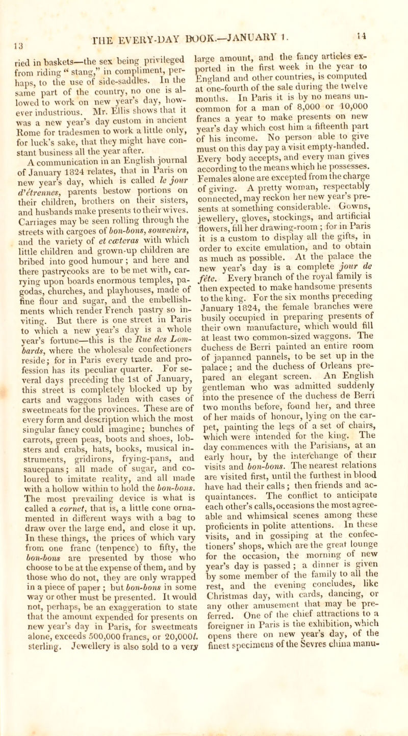 H ried in baskets—the sex being privileged from riding “ stang,” in compliment, per- haps, to the use of side-saddles. In the same part of the country, no one is al- lowed to work on new year’s day, how- ever industrious. Mr. Ellis shows that it was a new year’s day custom in ancient Rome for tradesmen to work a little only, for luck’s sake, that they might have con- stant business all the year after. A communication in an English journal of January 1324 relates, that in Paris on new year’s day, which is called le join' d’etrennes, parents bestow portions on their children, brothers on their sisters, and husbands make presents to their wives. Carriages may be seen rolling through the streets with cargoes of bon-bons, souvenirs, and the variety of et cccteras with which little children and grown-up children are bribed into good humour ; and here and there pastrycooks are to be met with, car- rying upon boards enormous temples, pa- godas, churches, and playhouses, made of fine flour and sugar, and the embellish- ments which render French pastry so in- viting. But there is one street in Paris to which a new year’s day is a whole year’s fortune—this is the Rue des Lom- bards, where the wholesale confectioners reside; for in Paris every ttade and pro- fession has its peculiar quarter, l or se- veral days preceding the 1st of January, this street is completely blocked up by carts and waggons laden with cases of sweetmeats for the provinces. These are of every form and description which the most singular fancy could imagine; bunches of carrots, green peas, boots and shoes, lob- sters and crabs, hats, books, musical in- struments, gridirons, frying-pans, and saucepans; all made of sugar, and co- loured to imitate reality, and all made with a hollow within to hold the bon-bons. The most prevailing device is what is called a cornet, that is, a little cone orna- mented in different ways with a bag to draw over the large end, and close it up. In these things, the prices of which vary from one franc (tenpence) to fifty, the bon-bons are presented by those who choose to be at the expense of them, and by those who do not, they are only wrapped in a piece of paper ; but bon-bons in some way or other must be presented. It would not, perhaps, be an exaggeration to state that the amount expended for presents on new year’s day in Paris, for sweetmeats alone, exceeds 500,000 francs, or 20,000/. sterling. Jewellery is also sold to a very large amount, and me rancy . ported in the first week in the year to England and other countries, is computed at one-fourth of the sale during the twelve months. In Paris it is by no means un- common for a man of 8,000 or 10,000 francs a year to make presents on new year’s day which cost him a fitteenth part of his income. No person able to give must on this day pay a visit empty-handed. Every body accepts, and every man gives according to the means which he possesses. Females alone are excepted from the charge of giving. A pretty woman, respectably connected, may reckon her new year’s pre- sents at something considerable. Gowns, jewellery, gloves, stockings, and artificial flowers, fill her drawing-room ; for in Paris it is a custom to display all the gifts, in order to excite emulation, and to obtain as much as possible. At the palace the new year’s day is a complete jour de fete. Every branch of the royal family is then expected to make handsome presents to the king. For the six months preceding January 1824, the female branches were busily occupied in preparing presents of their own manufacture, which would fill at least two common-sized waggons. The duchess de Berri painted an entire room of japanned pannels, to be set up in the palace; and the duchess of Orleans pre- pared an elegant screen. An English gentleman who was admitted suddenly into the presence of the duchess de Berri two months before, found her, and three of her maids of honour, lying on the car- pet, painting the legs of a set ol chairs, which were intended for the king. The day commences with the Parisians, at an early hour, by the interchange of their visits and bon-bons. The nearest relations are visited first, until the furthest in blood have had their calls; then friends and ac- quaintances. The conflict to anticipate each other’s calls, occasions the most agree- able and whimsical scenes among these proficients in polite attentions. In these visits, and in gossiping at the confec- tioners’ shops, which are the great lounge for the occasion, the morning of new year’s day is passed ; a dinner is given by some member of the family to all the rest, and the evening concludes, like Christmas day, witli cards, dancing, or any other amusement that may be pre- ferred. One of the chief attractions to a foreigner in Paris is the exhibition, which opens there on new year’s day, of the finest specimens of the Sevres china manu-