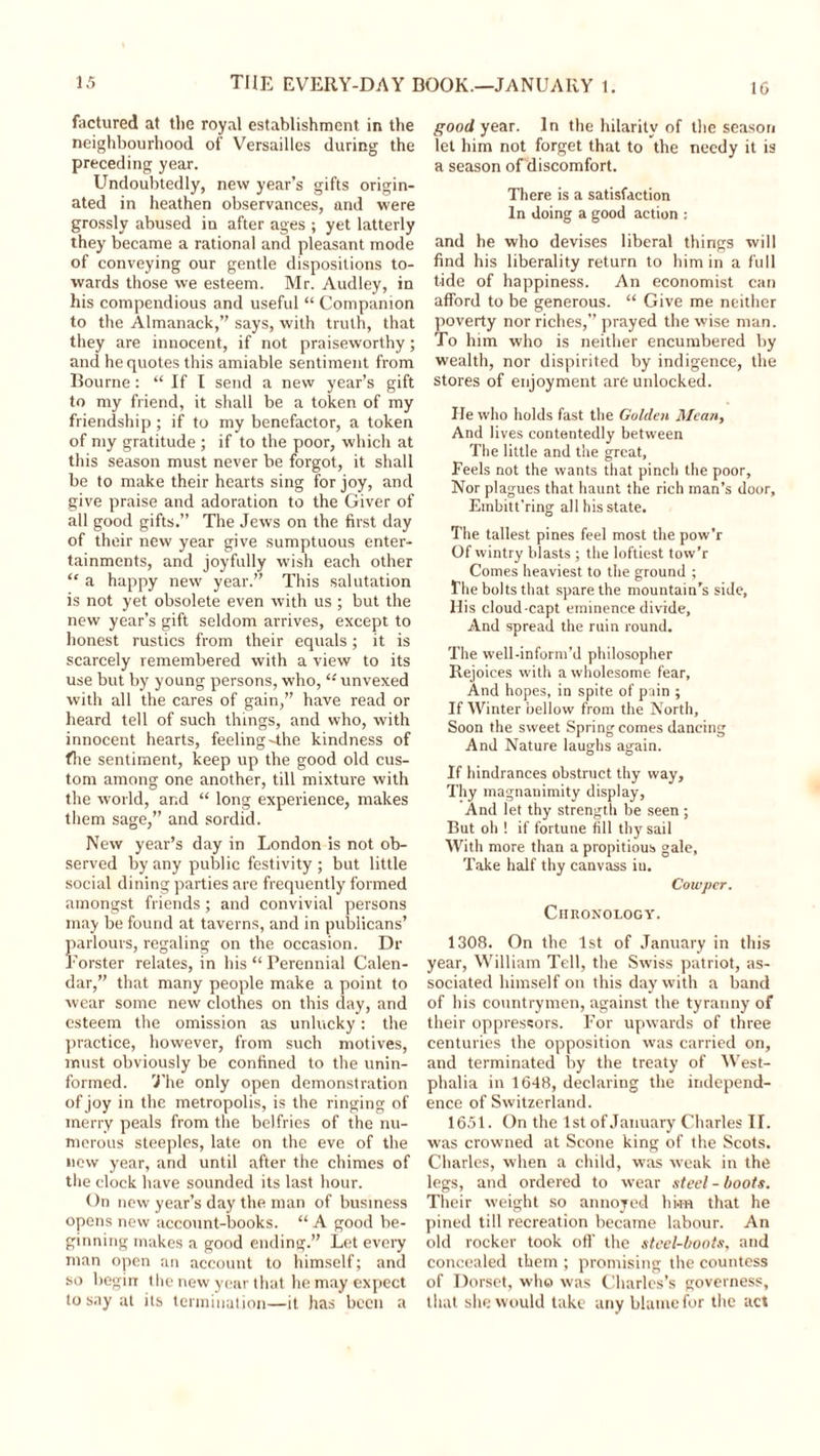 factured at the royal establishment in the neighbourhood of Versailles during the preceding year. Undoubtedly, new year’s gifts origin- ated in heathen observances, and were grossly abused in after ages ; yet latterly they became a rational and pleasant mode of conveying our gentle dispositions to- wards those we esteem. Mr. Audley, in his compendious and useful “ Companion to the Almanack,” says, with truth, that they are innocent, if not praiseworthy; and he quotes this amiable sentiment from Bourne: “ If I send a new year’s gift to my friend, it shall be a token of my friendship; if to my benefactor, a token of my gratitude ; if to the poor, which at this season must never be forgot, it shall be to make their hearts sing for joy, and give praise and adoration to the Giver of all good gifts.” The Jews on the first day of their new year give sumptuous enter- tainments, and joyfully wish each other “ a happy new year.” This salutation is not yet obsolete even with us ; but the new year’s gift seldom arrives, except to honest rustics from their equals ; it is scarcely remembered with a view to its use but by young persons, who, “ unvexed with all the cares of gain,” have read or heard tell of such things, and who, with innocent hearts, feeling-the kindness of fhe sentiment, keep up the good old cus- tom among one another, till mixture with the world, and “ long experience, makes them sage,” and sordid. New year’s day in London is not ob- served by any public festivity ; but little social dining parties are frequently formed amongst friends; and convivial persons may be found at taverns, and in publicans’ parlours, regaling on the occasion. Dr Forster relates, in his “ Perennial Calen- dar,” that many people make a point to wear some new clothes on this day, and esteem the omission as unlucky: the practice, however, from such motives, must obviously be confined to the unin- formed. The only open demonstration of joy in the metropolis, is the ringing of merry peals from the belfries of the nu- merous steeples, late on the eve of the new year, and until after the chimes of the clock have sounded its last hour. On new year’s day the man of business opens new account-books. “ A good be- ginning makes a good ending.” Let every man open an account to himself; and so begin- the new year that he may expect to say at its termination—it has been a good year. In the hilarity of the season let him not forget that to the needy it is a season of discomfort. There is a satisfaction In doing a good action : and he who devises liberal things will find his liberality return to him in a full tide of happiness. An economist can afford to be generous. “ Give me neither poverty nor riches,” prayed the wise man. To him who is neither encumbered by wealth, nor dispirited by indigence, the stores of enjoyment are unlocked. He who holds fast the Golden Mean, And lives contentedly between The little and the great, Feels not the wants that pinch the poor. Nor plagues that haunt the rich man’s door, Embitt’ring all his state. The tallest pines feel most the powT Of wintry blasts ; the loftiest tow’r Comes heaviest to the ground ; The bolts that spare the mountain’s side, His cloud-capt eminence divide, And spread the ruin round. The well-inform’d philosopher Rejoices with a wholesome fear, And hopes, in spite of pain ; If Winter bellow from the North, Soon the sweet Spring comes dancing And Nature laughs again. If hindrances obstruct thy way. Thy magnanimity display, And let thy strength be seen ; But oh ! if fortune fill thy sail With more than a propitious gale, Take half thy canvass iu. Cowpcr. Chronology. 1308. On the 1st of January in this year, William Tell, the Swiss patriot, as- sociated himself on this day with a band of his countrymen, against the tyranny of their oppressors. For upwards of three centuries the opposition was carried on, and terminated by the treaty of West- phalia in 1648, declaring the independ- ence of Switzerland. 1651. On the 1st of January Charles II. was crowned at Scone king of the Scots. Charles, when a child, was weak in the legs, and ordered to wear steel-boots. Their weight so annoyed him that he pined till recreation became labour. An old rocker took off the steel-boots, and concealed them ; promising the countess of Dorset, who was Charles’s governess, that she would take any blame for the act