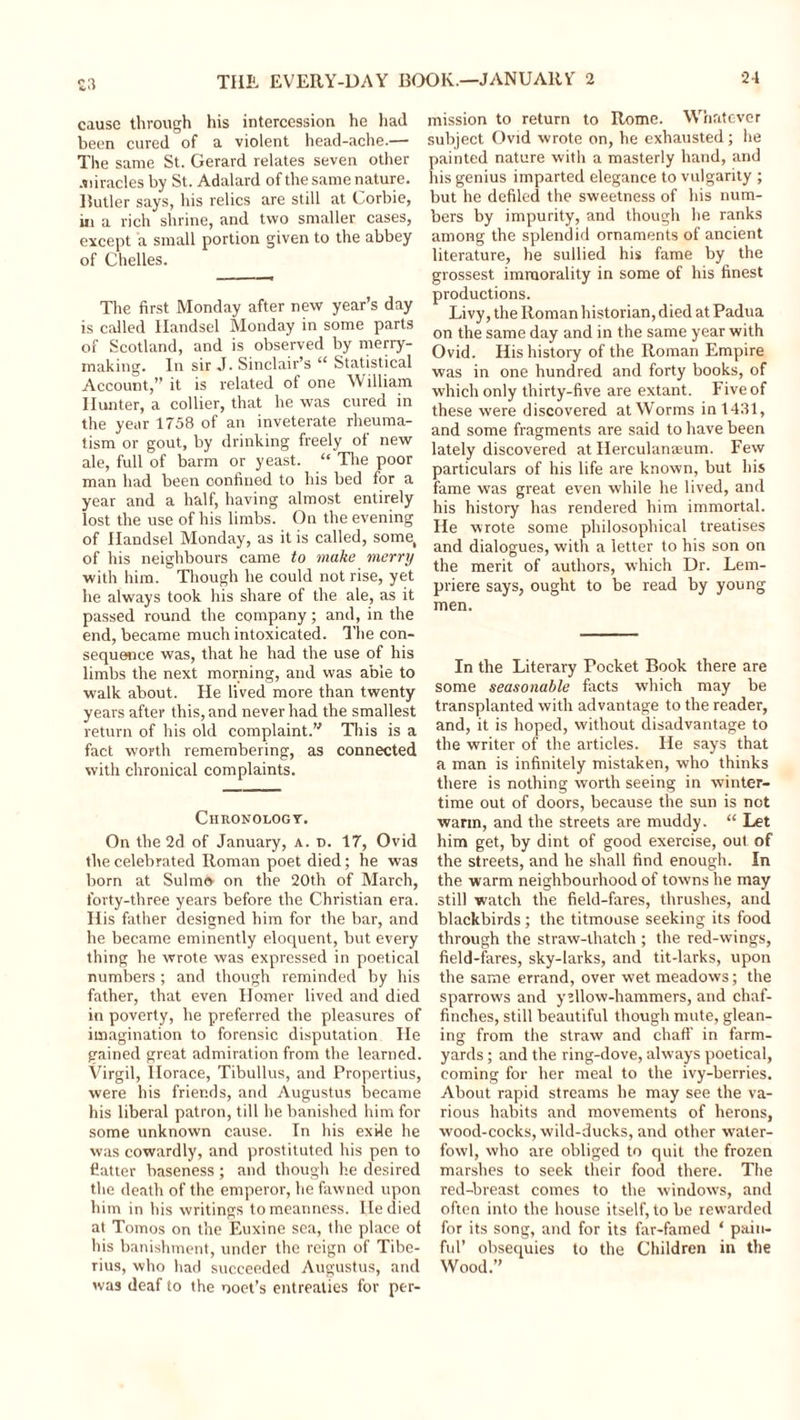 cause through his intercession he had been cured of a violent head-ache.— The same St. Gerard relates seven other .miracles by St. Adalard of the same nature. Butler says, his relics are still at Corbie, in a rich shrine, and two smaller cases, except a small portion given to the abbey of Chelles. The first Monday after new year’s day is called Handsel Monday in some parts of Scotland, and is observed by merry- making. In sir J. Sinclair’s “ Statistical Account,” it is related of one William Hunter, a collier, that he was cured in the year 1758 of an inveterate rheuma- tism or gout, by drinking freely of new ale, full of barm or yeast. “ The poor man had been confined to his bed for a year and a half, having almost entirely lost the use of his limbs. On the evening of Handsel Monday, as it is called, some( of his neighbours came to make merry with him. Though he could not rise, yet he always took his share of the ale, as it passed round the company; and, in the end, became much intoxicated. The con- sequence was, that he had the use of his limbs the next morning, and was able to walk about. He lived more than twenty years after this, and never had the smallest return of his old complaint.” This is a fact worth remembering, as connected with chronical complaints. Chronology. On the 2d of January, a. d. 17, Ovid the celebrated Roman poet died; he was born at Sulmo on the 20th of March, forty-three years before the Christian era. His father designed him for the bar, and he became eminently eloquent, but every thing he wrote was expressed in poetical numbers ; and though reminded by his father, that even Homer lived and died in poverty, he preferred the pleasures of imagination to forensic disputation He gained great admiration from the learned. Virgil, Horace, Tibullus, and Propertius, were his friends, and Augustus became his liberal patron, till he banished him for some unknown cause. In his exile he was cowardly, and prostituted his pen to flatter baseness ; and though he desired the death of the emperor, he fawned upon him in his writings to meanness. He died at Tomos on the Euxine sea, the place of his banishment, under the reign of Tibe- rius, who had succeeded Augustus, and was deaf to the ooet’s entreaties for per- mission to return to Rome. Whatever subject Ovid wrote on, he exhausted; he painted nature with a masterly hand, and his genius imparted elegance to vulgarity ; but he defiled the sweetness of his num- bers by impurity, and though he ranks among the splendid ornaments of ancient literature, he sullied his fame by the grossest immorality in some of his finest productions. Livy, the Roman historian, died at Padua on the same day and in the same year with Ovid. His history of the Roman Empire was in one hundred and forty books, of which only thirty-five are extant. Five of these were discovered at Worms in 1431, and some fragments are said to have been lately discovered at Herculanseum. Few particulars of his life are known, but his fame was great even while he lived, and his history has rendered him immortal. He wrote some philosophical treatises and dialogues, with a letter to his son on the merit of authors, which Dr. Lem- priere says, ought to be read by young men. In the Literary Pocket Book there are some seasonable facts which may be transplanted with advantage to the reader, and, it is hoped, without disadvantage to the writer of the articles. He says that a man is infinitely mistaken, who thinks there is nothing worth seeing in winter- time out of doors, because the sun is not warm, and the streets are muddy. “ Let him get, by dint of good exercise, out of the streets, and he shall find enough. In the warm neighbourhood of towns he may still watch the field-fares, thrushes, and blackbirds; the titmouse seeking its food through the straw-thatch ; the red-wings, field-fares, sky-larks, and tit-larks, upon the same errand, over wet meadows; the sparrows and yellow-hammers, and chaf- finches, still beautiful though mute, glean- ing from the straw and chaff in farm- yards ; and the ring-dove, always poetical, coming for her meal to the ivy-berries. About rapid streams he may see the va- rious habits and movements of herons, wood-cocks, wild-ducks, and other water- fowl, who are obliged to quit the frozen marshes to seek their food there. The red-breast comes to the windows, and often into the house itself, to be rewarded for its song, and for its far-famed ‘ pain- ful’ obsequies to the Children in the Wood.”