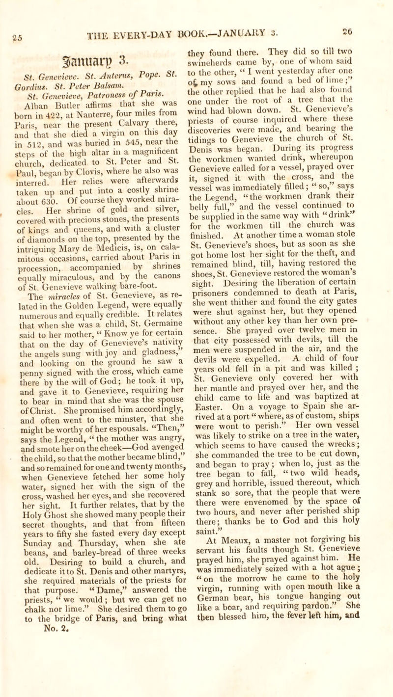 26 ^anuar)) 3. St. Genevieve. St. Anterus, Pope. St. Gordius. St. Peter Balsam. St. Genevieve, Patroness of Paris. Alban Butler affirms that she was born in 422, at Nanterre, four miles from Paris, near the present Calvary there, and that she died a virgin on this day in 512, and was buried in 545, near the steps of the high altar in a magnificent church, dedicated to St. Peter and St. Paul, began by Clovis, where he also was interred. ller relics weie afterwaids taken up and put into a costly shrine about 630. Of course they worked mira- cles. Her shrine of gold and silver, covered with precious stones, the presents of kings and queens, and with a cluster of diamonds on the top, presented by the intriguing Mary de Medicis, is, on cala- mitous occasions, carried about Paris in procession, accompanied by shrines equally miraculous, and by the canons of St Genevieve walking bare-foot. The miracles of St. Genevieve, as re- lated in the Golden Legend, were equally numerous and equally credible. It relates that when she was a child, St. Germaine said to her mother, “ Know ye for certain that on the day of Genevieve’s nativity the angels sung with joy and gladness, and looking on the ground he saw a penny signed with the cross, which came there by the w’ill of God; he took it up, and gave it to Genevieve, requiring her to bear in mind that she was the spouse of Christ. She promised him accordingly, and often went to the minster, that she might be worthy of her espousals. “Then, says the Legend, “ the mother was angry, and smote heron the cheek—God avenged the child, so that the mother became blind,” and so remained for one and twenty months, when Genevieve fetched her some holy water, signed her with the sign of the cross, washed her eyes, and she recovered her sight. It further relates, that by the Holy Ghost she showed many people their secret thoughts, and that from fifteen years to fifty she fasted every day except Sunday and Thursday, when she ate beans, and barley-bread of three weeks old. Desiring to build a church, and dedicate it to St. Denis and other martyrs, she required materials of the priests for that purpose. “Dame,” answered the priests, “ we would ; but we can get no chalk nor lime.” She desired them to go to the bridge of Paris, and bring what No. 2. they found there. They did so till two swineherds came by, one of whom said to the other, “ I went yesterday after one o£ my sows and found a bed of lime the other replied that he had also found one under the root of a tree that the wind had blown down. St. Genevieve’s priests of course inquired where these discoveries were made, and bearing the tidings to Genevieve the church of St. Denis was began. During its progress the workmen wanted drink, whereupon Genevieve called for a vessel, prayed over it, signed it with the cross, and the vessel was immediately filled; “ so,’ says the Legend, “the workmen drank their belly full,” and the vessel continued to be supplied in the same way with “drink” for the workmen till the church was finished. At another time a woman stole St. Genevieve’s shoes, but as soon as she got home lost her sight for the theft, and remained blind, till, having restored the shoes, St. Genevieve restored the woman’s sight. Desiring the liberation of certain prisoners condemned to death at Paris, she went thither and found the city gates were shut against her, but they opened without any other key than her own pre- sence. She prayed over twelve men in that city possessed with devils, till the men were suspended in the air, and the devils were expelled. A child of four years old fell in a pit and was killed ; St. Genevieve only covered her with her mantle and prayed over her, and the child came to life and was baptized at Easter. On a voyage to Spain she ar- rived at a port “ where, as of custom, ships were wont to perish.” Her own vessel was likely to strike on a tree in the water, which seems to have caused the wrecks; she commanded the tree to be cut down, and began to pray ; when lo, just as the tree began to fall, “ two wild heads, grey and horrible, issued thereout, which stank so sore, that the people that were there were envenomed by the space of two hours, and never after perished ship there; thanks be to God and this holy saint.” At Meaux, a master not forgiving his servant his faults though St. Genevieve prayed him, she prayed against him. He was immediately seized with a hot ague ; “ on the morrow he came to the holy virgin, running with open mouth like a German bear, his tongue hanging out like a boar, and requiring pardon.” She then blessed him, the fever left him, and