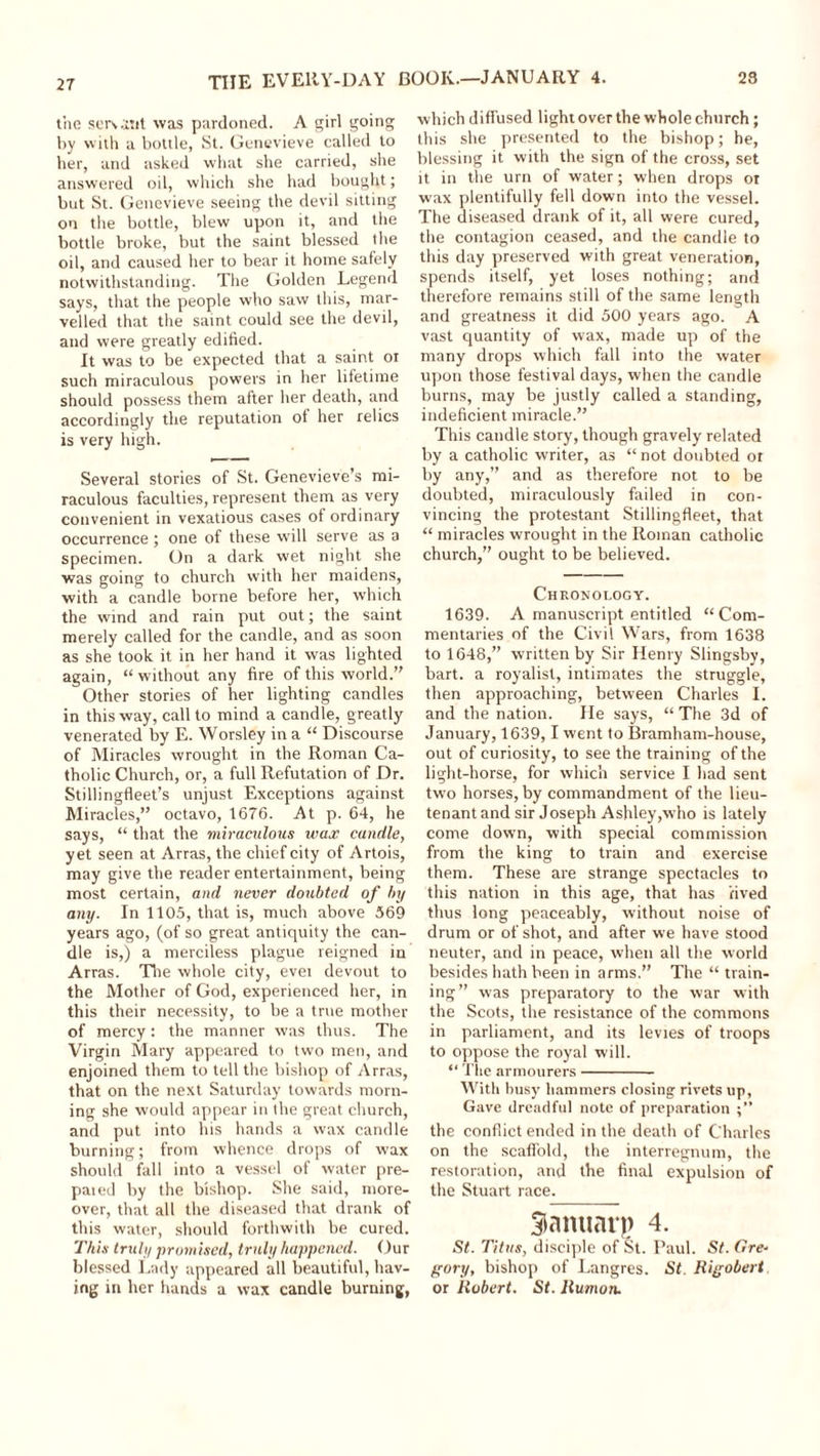 23 THE EVERY-DAY the servant was pardoned. A girl going by with a bottle, St. Genevieve called to her, and asked what she carried, she answered oil, which she had bought; but St. Genevieve seeing the devil sitting on the bottle, blew upon it, and the bottle broke, but the saint blessed the oil, and caused her to bear it home safely notwithstanding. The Golden Legend says, that the people who saw this, mar- velled that the saint could see the devil, and were greatly edified. It was to be expected that a saint oi such miraculous powers in her lifetime should possess them after her death, and accordingly the reputation of her relics is very high. Several stories of St. Genevieve’s mi- raculous faculties, represent them as very convenient in vexatious cases of ordinary occurrence; one of these will serve as a specimen. On a dark wet night she was going to church with her maidens, with a candle borne before her, which the wind and rain put out; the saint merely called for the candle, and as soon as she took it in her hand it was lighted again, “ without any fire of this world.” Other stories of her lighting candles in this way, call to mind a candle, greatly venerated by E. Worsley in a “ Discourse of Miracles wrought in the Roman Ca- tholic Church, or, a full Refutation of Dr. Stillingfleet’s unjust Exceptions against Miracles,” octavo, 1676. At p. 64, he says, “ that the miramlous wax candle, yet seen at Arras, the chief city of Artois, may give the reader entertainment, being most certain, and never doubted of by any. In 1105, that is, much above 569 years ago, (of so great antiquity the can- dle is,) a merciless plague reigned in Arras. The whole city, evei devout to the Mother of God, experienced her, in this their necessity, to be a true mother of mercy: the manner was thus. The Virgin Mary appeared to two men, and enjoined them to tell the bishop of Arras, that on the next Saturday towards morn- ing she would appear in the great church, and put into his hands a wax candle burning; from whence drops of wax should fall into a vessel of water pre- pared by the bishop. She said, more- over, that all the diseased that drank of this water, should forthwith be cured. This truly promised, truly happened. Our blessed Lady appeared all beautiful, hav- ing in her hands a wax candle burning, BOOK.—JANUARY 4. which diffused light over the whole church; this she presented to the bishop; he, blessing it with the sign of the cross, set it in the urn of water; when drops or wax plentifully fell down into the vessel. The diseased drank of it, all were cured, the contagion ceased, and the candle to this day preserved with great veneration, spends itself, yet loses nothing; and therefore remains still of the same length and greatness it did 500 years ago. A vast quantity of wax, made up of the many drops which fall into the water upon those festival days, when the candle burns, may be justly called a standing, indeficient miracle.” This candle story, though gravely related by a catholic writer, as “ not doubted or by any,” and as therefore not to be doubted, miraculously failed in con- vincing the protestant Stillingfleet, that “ miracles wrought in the Roman catholic church,” ought to be believed. Chronology. 1639. A manuscript entitled “Com- mentaries of the Civil Wars, from 1638 to 1648,” written by Sir Henry Slingsby, bart. a royalist, intimates the struggle, then approaching, between Charles I. and the nation. He says, “ The 3d of January, 1639,1 went to Bramham-house, out of curiosity, to see the training of the light-horse, for which service I had sent two horses, by commandment of the lieu- tenant and sir Joseph Ashley,who is lately come down, with special commission from the king to train and exercise them. These are strange spectacles to this nation in this age, that has 'lived thus long peaceably, without noise of drum or of shot, and after we have stood neuter, and in peace, when all the world besides hath been in arms.” The “ train- ing” was preparatory to the war with the Scots, the resistance of the commons in parliament, and its levies of troops to oppose the royal will. “ The armourers With busy hammers closing rivets lip, Gave dreadful note of preparation the conflict ended in the death of Charles on the scaffold, the interregnum, the restoration, and the final expulsion of the Stuart race. Sianuarp 4. St. Titus, disciple of St. Paul. St. Ore- gory, bishop of Langres. St. Rigobert or Robert. St. Rumon.