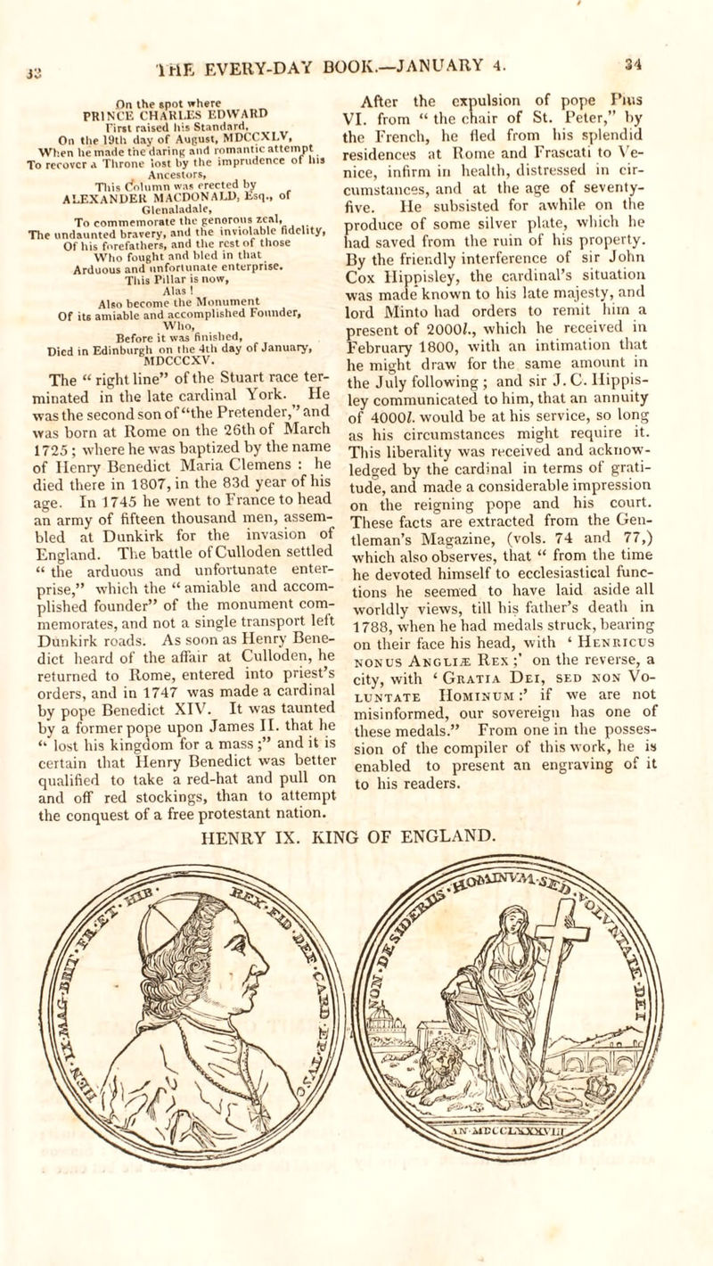 33 On the spot where PRINCE CHARLES EDWARD Tirst raised his Standard, On the 19th day of August, MDCCXLV, When he made the daring and romantic attempt To recover a Throne lost by the imprudence ot Ins Ancestors, This Column was erected by ALEXANDER MACDONALD, Esq., of Glenaladale, To commemorate the generous zeaL The undaunted bravery, and the inviolable fidelity, Of liis forefathers, and the rest of those Who fought and bled in that Arduous and unfortunate enterprise. Tliis Pillar is now, Alas 1 Also become the Monument Of its amiable and accomplished Founder, Who, Before it was finished, Died in Edinburgh on the 4th day of January, MDCCCXV. The “ right line” of the Stuart race ter- minated in the late cardinal Y’ork. ^ He was the second son of “the Pretender,” and was born at Rome on the 26th of March 1725 ; where he was baptized by the name of Henry Benedict Maria Clemens : he died there in 1807, in the 83d year of his age. In 1745 he went to France to head an army of fifteen thousand men, assem- bled at Dunkirk for the invasion of England. The battle of Culloden settled “ the arduous and unfortunate enter- prise,” which the “ amiable and accom- plished founder” of the monument com- memorates, and not a single transport left Dunkirk roads. As soon as Henry Bene- dict heard of the affair at Culloden, he returned to Rome, entered into priest’s orders, and in 1747 was made a cardinal by pope Benedict XIV. It was taunted by a former pope upon James II. that he “ lost his kingdom for a mass;” and it is certain that Henry Benedict was better qualified to take a red-hat and pull on and off red stockings, than to attempt- the conquest of a free protestant nation. After the expulsion of pope Puss VI. from “ the chair of St. Peter,” by the French, he fled from his splendid residences at Rome and Frascati to Ve- nice, infirm in health, distressed in cir- cumstances, and at the age of seventy- five. He subsisted for awhile on the produce of some silver plate, which he had saved from the ruin of his property. By the friendly interference of sir John Cox Hippisley, the cardinal’s situation was made known to his late majesty, and lord Minto had orders to remit him a present of 2000Z., which he received in February 1800, with an intimation that he might draw for the same amount in the July following ; and sir J. C. Hippis- ley communicated to him, that an annuity of 4000Z. would be at his service, so long as his circumstances might require it. This liberality was received and acknow- ledged by the cardinal in terms of grati- tude, and made a considerable impression on the reigning pope and his court. These facts are extracted from the Gen- tleman’s Magazine, (vols. 74 and 77,) which also observes, that “ from the time he devoted himself to ecclesiastical func- tions he seemed to have laid aside all worldly views, till his father’s death in 1788, when he had medals struck, bearing on their face his head, with ‘ Henricus non us Angeije Rex on the reverse, a city, with 4 Gratia Dei, sed non Vo- luntate Hominum :’ if we are not misinformed, our sovereign has one of these medals.” From one in the posses- sion of the compiler of this work, he is enabled to present an engraving of it to his readers. HENRY IX. KING OF ENGLAND.