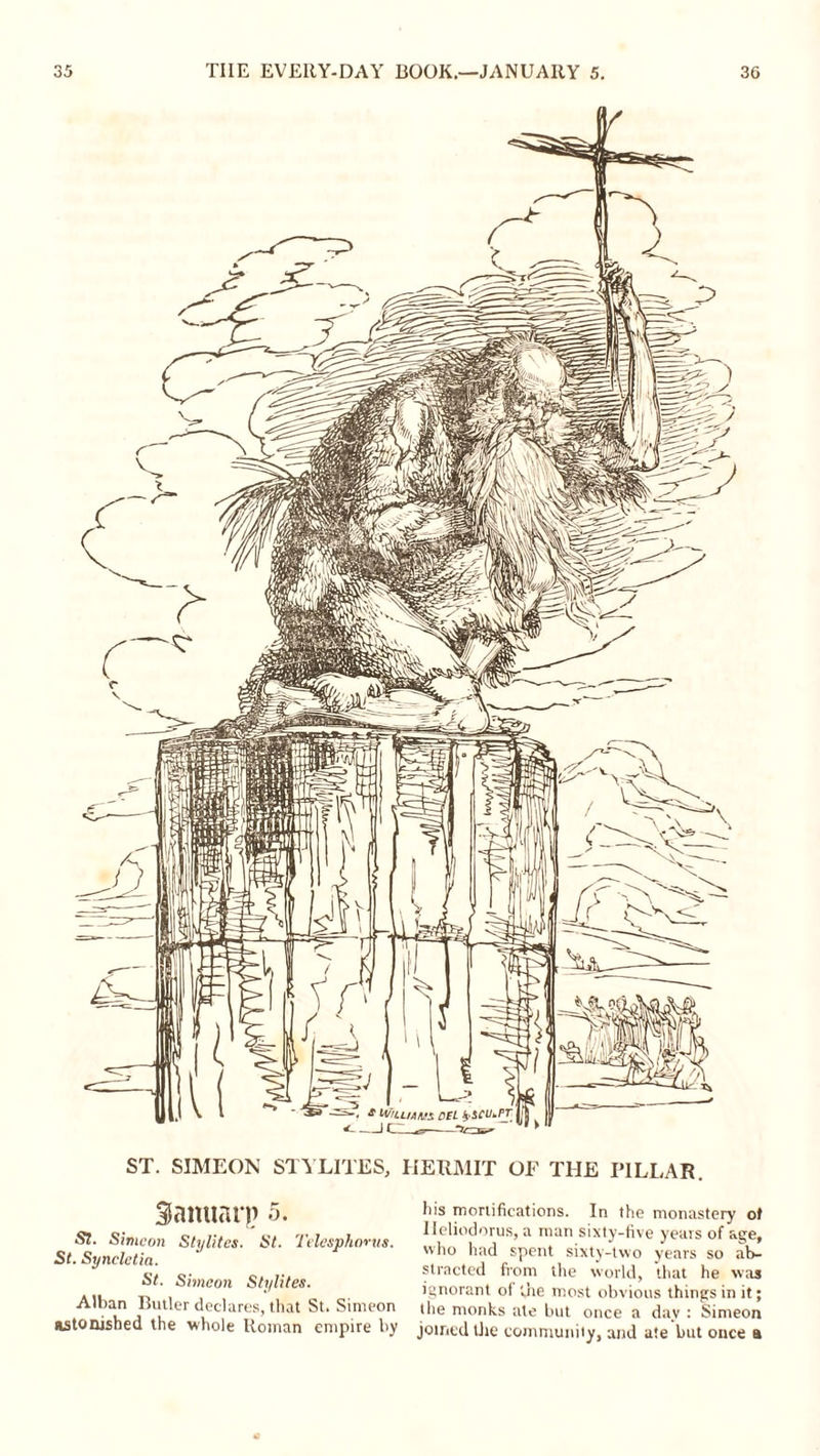 ST. SIMEON STYLITES, HERMIT OF THE PILLAR. Sanuarp 5. St. Simeon Stylites. St. Telesphimta. St. Syncletia. St. Simeon Stylites. Alban Butler declares, that St. Simeon astonished the whole Roman empire by his mortifications. In the monastery of Ileliodorus, a man sixty-five years of age, who had spent sixty-two years so ab- stracted from the world, that he was ignorant of 'she most obvious things in it; the monks ate but once a day : Simeon joined the community, and ate but once a
