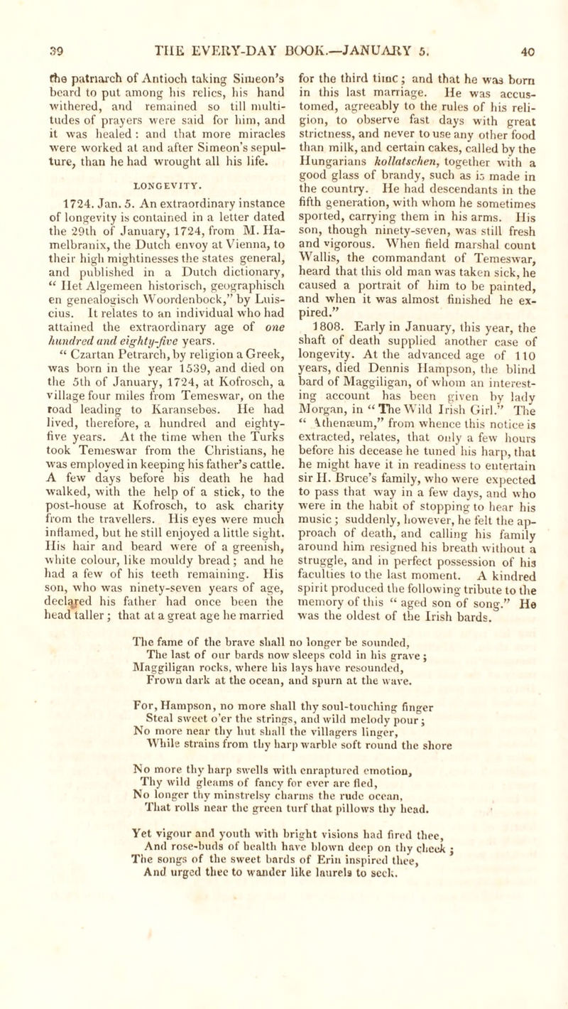 (tie patriarch of Antioch taking Simeon’s beard to put among his relics, his hand withered, and remained so till multi- tudes of prayers were said for him, and it was healed : and that more miracles were worked at and after Simeon's sepul- ture, than he had wrought all his life. LONGEVITY. 1724. Jan. 5. An extraordinary instance of longevity is contained in a letter dated the 29th of January, 1724, from M. Ha- melbranix, the Dutch envoy at Vienna, to their high mightinesses the states general, and published in a Dutch dictionary, “ Ilet Algemeen historisch, geographisch en genealogisch Woordenbock,” by Luis- cius. It relates to an individual who had attained the extraordinary age of one hundred and eighty-five years. “ Czartan Petrarch, by religion a Greek, was born in the year 1539, and died on the 5th of January, 1724, at Kofrosch, a village four miles from Temeswar, on the road leading to Ivaransebes. He had lived, therefore, a hundred and eighty- five years. At the time when the Turks took Temeswar from the Christians, he was employed in keeping his father’s cattle. A few days before bis death he had walked, with the help of a stick, to the post-house at Kofrosch, to ask charity from the travellers. His eyes were much inflamed, but he still enjoyed a little sight. His hair and beard were of a greenish, white colour, like mouldy bread; and he had a few of his teeth remaining. His son, who was ninety-seven years of age, decided his father had once been the head taller; that at a great age he married for the third time; and that he was bom in this last marriage. He was accus- tomed, agreeably to the rules of his reli- gion, to observe fast days with great strictness, and never to use any other food than milk, and certain cakes, called by the Hungarians kollatschen, together with a good glass of brandy, such as is made in the country. He had descendants in the fifth generation, with whom he sometimes sported, carrying them in his arms. His son, though ninety-seven, was still fresh and vigorous. When field marshal count Wallis, the commandant of Temeswar, heard that this old man was taken sick, he caused a portrait of him to be painted, and when it was almost finished he ex- pired.” 1808. Early in January, this year, the shaft of death supplied another case of longevity. At the advanced age of 110 years, died Dennis Hampson, the blind bard of Maggiligan, of whom an interest- ing account has been given by lady Morgan, in “The Wild Irish Girl.” The “ kthenceum,” from whence this notice is extracted, relates, that only a few hours before his decease he tuned his harp, that he might have it in readiness to entertain sir H. Bruce’s family, who were expected to pass that way in a few days, and who were in the habit of stopping to hear his music ; suddenly, however, he felt the ap- proach of death, and calling his family around him resigned his breath without a struggle, and in perfect possession of his faculties to the last moment. A kindred spirit produced the following tribute to the memory of this “ aged son of song.” He was the oldest of the Irish bards. The fame of the brave shall no longer be sounded, The last of our bards now sleeps cold in his grave; Maggiligan rocks, where his lays have resounded, Frown dark at the ocean, and spurn at the wave. For, Hampson, no more shall thy soul-touching finger Steal sweet o’er the strings, and wild melody pour; No more near thy hut shall the villagers linger, While strains from thy harp warble soft round the shore No more thy harp swells with enraptured emotion. Thy wild gleams of fancy for ever are fled, No longer thy minstrelsy charms the rude ocean, That rolls near the green turf that pillows thy head. Yet vigour and youth with bright visions had fired thee, And rose-buds of health have blown deep on thy cheek j The songs of the sweet bards of Erin inspired thee, And urged thee to wander like laurels to seek.