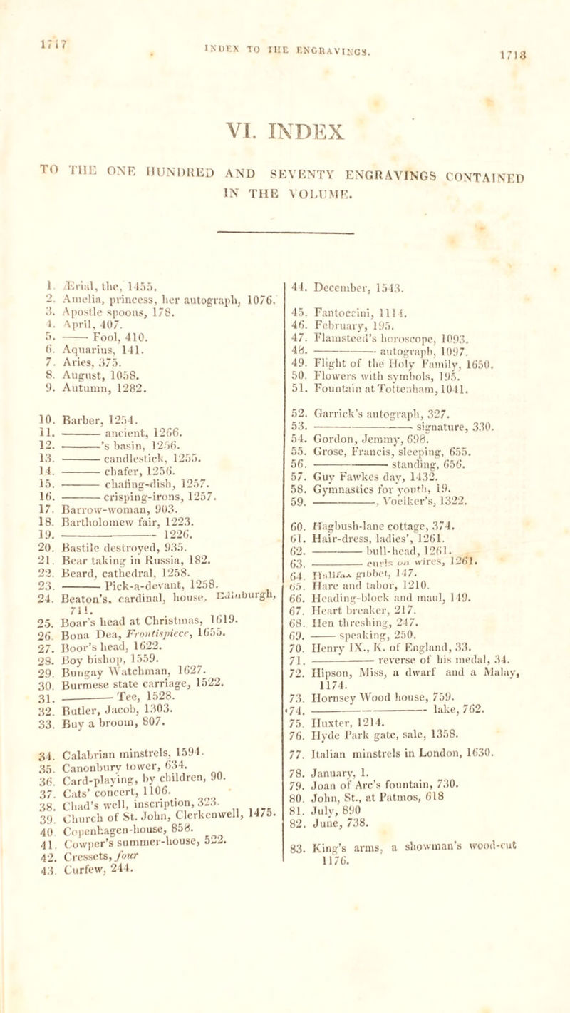 INDEX TO IHE ENGRAVINGS. 1713 VI. INDEX TO THE ONE HUNDRED AND SEVENTY ENGRAVINGS CONTAINED IN THE VOLUME. 1 7Erial, the, 1455. 2. Amelia, princess, her autograph, 1076. 3. Apostle spoons, 178. 1. April, 407. 5. Fool, 410. 6. Aquarius, 141. 7. Aries, 375. 8. August, 1058. 9. Autumn, 1282. 44. December, 1543. 45. Fantoccini, 1111. 46. February, 195. 47. Flamsteed’s horoscope, 1093. 48. autograph, 1097. 49. Flight of the Holy Family, 1650. 50. Flowers with symbols, 195. 51. Fountain at Tottenham, 1041. 10. Barber, 1254. 11. ancient, 1266. 12. ’s basin, 1256. 13. candlestick, 1255. 14. chafer, 1256. 15. chafing-dish, 1257. 16. crisping-irons, 1257. 17. Barrow-woman, 903. 18. Bartholomew fair, 1223. 19. 1226. 20. Bastile destroyed, 935. 21. Bear taking in Russia, 182. 22. Beard, cathedral, 1258. 23. Pick-a-dcvant, 1258. 24. Beaton's, cardinal, house. Edinburgh, 711. 25. Boar's head at Christmas, 1619. 26. Bona Dea, Frontispiece, 1655. 27. Boor’s head, 1622. 28. Boy bishop, 1559. 29. Bungay Watchman, 1627. 30 Burmese state carriage, 1522. 31. Tee, 1528. 32. Butler, Jacob, 1303. 33. Buy a broom, 807. 34. Calabrian minstrels, 1594. 35. Canonbury tower, 634. 36. Card-playing, by children, 90. 37. Cats’concert, 1106. 38. Chad’s well, inscription, .313. 39. Church of St. John, Clerkenwell, 147o. 40 Copcnhagen-liouse, 858. 41. Cowper’s summer-house, 522. 42. Cressets, four 43 Curfew, 244. 52. Garrick’s autograph, 327. 53. signature, 330. 54. Gordon, Jemmy, 698. 55. Grose, Francis, sleeping, 655. 56. standing, 656. 57. Guy Fawkes day, 1432. 58. Gymnastics for youth, 19. 59. , Voelker’s, 1322. 60. Hagbush-lane cottage, 374. 61. Hair-dress, ladies’, 1261. 62. bull-head, 1261. 63. curls on wires, 1261. (J4. it a Ilia a giDOet, 147. 05. Hare and tabor, 1210. 66. Heading-block and maul, 149. 67. Heart breaker, 217. 68. Hen threshing, 247. 69. speaking, 250. 70. Henry IX., K. of England, 33. 71. reverse of his medal, 34. 72. Hipson, Miss, a dwarf and a Malay, 1174. 73. Hornsey Wood house, 759. • 74. lake, 762. 75. Huxter, 1214. 76. Hyde Park gate, sale, 1358. 77. Italian minstrels in London, 1630. 78. January, 1. 79. Joan of Arc’s fountain, 730. 80. John, St., at Patmos, 618 81. July, 890 82. June, 738. 83. King’s arms, a showman’s wood-cut 1176.