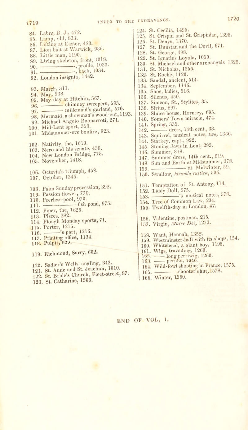 i719 INDEX TO THE ENGRAVINGS. 1720 84. Labre, B. J., 472. 85. Lamp, old, 833. 8(i. Lifting at Easter, 423. 87. Lion bait at Warwick, 986. 88. Little man, 1190. 89. Living skeleton, front, 1018. 90_ , profile, 1033. 92, , back, 1034. 92. London insignia, 1442. 93. March, 311. 94. May, 538. 95. May-day at Hitcbin, 567. 90. chimney sweepers, 583. gj milkmaid’s garland, 570. 98. Mermaid, a showman’s wood-cut, 1193. 99'. Michael Angelo Buonarroti, 271. 100. Mid-Lent sport, 358. 101 Midsummer-eve bonfire, 823. 102. Nativity, the, 1610. 103. Nero and his senate, 458. 104. New London Bridge, 775. 105. November, 1418. 106. Octavia’s triumph, 458. 107. October, 1346. 108. Palm Sunday procession, 392. 109. Passion flower, 770. 110. Peerless-pool, 970. 211. fish pond, 97o. 112. Piper, the, 1626. 113. Pisces, 282. 114. Plough Monday sports, 71. 115. Porter, 1215. 116. ’s part, 1216. 117. Printing office, 1134. 118. Pulpit, 859. 119. Richmond, Surry, 602. 120. Sadler’s Wells’ angling, 343. 121. St. Anne and St. Joachim, 1010. 122. St. Bride’s Church, Fleet-street, 87. 123. St. Catharine, 1506. 124. St. Cecilia, 1495. 125. St. Crispin and St. Crispinian, 1395. 126. St. Denys, 1370. 127. St. Dunstan and the Devil, 6/1. 128. St. George, 498. 129. St. Ignatius Loyola, 1050. 130. St. Michael and other archangels 1328. 131. St. Nicholas, 1556. 132. St. Roche, 1120. 133. Sandal, ancient, 514. 134. September, 1146. 135. Shoe, ladies, 516. 136. Silenus, 450. 137. Simeon, St., Stylites, 35. 138. Sirius, 897. 139. Sluice-house, Hornsey, 695. 140. Somers’ Town miracle, 474. 141. Spring, 335. 242. dress, 14tli cent., 33. 143. Squirrel, musical notes, two, 1366. 144. Starkey, capt., 922. 145. Stoning Jews in Lent, 295. 146. Summer, 818. 147. Summer dress, 14th cent., 819, 148. Sun and Earth at Midsummer, 378. 259. at Midwinter, 59. 150. Swallow, hirumlo rustica, 506. 151. Temptation of St. Antony, 114. 152. Tiddy Doll, 575. 253. 's musical notes, 5/8. 154. Tree of Common Law, 234. 155. Twelfth-day in London, 47. 156. Valentine, postman, 215. 157. Virgin, Mater Dei, 1273. 158. Want, Hannah, 1352. 159. Westminstcr-hall with its shops, lo4. 160. Whitehead, a giant boy, 1195. 161. Wigs, travelling, 1260. 162. - —long perriwig, 1260. 163. peruKe, 1269. 164. Wild-fowl shooting in France, 1575. 265. .shooter’s hut, 1578. 166. Winter, 1560. END OF VOL. i.