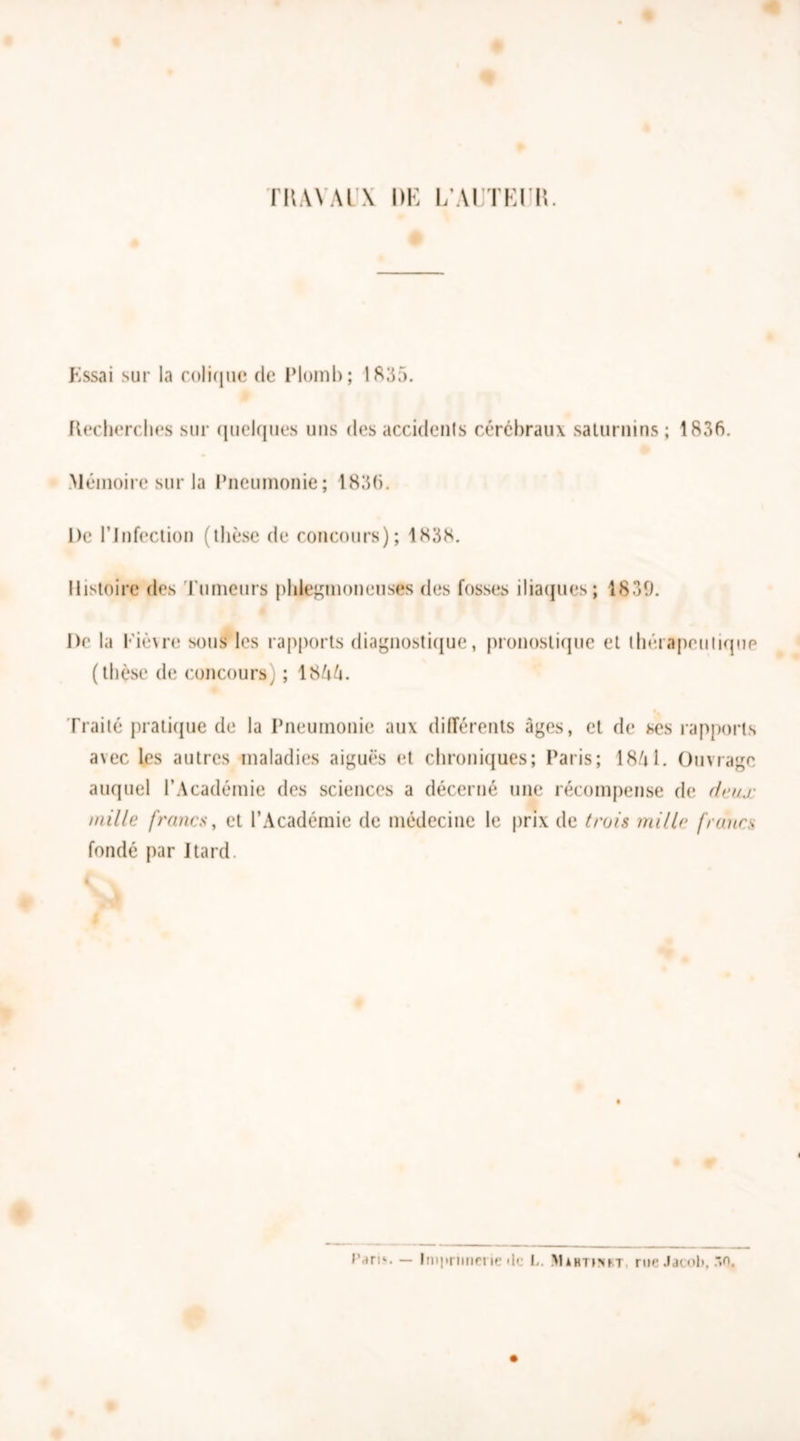 FRAYAI \ DK l/ATTEIR. Essai sur la colique de Plomb; 1835. Recherches sur quelques uns des accidents cérébraux saturnins; 1836. Mémoire sur la Pneumonie; 1836. l)e l’Infection (thèse de concours); 1838. Histoire des rumeurs phlegmoneuses des fosses iliaques; 1839. De la Kiè\re sous les rapports diagnostique, pronostique et thérapeutique (thèse de concours) ; 1855. Traité pratique de la Pneumonie aux différents âges, et de ses rapports a\ec les autres maladies aiguës et chroniques; Paris; 18/il. Ouvrage auquel l’Académie des sciences a décerné une récompense de deux mille francs, et l’Académie de médecine le prix de trois mille francs fondé par J tard.