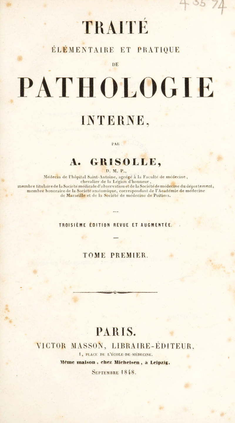 ÉLÉMENTAIRE ET PRATIQUE DE PATHOLOGIE INTERNE, PAG A. GRISOLLE, D. M. P., Médecin de l’hôpital Saint-Antoine, agrégé’ à la Faculté de médecine, chevalier de la Légion d’honneur, membre titulairede la Société médicale d’observation et de la Sociétédemedecine du depai tement. membre honorair e de la Société anatomique, correspondant de l’Académie de médecine de Marseille et de la Société de médecine de Poitiers. TROISIÈME ÉDITION REVUE ET AUGMENTÉE, TOME PREMIER PARIS. VICTOR MASSON, LIBRAIRE-ÉDITEUR, 1 , PLACE DE L’ÉCOLE-DE-MÉDECIINE. llëme maison . chez IVIiclieisen , à Leipzig. Septembre 1848.