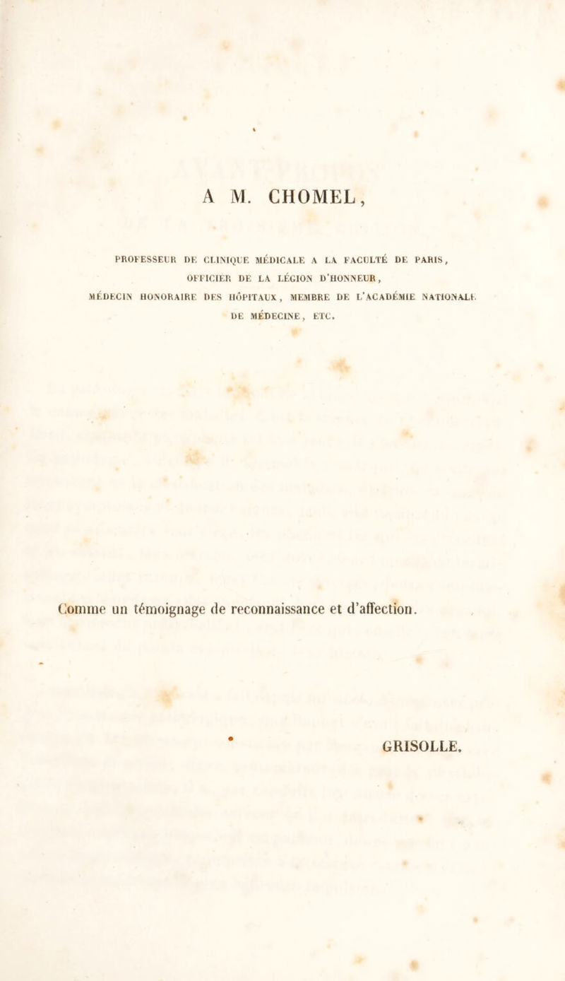 PROFESSEUR DE CLINIQUE MÉDICALE A LA FACULTÉ DE PARIS, OFFICIER DE LA LÉGION D’HONNEUR, MÉDECIN HONORAIRE DF.S HÔPITAUX, MEMBRE DE L’ACADÉMIE NATIONALE DE MÉDECINE, ETC. Comme un témoignage de reconnaissance et d’affection. GRISOLLE