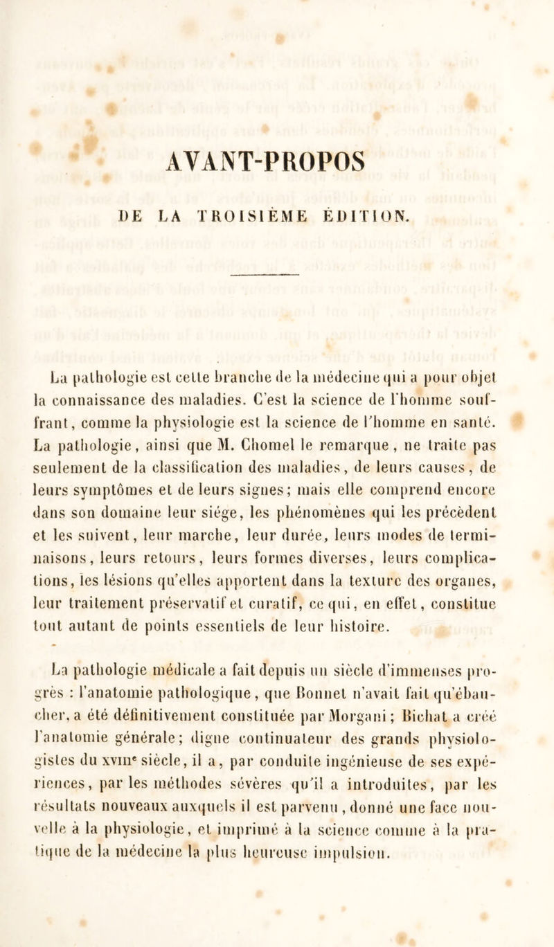 AVANT-PROPOS DE LA TROISIÈME ÉDITION. La pathologie est cette branche de la médecine qui a pour objet la connaissance des maladies. C’est la science de l'homme sout- irant, comme la physiologie est la science de l'homme en santé. La pathologie, ainsi que M. Chomel le remarque, ne traite pas seulement de la classification des maladies, de leurs causes, de leurs symptômes et de leurs signes; mais elle comprend encore dans son domaine leur siège, les phénomènes qui les précèdent et les suivent, leur marche, leur durée, leurs modes de termi- naisons, leurs retours, leurs formes diverses, leurs complica- tions, les lésions qu’elles apportent dans la texture des organes, leur traitement préservatif et curatif, ce qui, en effet, constitue tout autant de points essentiels de leur histoire. La pathologie médicale a fait depuis un siècle d’immenses pro- grès : l’anatomie pathologique, que Bonnet n’avait fait qu’ébau- cher, a été définitivement constituée par Morgani; Bichat a créé l’anatomie générale ; digne continuateur des grands physiolo- gistes du xvme siècle, il a, par conduite ingénieuse de ses expé- riences, par les méthodes sévères qu’il a introduites, par les résultats nouveaux auxquels il est parvenu , donné une face nou- velle à la physiologie, et imprimé à la science comme à la pra- tique de la médecine la plus heureuse impulsion.