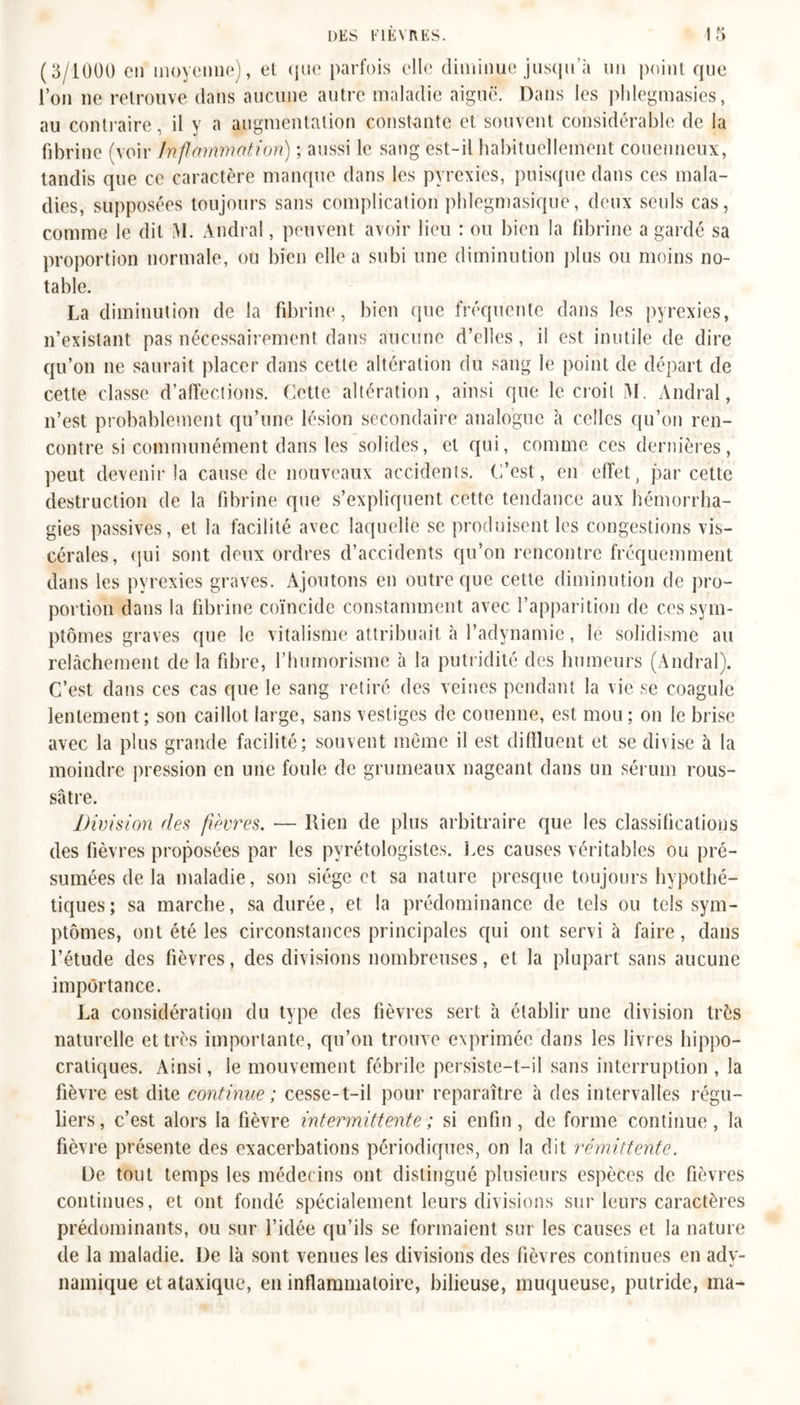 (3/1000 en moyenne), et que parfois elle diminue jusqu’à un point que l’on ne retrouve dans aucune autre maladie aiguë. Dans les phlegmasies, au contraire, il y a augmentation constante et souvent considérable de la fibrine (voir Inflammation) ; aussi le sang est-il habituellement couenneux, tandis que ce caractère manque dans les pyrexies, puisque dans ces mala- dies, supposées toujours sans complication phlegmasiquë, deux seuls cas, comme le dit \I. Andral, peuvent avoir lieu : ou bien la fibrine a gardé sa proportion normale, ou bien elle a subi une diminution plus ou moins no- table. La diminution de la fibrine, bien que fréquente dans les pyrexies, n’existant pas nécessairement dans aucune d’elles, il est inutile de dire qu’on 11e saurait placer dans cette altération du sang le point de départ de cette classe d’affections. Cette altération, ainsi que le croit M. Andral, n’est probablement qu’une lésion secondaire analogue à celles qu’on ren- contre si communément dans les solides, et qui, comme ces dernières, peut devenir la cause de nouveaux accidents. C’est, en effet, par cette destruction de la fibrine que s’expliquent cette tendance aux hémorrha- gies passives, et la facilité avec laquelle se produisent les congestions vis- cérales, qui sont deux ordres d’accidents qu’on rencontre fréquemment dans les pyrexies graves. Ajoutons en outre que cette diminution de pro- portion dans la fibrine coïncide constamment avec l’apparition de ces sym- ptômes graves que le vitalisme attribuait à l’adynamie, le solidisme au relâchement de la fibre, l’humorisme à la putridité des humeurs (Andral). C’est dans ces cas que le sang retiré des veines pendant la vie se coagule lentement; son caillot large, sans vestiges de couenne, est mou ; 011 le brise avec la plus grande facilité; souvent même il est diffluent et se divise à la moindre pression en une foule de grumeaux nageant dans un sérum rous- sâtre. Division des fièvres. — ltien de plus arbitraire que les classifications des fièvres proposées par les pyrétologistes. Les causes véritables ou pré- sumées de la maladie, son siège et sa nature presque toujours hypothé- tiques; sa marche, sa durée, et la prédominance de tels ou tels sym- ptômes, ont été les circonstances principales qui ont servi à faire, dans l’étude des fièvres, des divisions nombreuses, et la plupart sans aucune importance. La considération du type des fièvres sert à établir une division très naturelle et très importante, qu’on trouve exprimée dans les livres hippo- cratiques. Ainsi, le mouvement fébrile persiste-t-il sans interruption, la fièvre est dite continue ; cesse-t-il pour reparaître à des intervalles régu- liers, c’est alors la fièvre intermittente ; si enfin, de forme continue, la fièvre présente des exacerbations périodiques, on la dit rémittente. De tout temps les médecins ont distingué plusieurs espèces de fièvres continues, et ont fondé spécialement leurs divisions sur leurs caractères prédominants, ou sur l’idée qu’ils se formaient sur les causes et la nature de la maladie. De là sont venues les divisions des fièvres continues en ady- namique et ataxique, en inflammatoire, bilieuse, muqueuse, putride, ma-