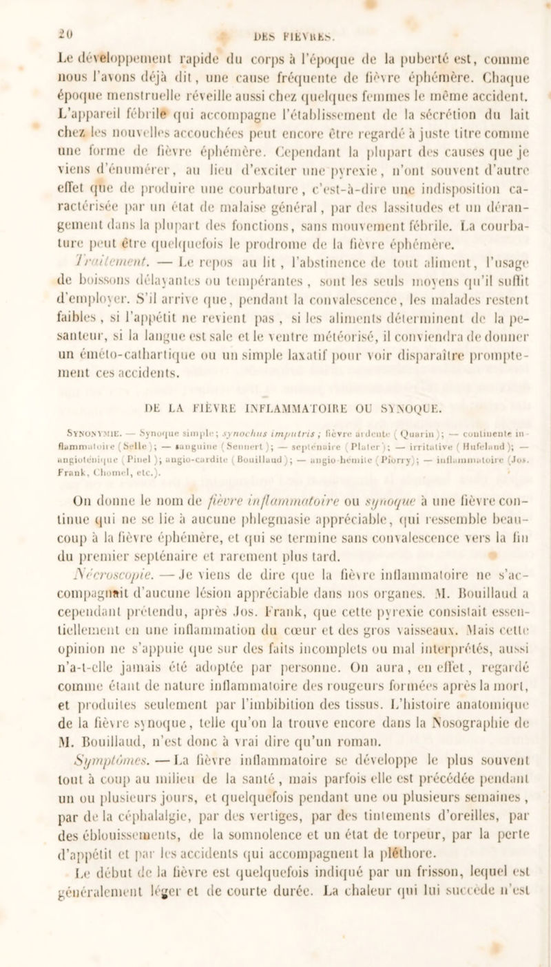 tO DES FIÈVRES. Le développement rapide du corj&gt;s à l'époque de la puberté est, comme nous l’avons déjà dit, une cause fréquente de lièvre éphémère. Chaque époque menstruelle réveille aussi chez quelques femmes le même accident. L’appareil fébrile qui accompagne l’établissement de la sécrétion du lait chez tes nouvelles accouchées peut encore être regardé à juste litre comme une forme de lièvre éphémère. Cependant la plupart des causes que je viens d’énumérer, au lieu d’exciter une pyrexie, n’ont souvent d’autre effet que de produire une courbature, c’est-à-dire une indisposition ca- ractérisée par un état de malaise général, par des lassitudes et un déran- gement dans la plupart des fonctions, sans mouvement fébrile. La courba- ture peut être quelquefois le prodrome de la lièvre éphémère. 7/‘alternent. — Le repos au lit , l’abstinence de tout aliment, l’usage de boissons délavantes ou tempérantes, sont les seuls moyens qu’il suffit d’employer. S’il arrive que, pendant la convalescence, les malades restent faibles , si l’appétit ne revient pas , si les aliments déterminent de la pe- santeur, si la langue est sale et le ventre météorisé, il conviendra de donner un éméto-catharlique ou un simple laxatif pour voir disparaître prompte- ment ces accidents. DE LA FIÈVRE INFLAMMATOIRE OU SVNOQIE. Synom mu:. — Synuquc simple; synoclnts impntris ; lièvre ardente Quanti); — cuulmente i» fiumni.itoite (Selle); — sanguine (Sennert ); — septénaire (Pluter ; — irritative ( Hufelund); — ungiuteniqiie v Pinel ); augio-curdite (Bouilluud); — augio hemilc (Piorry); — iiiilainmaloire Jo&gt;. Frank, Chôme!, etc.). Un donne le nom de fièvre inflammatoire ou synoque à une lièvre con- tinue qui ne se lie à aucune phlegmasie appréciable, qui ressemble beau- coup à la fièvre éphémère, et qui se termine sans convalescence vers la lin du premier septénaire et rarement plus tard. JSécruscopie.—Je viens de dire que la fièvre inflammatoire ne s’ac- compagimit d’aucune lésion appréciable dans nos organes. &gt;1. Bouillaud a cependant prétendu, après Jos. Frank, que cette pyrexie consistait essen- tiellement en une inflammation du cœur et des gros vaisseaux. Mais celle opinion ne s’appuie que sur des faits incomplets ou mal interprétés, aussi n’a-t-elle jamais été adoptée par personne. On aura, en effet, regardé comme étant de nature inflammatoire des rougeurs formées après la mort, et produites seulement par l’imbibition des tissus. L’histoire anatomique de la fièvre synoque, telle qu’on la trouve encore dans la Nosographie de M. Bouillaud, n’est donc à vrai dire qu’un roman. Symptômes.—La fièvre inflammatoire se développe le plus souvent tout à coup au milieu de la santé, mais parfois elle est précédée pendant un ou plusieurs jours, et quelquefois pendant une ou plusieurs semaines , par de la céphalalgie, par des vertiges, par des tintements d’oreilles, par des éblouissements, de la somnolence et un état de torpeur, par la perte d’appétit et par les accidents qui accompagnent la pléthore. Le début de la fièvre est quelquefois indiqué par un frisson, lequel est généralement léger et de courte durée. La chaleur qui lui succédé n’est