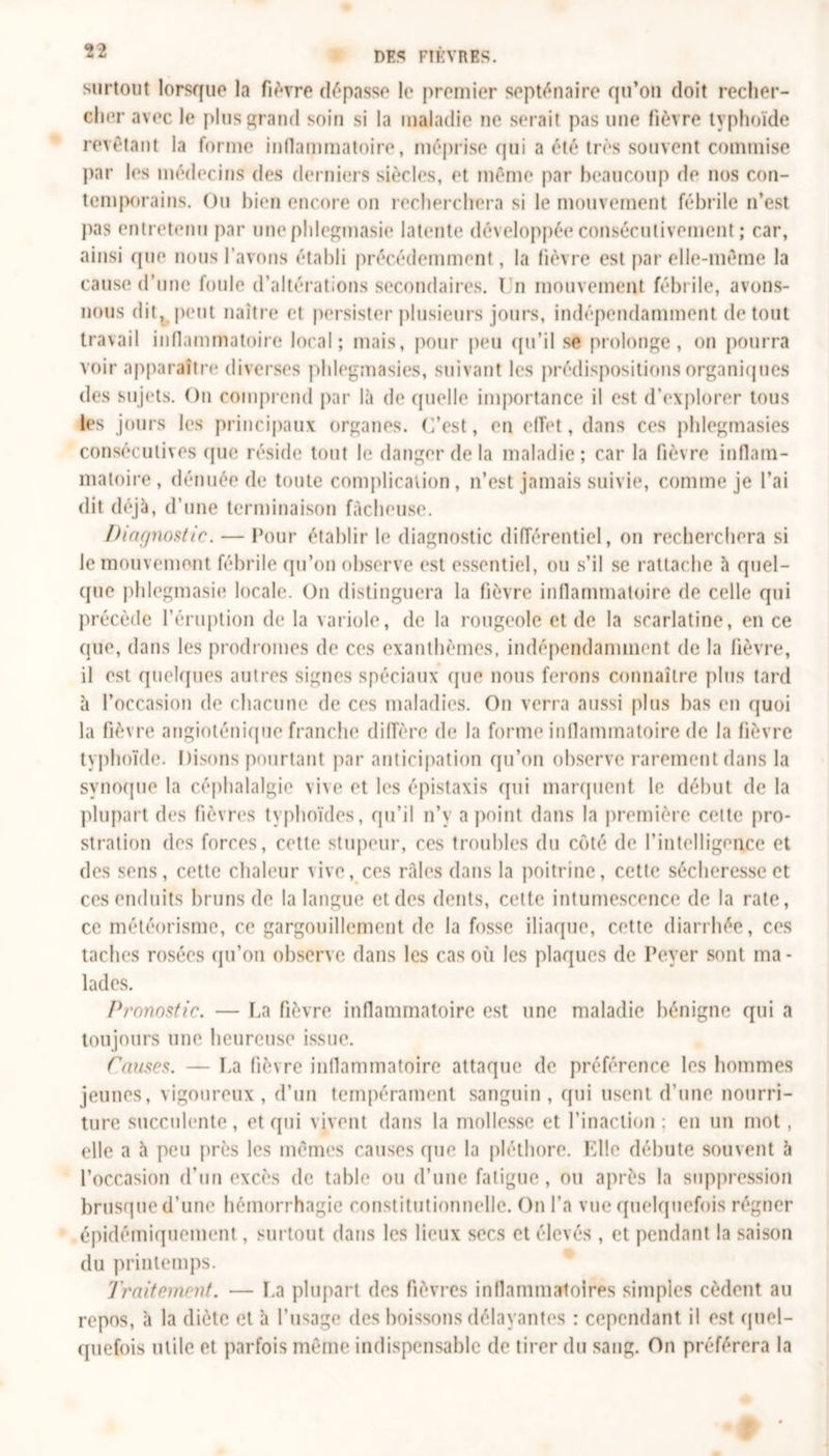 surtout lorsque la fièvre dépasse le premier septénaire qu’on doit recher- cher avec le plus grand soin si la maladie ne serait pas une fièvre typhoïde revêtant la forme inflammatoire, méprise qui a été très souvent commise par les médecins des derniers siècles, et même par beaucoup de nos con- temporains. Ou bien encore on recherchera si le mouvement fébrile n’est pas entretenu par une pldegmasie latente développée consécutivement ; car, ainsi que nous l'avons établi précédemment, la fièvre est par elle-même la cause d’une foule d’altérations secondaires. I n mouvement fébrile, avons- nous dit, peut naître et persister plusieurs jours, indépendamment de tout travail inflammatoire local; mais, pour peu qu’il se prolonge, on pourra voir apparaître diverses phlegmasies, suivant les prédispositions organiques des sujets. On comprend par là de quelle importance il est d’explorer tous les jours les principaux organes. C’est, en effet, dans ces phlegmasies consécutives que réside tout le danger de la maladie; car la fièvre inflam- matoire, dénuée de toute complication, n’est jamais suivie, comme je l’ai dit déjà, d’une terminaison fâcheuse. Diagnostic. — Pour établir le diagnostic différentiel, on recherchera si le mouvement fébrile qu’on observe est essentiel, ou s’il se rattache à quel- que phlegmasie locale. On distinguera la fièvre inflammatoire de celle qui précède l’éruption de la variole, de la rougeole et de la scarlatine, en ce que, dans les prodromes de ces exanthèmes, indépendamment de la fièvre, il est quelques autres signes spéciaux que nous ferons connaître plus tard à l’occasion de chacune de ces maladies. On verra aussi plus bas en quoi la fièvre angioténique franche diffère de la forme inflammatoire de la fièvre typhoïde. Disons pourtant par anticipation qu’on observe rarement dans la synoque la céphalalgie vive et les épistaxis qui marquent le début de la plupart des fièvres typhoïdes, qu’il n’y a point dans la première cette pro- stration des forces, cette stupeur, ces troubles du côté de l'intelligence et des sens, cette chaleur \ive, ces râles dans la poitrine, cette sécheresse et ces enduits bruns de la langue et des dents, celte intumescence de la rate, ce météorisme, ce gargouillement de la fosse iliaque, cotte diarrhée, ces taches rosées qu’on observe dans les cas où les plaques de Peyer sont ma - lades. Pronostic. — La fièvre inflammatoire est une maladie bénigne qui a toujours une heureuse issue. Canses. — La fièvre inflammatoire attaque de préférence les hommes jeunes, vigoureux, d’un tempérament sanguin, qui usent d’une nourri- ture succulente, et qui vivent dans la mollesse et l’inaction : en un mot, elle a à peu près les mêmes causes que la pléthore. Elle débute souvent 5 l’occasion d’un excès de table ou d’une fatigue, ou après la suppression brusque d’une hémorrhagie constitutionnelle. On l’a vue quelquefois régner épidémiquement, surtout dans les lieux secs et élevés , et pendant la saison du printemps. Traitement. — La plupart des fièvres inflammatoires simples cèdent au repos, à la diète et à l’usage des boissons délayantes : cependant il est quel- quefois utile et parfois même indispensable de tirer du sang. On préférera la