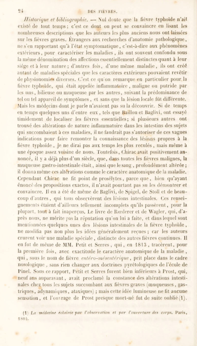 DES FIE Ml ES. *14 Historique et bibliographie. .— Nul doute (pu* la fièvre typhoïde n’ait existé de tout temps; c’est ce dont on peut se convaincre en lisant les nombreuses descriptions (jue les auteurs les plus anciens nous ont laissées sur les lièvres graves. Étrangers aux recherches d’anatomie pathologique, ne s’en rapportant qu’à l’état symptomatique, c’est-à-dire aux phénomènes extérieurs, pour caractériser les maladies , ils ont souvent confondu sous la même dénomination des affections essentiellement distinctes quant à leur siège et à leur nature ; d’autres fois, d’une même maladie, ils ont créé autant de maladies spéciales que les caractères extérieurs pouvaient revêtir de physionomies diverses, (/est ce qu’on remarque en particulier pour, la lièvre typhoïde, qui était appelée inflammatoire , maligne ou putride par les uns, bilieuse ou muqueuse par les autres, suivant la prédominance de tel ou tel appareil de symptômes, et sans (pie la lésion locale fut différente. Mais les médecins dont je parle n’avaient pas su la découvrir. Si de temps en temps quelques uns d’entre eux , tels (pie Baillou et Baglivi, ont essayé timidement de localiser les fièvres essentielles; si plusieurs autres ont trouvé des altérations de nature inflammatoire dans les intestins des sujets qui succombaient à ces maladies, il ne faudrait pas s’autoriser de ces vagues indications pour faire remonter la connaissance des lésions propres à la fièvre typhoïde , je ne dirai pas aux temps les plus reculés , mais même à une époque assez voisine de nous. Toutefois, Chirac avait positivement an- noncé, il y a déjà plus d’un siècle, que, dans toutes les fièvres malignes, la muqueuse gastro-intestinale était, ainsi que le sang , profondément altérée ; il donna même ces altérations comme le caractère anatomique de la maladie. Cependant Chirac ne fit point de prosélytes, parce que, bien qu’ayant énoncé des propositions exactes, il n’avait pourtant pas su les démontrer et convaincre, il en a été de même de Baglivi, de Spigel, de Stoll et de beau- coup d’autres , qui tous observèrent des lésions intestinales. Ces rensei- gnements étaient d’ailleurs tellement incomplets qu’ils passèrent, pour la plupart, tout à fait inaperçus. Le livre de Kœderer et de ’Wagler, qui, d’a- près nous, ne mérite pas la réputation qu’on lui a faite, et dans lequel sont mentionnées quelques unes des lésions intestinales de la fièvre typhoïde, ne modifia pas non plus les idées généralement reçues ; car les auteurs crurent voir une maladie spéciale , distincte des autres fiè\ res continues. 11 en fut de même de MM. Petit et Serres , qui, en 1813 , tracèrent, pour la première fois, avec exactitude le caractère anatomique de la maladie , qui , sous le nom de fièvre entéro-rnésentérique, prit place dans le cadre nosologique , sans rien changer aux doctrines pyrétologiques de l’école de Pinel. Sous ce rapport, Petit et Serres furent bien inférieurs à Prost, qui, neuf ans auparavant, avait proclamé la constance des altérations intesti- nales chez tous les sujets succombant aux fièvres graves (muqueuses, gas- triques, adynamiques, ataxiques) ; mais cette idée lumineuse ne lit aucune sensation, et l’oinrage de Prost presque mort-né fut de suite oublié (T). (1 1j(i médecine éclairée par l'observation et par /’ouverture des corps. Paris, 4 KO !\.