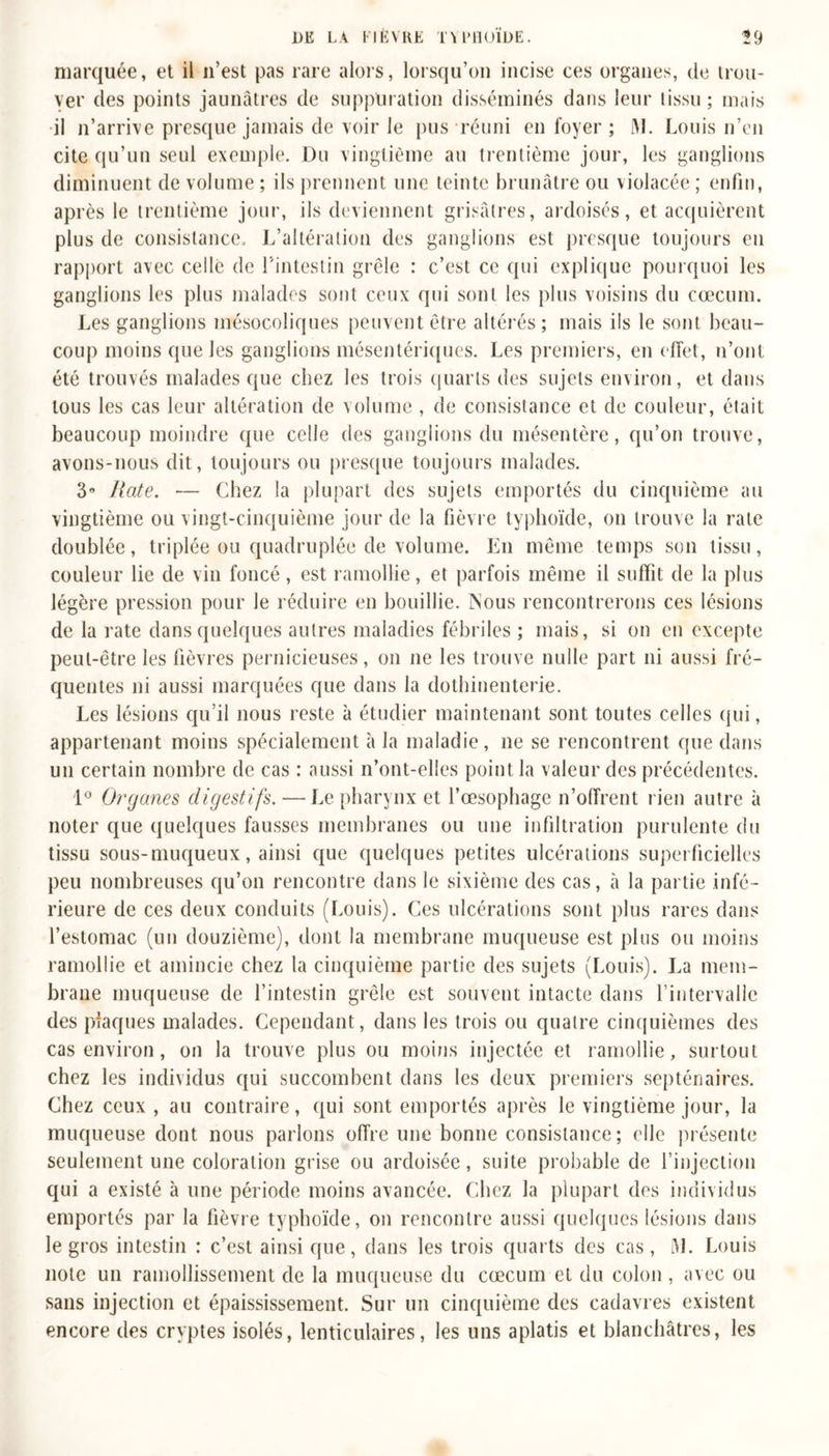 marquée, et il n’est pas rare alors, lorsqu’on incise ces organes, de trou- ver des points jaunâtres de suppuration disséminés dans leur tissu; mais il n’arrive presque jamais de voir le pus réuni en foyer ; i\L Louis n’en cite qu’un seul exemple. Du vingtième au trentième jour, les ganglions diminuent de volume ; ils prennent une teinte brunâtre ou violacée ; enfin, après le trentième jour, ils deviennent grisâtres, ardoisés, et acquièrent plus de consistance. L’altération des ganglions est presque toujours en rapport avec celle de L'intestin grêle : c’est ce qui explique pourquoi les ganglions les plus malades sont ceux qui sont les plus voisins du cæcum. Les ganglions mésocoliques peuvent être altérés ; mais ils le sont beau- coup moins que les ganglions mésentériques. Les premiers, en effet, n’ont été trouvés malades que chez les trois quarts des sujets environ, et dans tous les cas leur altération de volume , de consistance et de couleur, était beaucoup moindre que celle des ganglions du mésentère, qu’on trouve, avons-nous dit, toujours ou presque toujours malades. 3n Rate. — Chez la plupart des sujets emportés du cinquième au vingtième ou vingt-cinquième jour de la fièvre typhoïde, on trouve la rate doublée, triplée ou quadruplée de volume. En même temps son tissu, couleur lie de vin foncé, est ramollie, et parfois même il suffit de la plus légère pression pour le réduire en bouillie. Nous rencontrerons ces lésions de la rate dans quelques autres maladies fébriles ; mais, si on en excepte peut-être les fièvres pernicieuses, on ne les trouve nulle part ni aussi fré- quentes ni aussi marquées que dans la dothinenterie. Les lésions qu’il nous reste à étudier maintenant sont toutes celles qui, appartenant moins spécialement à la maladie, ne se rencontrent que dans un certain nombre de cas : aussi n’ont-elles point la valeur des précédentes. 1° Organes digestifs. —Le pharynx et l’œsophage n’offrent rien autre à noter que quelques fausses membranes ou une infiltration purulente du tissu sous-muqueux, ainsi que quelques petites ulcérations superficielles peu nombreuses qu’on rencontre dans le sixième des cas, à la partie infé- rieure de ces deux conduits (Louis). Ces ulcérations sont plus rares dans l’estomac (un douzième), dont la membrane muqueuse est plus ou moins ramollie et amincie chez la cinquième partie des sujets (Louis). La mem- brane muqueuse de l’intestin grêle est souvent intacte dans l’intervalle des plaques malades. Cependant, dans les trois ou quatre cinquièmes des cas environ, on la trouve plus ou moins injectée et ramollie, surtout chez les individus qui succombent dans les deux premiers septénaires. Chez ceux , au contraire, qui sont emportés après le vingtième jour, la muqueuse dont nous parlons offre une bonne consistance ; elle présente seulement une coloration grise ou ardoisée, suite probable de l’injection qui a existé à une période moins avancée. Chez la plupart des individus emportés par la fièvre typhoïde, on rencontre aussi quelques lésions dans le gros intestin : c’est ainsi que, dans les trois quarts des cas, i\l. Louis note un ramollissement de la muqueuse du cæcum et du colon , avec ou sans injection et épaississement. Sur un cinquième des cadavres existent encore des cryptes isolés, lenticulaires, les uns aplatis et blanchâtres, les