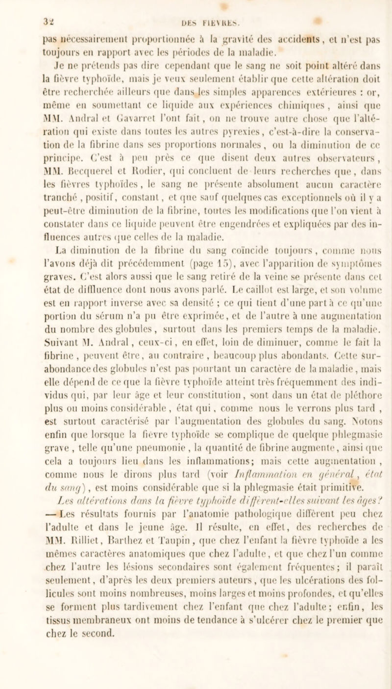 pas nécessairement proportionnée à la gravité des accidents, et n’est pas toujours en rapport avec les périodes de la maladie. Je ne prétends pas dire cependant que le sang ne soit point altéré dans la fièvre typhoïde, mais je veux seulement établir que cette altération doit être recherchée ailleurs que dans les simples apparences extérieures : or, même en soumettant ce liquide aux expériences chimiques , ainsi que MM. Amiral et Gavarret l’ont fait, on ne trouve autre chose que l’alté- ration qui existe dans toutes les autres pyrexies, c’est-à-dire la conserva- tion de la fibrine dans ses proportions normales, ou la diminution de ce principe. C’est à peu près ce que disent deux autres observateurs, MM. Becquerel et Itodier, qui concluent de leurs recherches que, dans les fièvres typhoïdes, le sang ne présente absolument aucun caractère tranché , positif, constant, et que sauf quelques cas exceptionnels où il y a peut-être diminution de la fibrine, toutes les modifications (pie l’on vient à constater dans ce liquide peuvent être engendrées et expliquées par des in- fluences autres &lt;pie celles de la maladie. La diminution de la fibrine du sang coïncide toujours , comme nous l’avons déjà dit précédemment (page 15), avec' l’apparition de symptômes graves. C’est alors aussi que le sang retiré de la veine se présente dans cet état de diffluence dont nous avons parlé. Le caillot est large, et son volume est en rapport inverse avec sa densité ; ce (pii tient d’une parta ce qu’une portion du sérum n’a pu être exprimée, et de l’autre à une augmentation du nombre des globules, surtout dans les premiers temps de la maladie. Suivant M. Amiral , ceux-ci, en effet, loin de diminuer, comme le fait la fibrine, peuvent être, au contraire, beaucoup plus abondants. Cette Sur- abondance des globules n’est pas pourtant un caractère de la maladie, mais elle dépend de ce que la fièvre typhoïde atteint très fréquemment des indi- vidus (pii, par leur âge et leur constitution, sont dans un état de pléthore plus ou moins considérable, état qui, comme nous le verrons plus tard , est surtout caractérisé par l'augmentation des globules du sang. Notons enfin que lorsque la fièvre typhoïde se complique de quelque phlegmasic grave , telle qu’une pneumonie , la quantité de fibrine augmente, ainsi que cela a toujours lieu dans les inflammations; mais cette augmentation , comme nous le dirons plus tard (voir Inflammation en gênerai, état du sang), est moins considérable que si la phlcgmasie était primitive. Les alterations dans la fi ivre typhoïde diffi rentre lies suivant les âges.' — Les résultats fournis par l’anatomie pathologique différent peu chez l’adulte et dans le jeune âge. Il résulte, en effet, des recherches de MM. Rilliet, Barthez et Tatipin , que chez l’enfant la fièvre typhoïde a les mêmes caractères anatomiques que chez l’adulte, et que chez l’un comme chez l’autre les lésions secondaires sont également fréquentes; il paraît seulement, d’après les deux premiers auteurs, (pie les ulcérations des fol- licules sont moins nombreuses, moins larges et moins profondes, et qu’elles se forment plus tardivement chez l’enfant (pie chez l’adulte; enfin, les tissus membraneux ont moins de tendance à s’ulcérer chez le premier (pie chez le second.