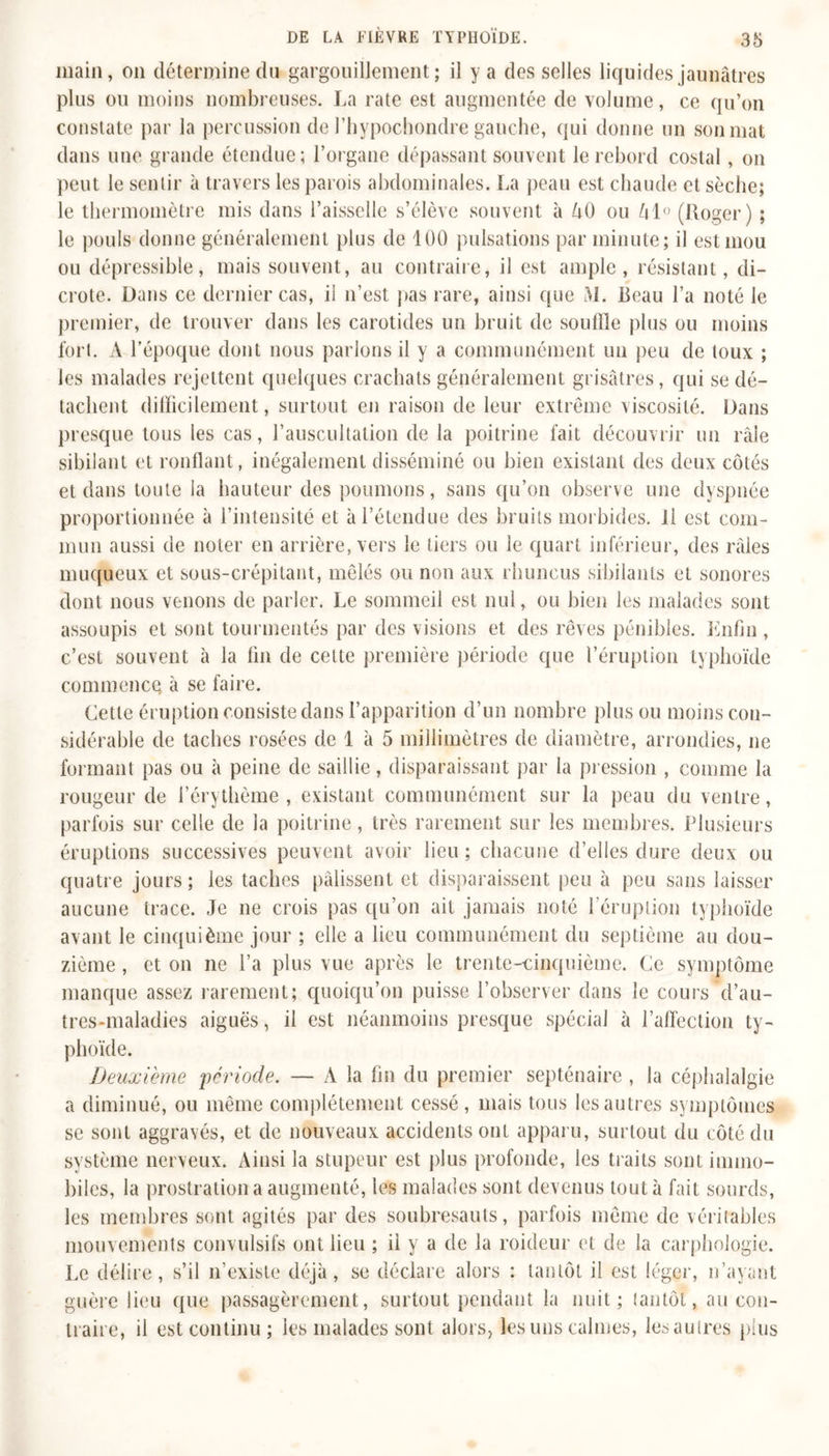 main, on détermine du gargouillement; il y a des selles liquides jaunâtres plus ou moins nombreuses. La rate est augmentée de volume, ce qu’on constate par la percussion de l’hypochondre gauche, qui donne un son mat dans une grande étendue; l’organe dépassant souvent le rebord costal, on peut le sentir à travers les parois abdominales. La peau est chaude et sèche; le thermomètre mis dans l’aisselle s’élève souvent à ôO ou k\° (Roger) ; le pouls donne généralement plus de 100 pulsations par minute; il est mou ou dépressible, mais souvent, au contraire, il est ample, résistant, di- crote. Dans ce dernier cas, il n’est pas rare, ainsi que M. Reau l’a noté le premier, de trouver dans les carotides un bruit de souille plus ou moins fort. À l’époque dont nous parlons il y a communément un peu de toux ; les malades rejettent quelques crachats généralement grisâtres, qui se dé- tachent difficilement, surtout en raison de leur extrême viscosité. Dans presque tous les cas, l’auscultation de la poitrine fait découvrir un râle sibilant et ronflant, inégalement disséminé ou bien existant des deux côtés et dans toute la hauteur des poumons, sans qu’on observe une dyspnée proportionnée à l’intensité et à l’étendue des bruits morbides. Il est com- mun aussi de noter en arrière, vers le tiers ou le quart inférieur, des râles muqueux et sous-crépitant, mêlés ou non aux rhuncus sibilants et sonores dont nous venons de parler. Le sommeil est nul, ou bien les malades sont assoupis et sont tourmentés par des visions et des rêves pénibles. Enfin , c’est souvent à la fin de cette première période que l’éruption typhoïde commence à se faire. Cette éruption consiste dans l’apparition d’un nombre plus ou moins con- sidérable de taches rosées de 1 à 5 millimètres de diamètre, arrondies, ne formant pas ou à peine de saillie, disparaissant par la pression , comme la rougeur de l’érythème, existant communément sur la peau du ventre, parfois sur celle de la poitrine, très rarement sur les membres. Plusieurs éruptions successives peuvent avoir lieu; chacune d’elles dure deux ou quatre jours ; les taches pâlissent et disparaissent peu à peu sans laisser aucune trace. Je ne crois pas qu’on ait jamais noté l’éruption typhoïde avant le cinquième jour ; elle a lieu communément du septième au dou- zième , et on ne l’a plus vue après le trente-cinquième. Ce symptôme manque assez rarement; quoiqu’on puisse l’observer dans le cours d’au- tres-maladies aiguës, il est néanmoins presque spécial à l’affection ty- phoïde. Deuxième ‘période. — A la fin du premier septénaire, la céphalalgie a diminué, ou même complètement cessé, mais tous les autres symptômes se sont aggravés, et de nouveaux accidents ont apparu, surtout du côté du système nerveux. Ainsi la stupeur est plus profonde, les traits sont immo- biles, la prostration a augmenté, les malades sont devenus tout à fait sourds, les membres sont agités par des soubresauts, parfois même de véritables mouvements convulsifs ont lieu ; il y a de la roideur et de la carphologie. Le délire, s’il n’existe déjà, se déclare alors : tantôt il est léger, n’ayant guère lieu que passagèrement, surtout pendant la nuit; tantôt &gt; au con- traire, il est continu ; les malades sont alors, les uns calmes, lesaulres plus