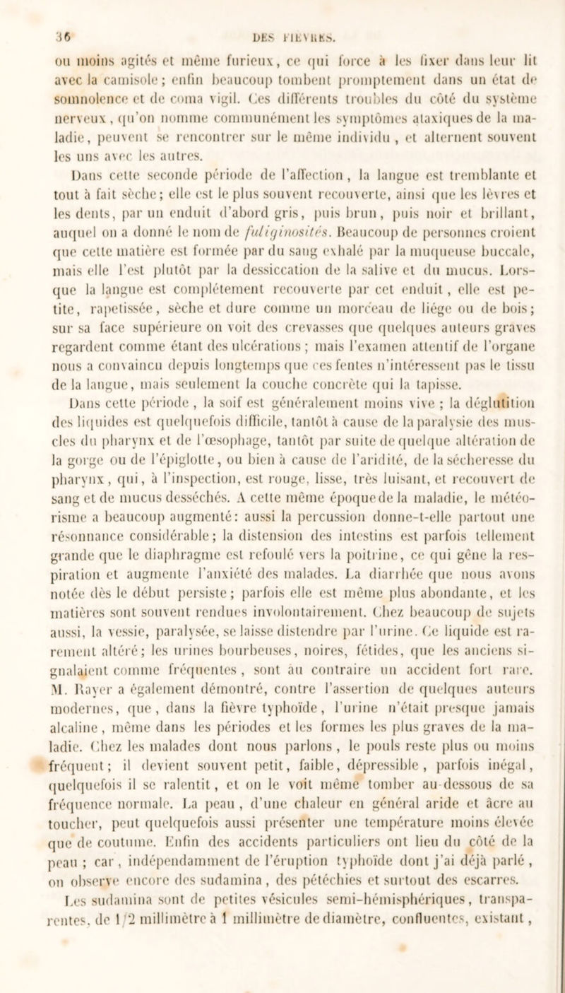 ou moins agités et même furieux, ce qui force à les fixer clans leur lit avec la camisole; enfin beaucoup tombent promptement clans un état de somnolence et de coma vigil. Ces différents troubles du côté du système nerveux, qu'on nomme communément les symptômes ataxiques de la ma- ladie, peuvent se rencontrer sur le même individu , et alternent souvent les uns avec les autres. Dans cette seconde période de l’affection, la langue est tremblante et tout à fait sèche; elle est le plus souvent recouverte, ainsi que les lè\res et les dents, par un enduit d’abord gris, puis brun, puis noir et brillant, auquel on a donné le nom de fuliginosités. Beaucoup de personnes croient cpie cette matière est formée par du sang exhalé par la muqueuse buccale, mais elle l’est plutôt par la dessiccation de la salive et du mucus. Lors- que la langue est complètement recouverte par cet enduit, elle est pe- tite, rapetissée, sèche et dure comme un morceau de liège ou de bois; sur sa face supérieure on voit des crevasses que quelques auteurs graves regardent comme étant des ulcérations ; mais l’examen attentif de l’organe nous a convaincu depuis longtemps (pic ces fentes n’intéressent pas le tissu de la langue, mais seulement la couche concrète qui la tapisse. Dans cette période , la soif est généralement moins vive ; la déglutition des liquides est quelquefois difficile, tantôt à cause de la paralysie des mus- cles du pharynx et de l’œsophage, tantôt par suite de quelque altération de la gorge ou de l’épiglotte, ou bien à cause de l’aridité, de la sécheresse du pharynx, qui, à l’inspection, est rouge, lisse, très luisant, et recouvert de sang et de mucus desséchés. A cette même époquedela maladie, le météo- risme a beaucoup augmenté: aussi la percussion donne-t-elle partout une résonnance considérable; la distension des intestins est parfois tellement grande que le diaphragme est refoulé vers la poitrine, ce qui gêne la res- piration et augmente l’anxiété des malades. La diarrhée que nous avons notée dès le début persiste; parfois elle est même plus abondante, et les matières sont souvent rendues involontairement. Chez beaucoup de sujets aussi, la vessie, paralysée, se laisse distendre par l’urine. Ce liquide est ra- rement altéré; les urines bourbeuses, noires, fétides, que les anciens si- gnalaient comme fréquentes , sont au contraire un accident fort rare. M. Rayer a également démontré, contre l’assertion de quelques auteurs modernes, (pie , dans la fièvre typhoïde, l’urine n’était presque jamais alcaline, même dans les périodes et les formes les plus graves de la ma- ladie. Chez les malades dont nous parlons, le pouls reste plus ou moins fréquent; il devient souvent petit, faible, dépressible , parfois inégal, quelquefois il se ralentit, et on le voit même tomber au-dessous de sa fréquence normale. La peau , d’une chaleur en général aride et âcre au toucher, peut quelquefois aussi présenter une température moins élevée que de coutume. Enfin des accidents particuliers ont lieu du côté de la peau ; car, indépendamment de l’éruption typhoïde dont j’ai déjà parlé, on observe encore des sudamina, des pétéchies et surtout des escarres. Les sudamina sont de petites vésicules semi-hémisphériques, transpa- rentes, do 1 2 millimètre à 1 millimètre de diamètre, confluentes, existant,