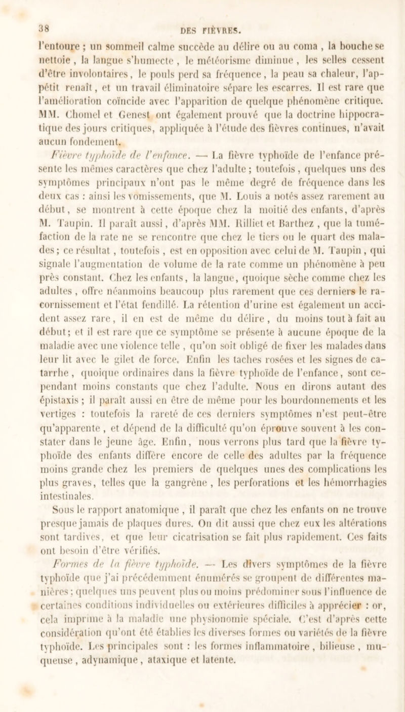 l’entoure ; un sommeil calme succède au délire ou au coma , la bouche se nettoie , la langue s’humecte , le météorisme diminue , les selles cessent d’être involontaires, le pouls perd sa fréquence, la peau sa chaleur, l’ap- pétit renaît, et un travail éliminatoire sépare les escarres. Il est rare (pie l’amélioration coïncide avec l’apparition de quelque phénomène critique. MM. Chomel et Genest ont également prouvé que la doctrine hippocra- tique des jours critiques, appliquée à l’étude des lièvres continues, 11’avait aucun fondement. Fièvre typhoïde de l'enfance. — La fièvre typhoïde de l’enfance pré- sente les memes caractères (pie chez l’adulte; toutefois, quelques uns des symptômes principaux n’ont pas le même degré de fréquence dans les deux cas : ainsi les vomissements, que M. Louis a notés assez rarement au début, se montrent à cette époque chez la moitié des enfants, d’après M. Taupin. fl paraît aussi, d’après MM. Killiet et Barthez , que la tumé- faction de la rate ne se rencontre (pie chez le tiers ou le quart des mala- des; ce résultat, toutefois , est en opposition avec celui de M. Taupin , qui signale l’augmentation de volume de la rate comme un phénomène à peu près constant. Liiez les enfants, la langue, quoique sèche comme chez les adultes , offre néanmoins beaucoup plus rarement (pie ces derniers le ra- cornissement et l’étal fendillé. La rétention d’urine est également un acci- dent assez rare, il en est de même du délire, du moins tout à fait au début; et il est rare (pie ce symptôme se présente à aucune époque de la maladie avec une violence telle , qu’on soit obligé de fixer les malades dans leur lit avec le gilet de force. Enfin les taches rosées et les signes de ca- tarrhe , quoique ordinaires dans la fièvre typhoïde de l’enfance, sont ce- pendant moins constants (pie chez l’adulte. Nous en dirons autant des épistaxis ; il paraît aussi en être de même pour les bourdonnements et les vertiges : toutefois la rareté de ces derniers symptômes n’est peut-être qu’apparente , et dépend de la difficulté qu’on éprouve souvent à les con- stater dans le jeune âge. Enfin, nous verrons plus tard que la fièvre ty- phoïde des enfants diffère encore de celle des adultes par la fréquence moins grande chez les premiers de quelques unes des complications les plus graves, telles que la gangrène , les perforations et les hémorrhagies intestinales. Sous le rapport anatomique , il paraît que chez les enfants on ne trouve presque jamais de plaques dures. On dit aussi que chez eux les altérations sont tardives, et (pie leur cicatrisation se fait plus rapidement. Ces faits ont besoin d’être vérifiés. Formes de la fièvre typhoïde. — Les divers symptômes de la fièvre typhoïde que j’ai précédemment énumérés se groupent de différentes ma- nières : quelques uns peuvent plus ou moins prédominer sous l'influence de certaines conditions individuelles ou extérieures difficiles à apprécier : or, cela imprime à la maladie une physionomie spéciale. C’est d’après cette considération qu’ont été établies les diverses formes ou variétés de la fièvre typhoïde. Les principales sont: les formes inflammatoire, bilieuse, mu- queuse , adynamique, ataxique et latente.