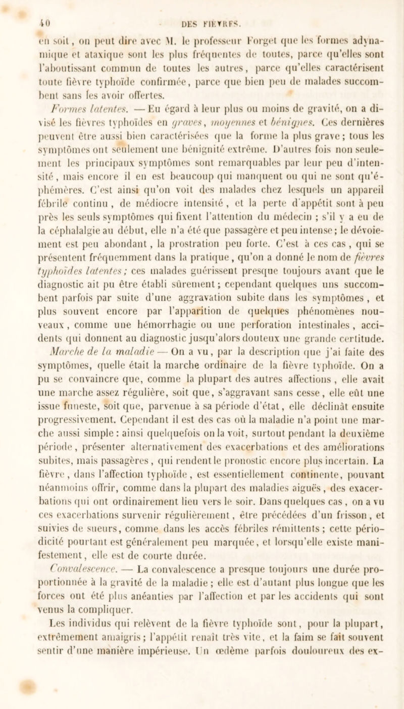 io dks kikvrfs. en soit, on peut dire avec M. le professeur l'orget (jue les formes adyna- mi(|ue et ataxique sont les plus fréquentes de toutes, parce qu’elles sont l’aboutissant commun de toutes les autres, parce qu’elles caractérisent toute fièvre typhoïde confirmée, parce que bien peu de malades succom- bent sans les avoir offertes. Formes Intentes. —Eu égard à leur plus ou moins de gravité, on a di- \isé les fièvres typhoïdes en graves, moyennes et bénigiies. Ces dernières peuvent être aussi bien caractérisées que la forme la plus grave; tous les symptômes ont seulement une bénignité extrême. D’autres fois non seule- ment les principaux symptômes sont remarquables par leur peu d’inten- sité, mais encore il en est beaucoup qui manquent ou qui ne sont qu’é- phémères. C’est ainsi qu’on voit des malades chez lesquels un appareil fébrile continu , de médiocre intensité, et la perte d’appétit sont à peu près les seuls symptômes qui fixent l’attention du médecin ; s’il y a eu de la céphalalgie au début, elle n’a été que passagère et peu intense; h* dévoie- ment est peu abondant , la prostration peu forte. C’est à ces cas , qui se présentent fréquemment dans la pratique , qu’on a donné le nom de fièvres typhoïdes latentes; ces malades guérissent presque toujours avant que le diagnostic ait pu être établi sûrement; cependant quelques uns succom- bent parfois par suite d’une aggravation subite dans les symptômes , et plus souvent encore par l’apparition de quelques phénomènes nou- veaux , comme une hémorrhagie ou une perforation intestinales , acci- dents qui donnent au diagnostic jusqu’alors douteux une grande certitude. Marche de la maladie — On a vu, par la description que j’ai faite des symptômes, quelle était la marche ordinaire de la fièvre typhoïde. On a pu se convaincre que, comme la plupart des autres affections , elle avait une marche assez régulière, soit que, s’aggravant sans cesse, elle eût une issue funeste, soit que, parvenue à sa période d’état, elle déclinât ensuite progressivement. Cependant il est des cas où la maladie n’a point une mar- che aussi simple: ainsi quelquefois onia voit, surtout pendant la deuxième période, présenter alternativement des exacerbations et des améliorations subites, mais passagères, qui rendent le pronostic encore plus incertain. La fièvre, dans l’affection typhoïde, est essentiellement continente, pouvant néanmoins offrir, comme dans la plupart des maladies aiguës, des exacer- bations qui ont ordinairement lieu vers le soir. Dans quelques cas , on a vu ces exacerbations survenir régulièrement, être précédées d’un frisson, et suivies de sueurs, comme dans les accès fébriles rémittents; cette pério- dicité pourtant est généralement peu marquée, et lorsqu’elle existe mani- festement, elle est de courte durée. Convalescence. — La convalescence a presque toujours une durée pro- portionnée à la gravité de la maladie ; elle est d’autant plus longue que les forces ont été plus anéanties par l’affection et par les accidents qui sont venus la compliquer. Les individus qui relèvent de la fièvre typhoïde sont, pour la plupart, extrêmement amaigris; l’appétit renaît très vite, et la faim se fait souvent sentir d’une manière impérieuse. I n œdème parfois douloureux des ex-