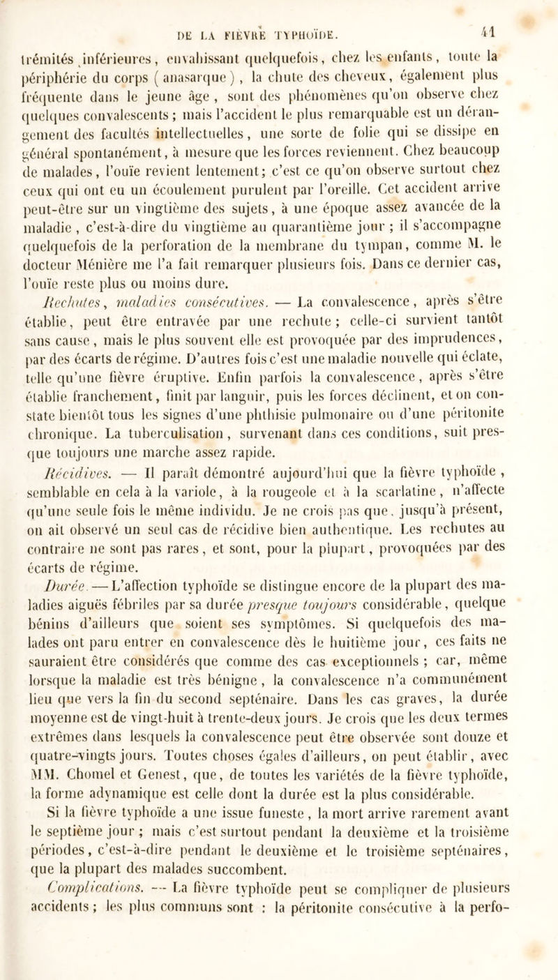 Irémités inférieures, envahissant quelquefois, chez les.enfants, toute la périphérie du corps ( anasarque) , la chute des cheveux, également plus fréquente dans le jeune âge , sont des phénomènes qu’on observe chez quelques convalescents ; mais l’accident le plus remarquable est un déran- gement des facultés intellectuelles, une sorte de folie qui se dissipe en général spontanément, à mesure que les forces reviennent. Chez beaucoup de malades, l’ouïe revient lentement; c’est ce qu’on observe surtout chez ceux qui ont eu un écoulement purulent par l’oreille. Cet accident arrive peut-être sur un vingtième des sujets, à une époque assez avancée de la maladie , c’est-à-dire du vingtième au quarantième jour ; il s’accompagne quelquefois de la perforation de la membrane du tympan, comme M. le docteur Ménière me l’a fait remarquer plusieurs fois. Dans ce dernier cas, l’ouïe reste plus ou moins dure. Rechutes, maladies consécutives. — La convalescence, après s’être établie, peut être entravée par une rechute; celle-ci survient tantôt sans cause, mais le plus souvent elle est provoquée par des imprudences, par des écarts de régime. D’autres fois c’est une maladie nouvelle qui éclate, telle qu’une fièvre éruptive. Enfin parfois la convalescence, après s’être établie franchement, finit par languir, puis les forces déclinent, et on con- state bientôt tous les signes d’une phthisie pulmonaire ou d’une péritonite chronique. La tuberculisation, survenant dans ces conditions, suit pres- que toujours une marche assez rapide. Récidives. — U paraît démontré aujourd’hui que la fièvre typhoïde , semblable en cela à la variole, à la rougeole et à la scarlatine, n’affecte qu’une seule fois le même individu. Je ne crois pas que. jusqu’à présent, on ait observé un seul cas de récidive bien authentique. Les rechutes au contraire ne sont pas rares, et sont, pour la plupart, provoquées par des écarts de régime. Durée —L’affection typhoïde se distingue encore de la plupart des ma- ladies aiguës fébriles par sa durée presque toujours considérable, quelque bénins d’ailleurs que soient ses symptômes. Si quelquefois des ma- lades ont paru entrer en convalescence dès le huitième jour, ces faits ne sauraient être considérés que comme des cas exceptionnels ; car, même lorsque la maladie est très bénigne, la convalescence n’a communément lieu que vers la fin du second septénaire. Dans les cas graves, la durée moyenne est de vingt-huit à trente-deux jours. Je crois que les deux termes extrêmes dans lesquels la convalescence peut être observée sont douze et quatre-vingts jours. Toutes choses égales d’ailleurs, on peut établir, avec MM. Chomel et Genest, que, de toutes les variétés de la fièvre typhoïde, la forme adynamique est celle dont la durée est la plus considérable. Si la fièvre typhoïde a une issue funeste, la mort arrive rarement avant le septième jour ; mais c’est surtout pendant la deuxième et la troisième périodes, c’est-à-dire pendant le deuxième et le troisième septénaires, que la plupart des malades succombent. Complications. — La fièvre typhoïde peut se compliquer de plusieurs accidents; les plus communs sont : la péritonite consécutive à la perfo-