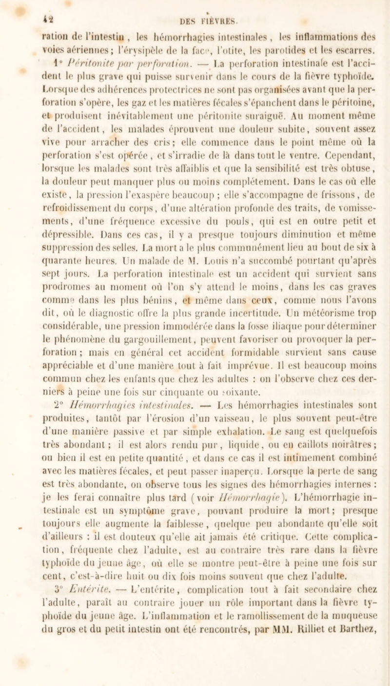 4* DES FIÈVRES. ration de l’intestin , les hémorrhagies intestinales , les inflammations des voies aériennes ; l’érysipèle de la fac •, l’otite, les parotides et les escarres. 1° Péritonite par perforation. — La perforation intestinale est l’acci- dent le pins grave qui puisse surseoir dans le cours (h* la fièvre typhoïde. Lorsque des adhérences protectrices ne sont pas organisées avant (pie la per- foration s’opère, les gaz et les matières fécales s’épanchent dans le péritoine, et produisent inévitablement une péritonite suraiguë. Au moment même de l’accident, les malades éprouvent une douleur subite, souvent assez vive pour arracher des cris; elle commence dans le point même où la perforation s’est opérée, et s’irradie de là dans tout le ventre. Cependant, lorsque les malades sont très affaiblis et (pie la sensibilité est liés obtuse, la douleur peut manquer plus ou moins complètement. Dans le cas où elle existe, la pression l’exaspère beaucoup ; elle s’accompagne de frissons, de refroidissement du corps, d’une altération profonde des traits, de vomisse- ments, d’une fréquence excessive du pouls, (pii est en outre petit et dépressible. Dans ces cas, il y a presque toujours diminution et même suppression des selles. J.a mort a le plus communément lieu au bout de six à quarante heures. I n malade de M. Louis n’a succombé pourtant qu’après sept jours. La perforation intestinale est un accident qui survient sans prodromes au moment où l’on s’y attend le moins, dans les cas graves comme dans les plus bénins, et même dans ceux, comme nous l’avons dit, où le diagnostic offre la plus grande incertitude. ( n météorisme trop considérable, une pression immodérée dans la fosse iliaque pour déterminer le phénomène du gargouillement, peuvent favoriser ou provoquer la per- foration ; mais en général cet accident formidable survient sans cause appréciable et d’une manière tout à fait imprévue. Il est beaucoup moins commun chez les enfants que chez les adultes : on l’observe chez ces der- niers à peine une fois sur cinquante ou fixante. 2° Hémorrhagies intestinales. — Les hémorrhagies intestinales sont produites, tantôt par l’érosion d’un vaisseau, le plus souvent peut-être d’une manière passive et par simple exhalation. Le sang est quelquefois très abondant; il est alors rendu pur, liquide, ou en caillots noirâtres; ou bien il est en petite quantité, et dans ce cas il est intimement combiné avec les matières fécales, et peut passer inaperçu. Lorsque la perle de sang est très abondante, on observe tous les signes des hémorrhagies internes : je les ferai connaître plus tard (voir llnuorrhapie ). L’hémorrhagie in- testinale est un symptôme grave, pouvant produire la mort; presque toujours elle augmente la faiblesse, quelque peu abondante qu’elle soit d’ailleurs : il est douteux qu’elie ait jamais été critique. Cette complica- tion, fréquente chez l’adulte, est au contraire très rare dans la fièvre typhoïde du jeune âge, où elle se montre peut-être à peine une fois sur cent, c’est-à-dire huit ou dix fois moins souvent que chez l'adulte. 3° Entérite. —L’entérite, complication tout à fait secondaire chez l’adulte, paraît au contraire jouer un rôle important dans la fièvre ty- phoïde du jeune âge. L'inflammation et le ramollissement de la muqueuse du gros et du petit intestin ont été rencontrés, par MM. Rilliet et Barthez,