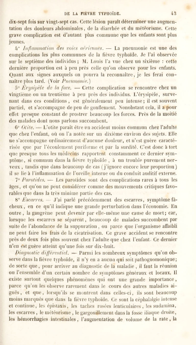 dix-sept fois sur vingt-sept cas. Cette lésion paraît déterminer une augmen- tation des douleurs abdominales, de la diarrhée et du météorisme. Cette grave complication est d’autant plus commune cjue les enfants sont plus jeunes. Inflammation des voies aériennes. — La pneumonie est une des complications les plus communes de la fièvre typhoïde. Je l’ai observée sur le septième des individus ; M. Louis l’a vue chez un sixième : cette dernière proportion est à peu près celle qu’on observe pour les enfants. Quant aux signes auxquels on pourra la reconnaître, je les ferai con- naître plus tard. (Voir Pneumonie.) 5° Erysipèle de la face. — Cette complication se rencontre chez un vingtième ou un trentième à peu près des individus. L’érysipèle, surve- nant dans ces conditions, est généralement peu intense; il est souvent partiel, et s’accompagne de peu de gonflement. Nonobstant cela, il a pour effet presque constant de prostrer beaucoup les forces. Près de la moitié des malades dont nous parlons succombent. 6° Otite. — L’otite paraît être un accident moins commun chez l’adulte que chez l’enfant, où on l’a notée sur un dixième environ des sujets. Elle ne s’accompagne ordinairement d’aucune douleur, et n’est guère caracté- risée que par l’écoulement puriforme et par la surdité. C’est donc à tort que presque tous les médecins rapportent constamment ce dernier sym- ptôme, si commun dans la fièvre typhoïde , à un trouble purement ner- veux , tandis que dans beaucoup de cas (j’ignore encore leur proportion) il se lie à l’inflammation de l’oreille interne ou du conduit auditif externe. 7° Parotides. — Les parotides sont des complications rares à tous les âges, et qu’on ne peut considérer comme des mouvements critiques favo- rables que dans la très minime partie des cas. 80 Escarres. — J’ai parlé précédemment des escarres, symptôme fâ- cheux, en ce qu’il indique une grande perturbation dans l’économie. En outre , la gangrène peut devenir par elle-même une cause de mort; car, lorsque les escarres se séparent, beaucoup de malades succombent par suite de l’abondance de la suppuration , ou parce que i’organisme affaibli ne peut faire les frais de la cicatrisation. Ce grave accident se rencontre près de deux fois plus souvent chez l’adulte que chez l’enfant. Ce dernier n’en est guère atteint qu’une fois sur dix-huit. Diagnostic différentiel. — Parmi les nombreux symptômes qu’on ob- serve dans la fièvre typhoïde, il n’y en a aucun qui soit pathognomonique; de sorte que, pour arriver au diagnostic de la maladie , il faut la réunion ou l’ensemble d’un certain nombre de symptômes généraux et locaux. Il existe surtout quelques phénomènes qui ont une grande importance , parce qu’on les observe rarement dans le cours des autres maladies ai- guës , et que, lorsqu’ils se montrent dans celles-ci, ils sont beaucoup moins marqués que dans la fièvre typhoïde. Ce sont la céphalalgie intense et continue, les épistaxis, les taches rosées lenticulaires, les sudamina, les escarres , le météorisme , le gargouillement dans la fosse iliaque droite, les hémorrhagies intestinales, l’augmentation de volume de la rate, la