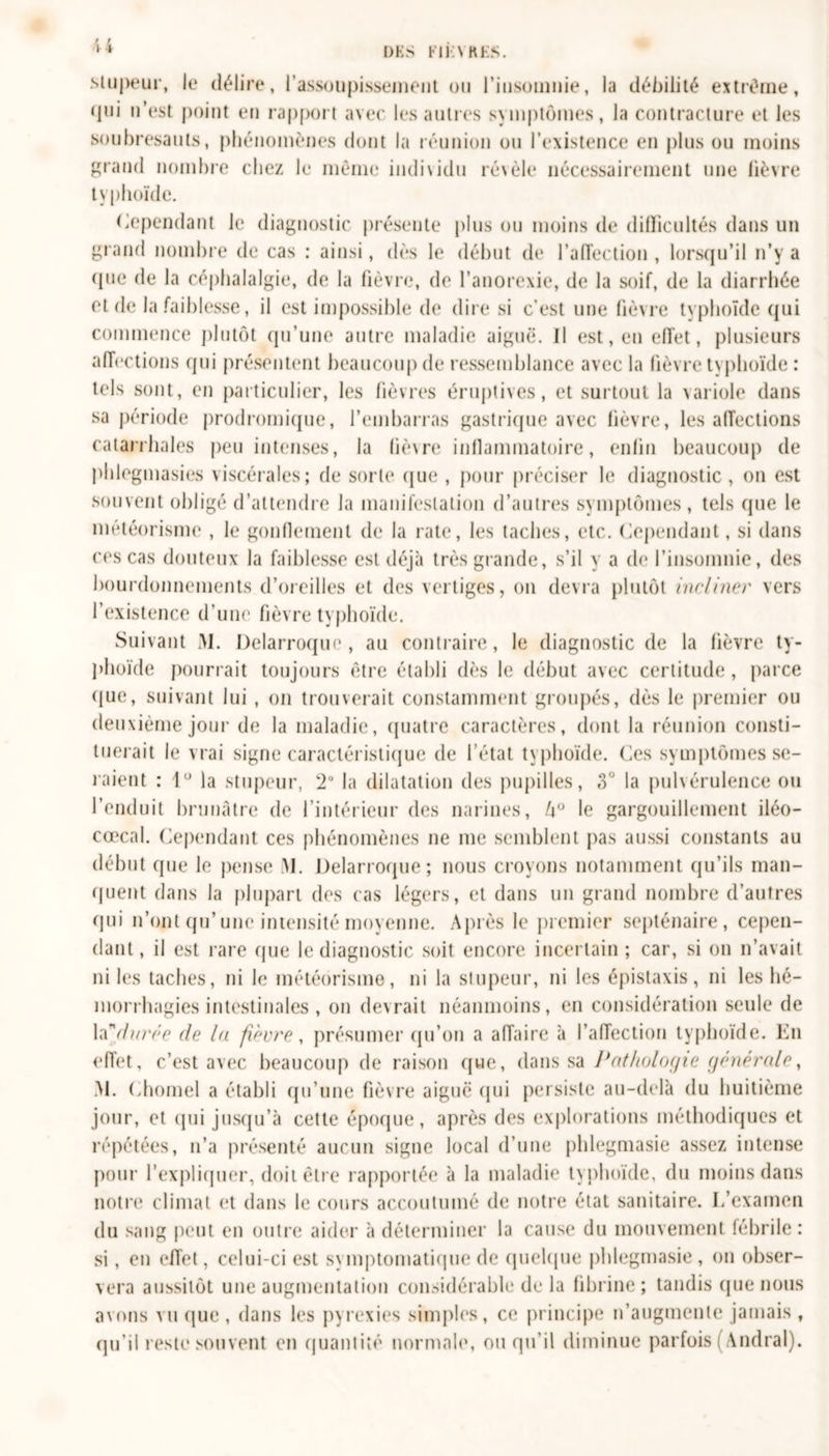 DKS Fil N KKS. \ i stupeur, le délire, l’assoupisseinent ou l'insomnie, la débilité extrême, (pii n’est point en rapport avec les autres symptômes, la contracture et les soubresauts, phénomènes dont la réunion ou l’existence en plus ou moins grand nombre chez le même individu révèle nécessairement une lièvre typhoïde. Cependant le diagnostic présente plus ou moins de difficultés dans un grand nombre de cas : ainsi, dès le début de l’aiïection , lorsqu’il n’y a ({ne de la céphalalgie, de la fièvre, de l’anorexie, de la soif, de la diarrhée et de la faiblesse, il est impossible de dire si c’est une fièvre typhoïde qui commence plutôt qu’une autre maladie aiguë. Il est, en effet, plusieurs affections qui présentent beaucoup de ressemblance avec la fièvre typhoïde : tels sont, en particulier, les fièvres éruptives, et surtout la variole dans sa période prodromique, l’embarras gastrique avec lièvre, les affections catarrhales peu intenses, la lièvre inflammatoire, enfin beaucoup de phlegmasies viscérales; de sorte que , pour préciser le diagnostic, on est souvent obligé d’attendre la manifestation d’autres symptômes, tels que le météorisme , le gonflement de la rate, les taches, etc. Cependant, si dans ces cas douteux la faiblesse est déjà très grande, s’il y a (h* l’insomnie, des bourdonnements d’oreilles et des vertiges, on devra plutôt incliner vers l’existence d’une fièvre typhoïde. Suivant M. Delarroque , au contraire, le diagnostic de la lièvre ty- phoïde pourrait toujours être établi dès le début avec certitude, parce que, suivant lui , on trouverait constamment groupés, dès le premier ou deuxième jour de la maladie, quatre caractères, dont la réunion consti- tuerait le vrai signe caractéristique de l’état typhoïde. Ces symptômes se- raient : 1° la stupeur, !20 la dilatation des pupilles, 3° la pulvérulence ou l’enduit brunâtre de l’intérieur des narines, l\° le gargouillement iléo- cœcal. Cependant ces phénomènes ne me semblent pas aussi constants au début que le pense M. Delarroque; nous croyons notamment qu’ils man- quent dans la plupart des cas légers, et dans un grand nombre d’autres qui n’ont qu’une intensité moyenne. Après le premier septénaire, cepen- dant, il est rare que le diagnostic soit encore incertain; car, si on n’avait ni les taches, ni le météorisme, ni la stupeur, ni les épistaxis, ni les hé- morrhagies intestinales , on devrait néanmoins, en considération seule de la ''durée de la fièvre, présumer qu’on a affaire à l’affection typhoïde. En effet, c’est avec beaucoup de raison que, dans sa lithologie générale, M. Chomel a établi qu’une fièvre aiguë qui persiste au-delà du huitième jour, et qui jusqu’à cette époque, après des explorations méthodiques et répétées, n’a présenté aucun signe local d’une phlegmasie assez intense pour l’expliquer, doit être rapportée à la maladie typhoïde, du moins dans notre climat et dans le cours accoutumé de notre état sanitaire. I/examen du sang peut en outre aider à déterminer la cause du mouvement fébrile: si, en effet, celui-ci est symptomatique de quelque phlegmasie, on obser- vera aussitôt une augmentation considérable de la fibrine; tandis que nous avons vu que, dans les pyrexies simples, ce principe n’augmente jamais , qu’il reste souvent en quantité normale, ou qu’il diminue parfois (Andral).